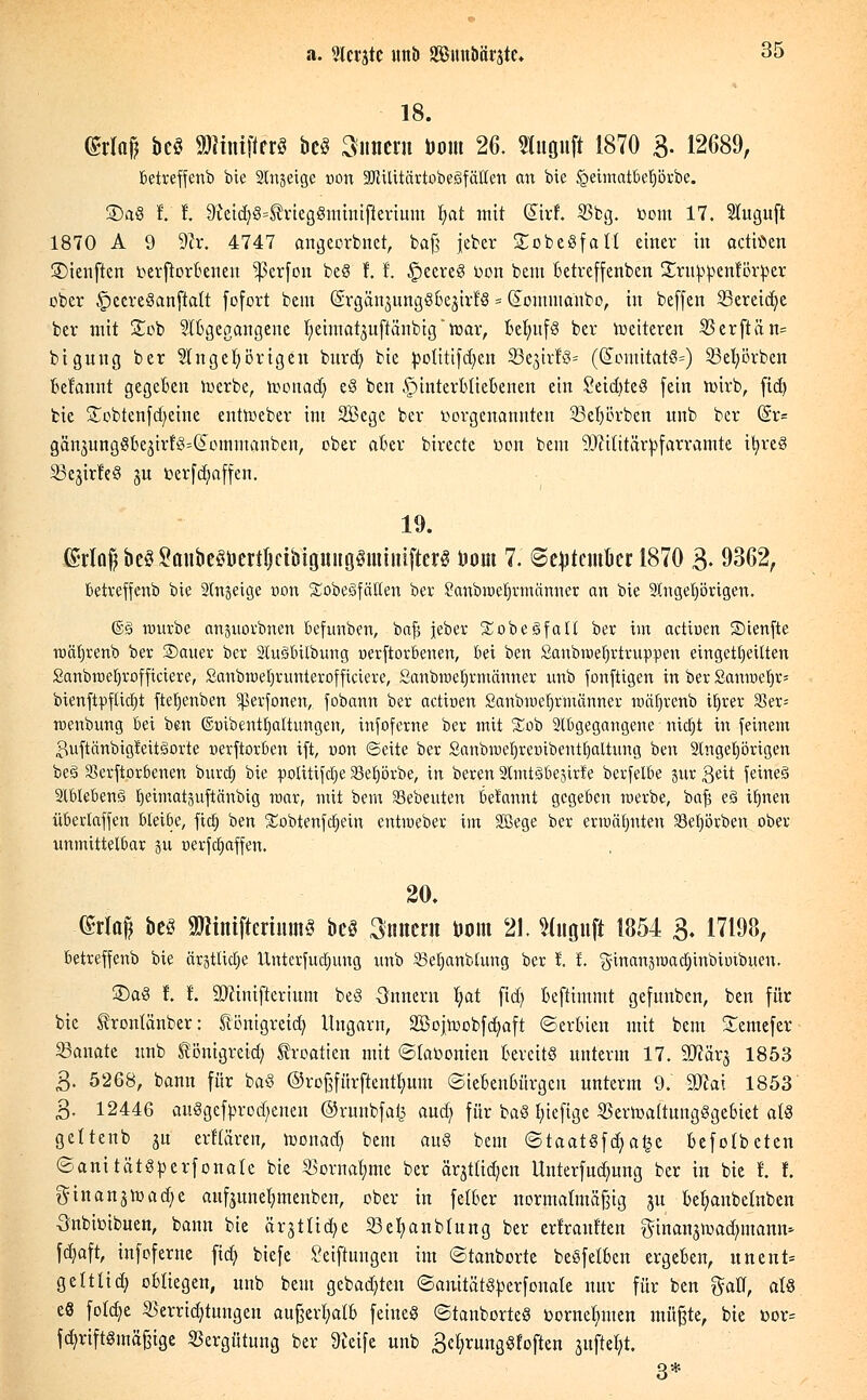 18. (Maß bect SWiniftfrt bcö Simern bow 26. Stuguft 1870 3- 12689, betreffenb bie Slngeige von -KHlitärtobegfälten an bie §eimatbeljörbe. 25a§ t l ^etcfe>3Meggmtmßertum tyat mit (Sirf. 8'bg. toom 17. luguft 1870 A 9 9er. 4747 angeorbnet, baß jeber £obe8faH einer in actiöen ©ienften t-erfiorbenen Werfen be§ f. t £eereS rwn bem betreffenben Sruppenförper ober §ecre§anftalt fofort bem (SrgänjungSbejirfS = (Eomnianbo, in beffen 23ereid)e ber mit Sob Zugegangene ^etmat^uftänbig* war, Behufs ber weiteren 35erftän= bigung ber Angehörigen burdj bie potitifdjen $Bt%\.xU* ((ütomitat8=) Sßefyörben belannt gegeben werbe, wonad) e3 ben ^unterbliebenen ein Setd>tc^ fein wirb, fict> bie £obtenfd)eine entWeber int 2Begc ber vorgenannten 23ef)örben unb ber (§r= gänjungSbejir^^ommanben, ober aber birecte r>on bem 9Mitärtofarramte ifyreg ^ejirle§ ju toerfdmffen. 19. (£riQ§bcö^oiibc^crtljcibtguiig§mii!i(terg toom 7. ©e^tcmucr 1870 3- 9362r ßetreffenb bie Slttjetcje von £obe3fällen ber Sanbraetjnnänner an bte Angehörigen. ©g würbe anpovbnen befunben, bafj jeber £obe§fall ber im actiuen ©teufte wäfjrenb ber ®auer ber Ausübung oerftorbenen, bei ben Saubmefjrtruppen eingeteilten Sanbmeljroffictere, £anbwel)runterofficiere, Sanbmeljrmänner unb fonfttgen in ber Sanweljr* btenftpfticEjt ftefyenben ^Serfonen, fobann ber actioen Sanbmefwmänner nmljvenb iljrer 35er= menbung bei ben ©tnbentljaltimgen, infoferne ber mit £ob Abgegangene nttfjt in feinem 3uftänbig!eitäorte nerftorben ift, uon ©eite ber £aubmefjretnbentf)altung ben Angehörigen be§ Verdorbenen buvdE) bie potitifdje 33ef)örbe, in beren AmtSbestrfe berfelbe jur Qett feines 2lble&enö Ijeimatäuftänbtg war, mit bem Sebenten betannt gegeben werbe, baf? eS tfjnen überiaffen bleiöe, ftdj ben Sobtenfdjein entweber im Söege ber ermähnten SBetjörben ober unmittelbar p oerfetjaffen. 20. (Ma| be§ 9JJtntfterium§ bcö Innern toom 21. Sluguft 1854 3- 17198, ßetreffenb bie ärgtlicrje btnterfudmng unb SSe^anblung ber I. t. ginanäwadjinbtmbuen. £)a3 t t 9)cinifterium beö -Snnern Ijat fidt) beftimmt gefunben, ben für bie trontänber: ^önigreid] Ungarn, SBojwobfdmft Serbien mit bem Semefer 23anate unb tönigreid) Kroatien mit ©tat-onien bereits unterm 17. Sftärj 1853 3. 5268, bann für baS ©rojprftentfyum (Siebenbürgen unterm 9. Wlax 1853 3- 12446 auSgefprod/enen ©runbfai^ and) für baS tjiefige SSerwaitungSgebiet ab§ geltenb ju elitären, wonad) bem auö beut <5taat8\d)a%t befotbeten «SanttätSperfonate bie SBornafyme ber ärjtüdjcn linterfndjung ber in bie l f. ginan^wadje aufntnetjmenben, ober in feloer normalmäfjig ju befyanbeüiben Onbieibuen, bann bie ärstUdje 23el)anbtung ber erfrauften ftinanjwadunann* fdjaft, infoferne fidC; biefe Stiftungen im ©tanborte beSfetben ergeben, unent- geltlich obliegen, unb beut gebauten ©anitäföperfonate nur für ben gatt, at8 e8 fotdje $errid)tuugen außerhalb feinet ©tanborteö üornefmten müßte, bte üor= fd)riftgmä§ige Vergütung ber 9ieife unb 3et;rung§foften stiftest 3*