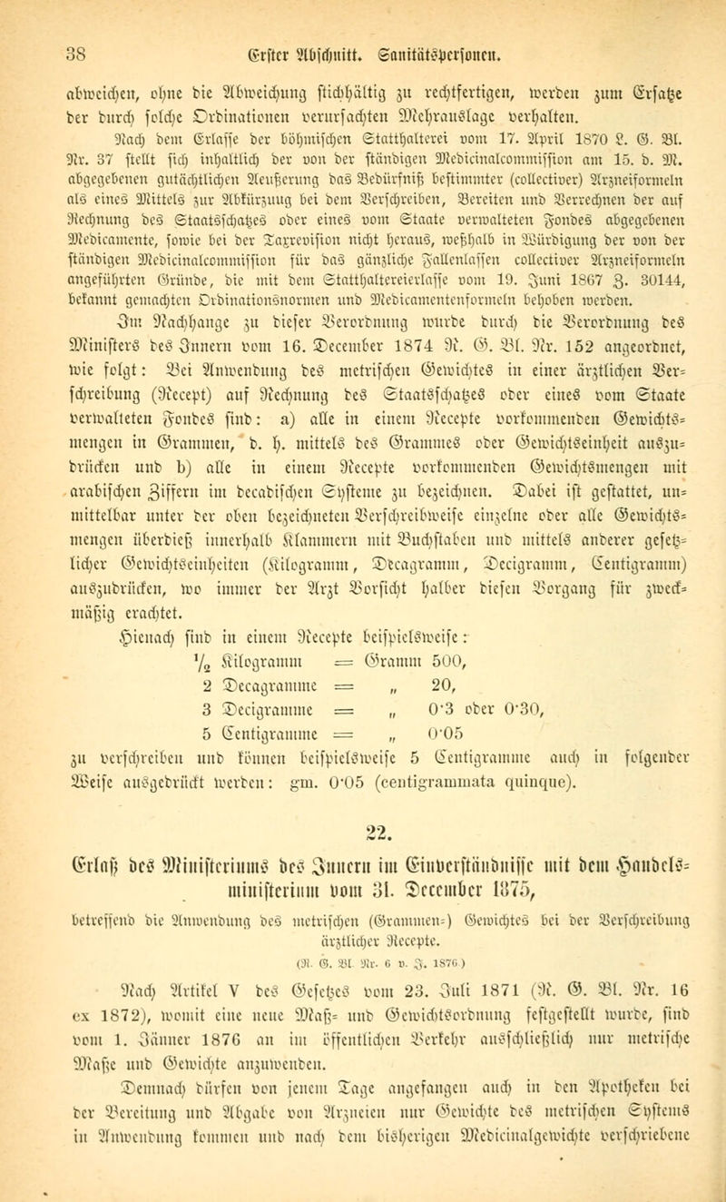 abweiden, ebne bie Sllnoeidjung fttcbljaltig ju rechtfertigen, toerben $um (Svfafec ber burd) fotdje Ordinationen oerurfad)ten 9JM;rau$lagc vergalten. Sftadj beut ©rtaffe ber böljmifdjcn ©tattljalterei uom 17. 2(pril 1870 2. ©. 23t. 3lx. 37 ftettt fiel) intjaltltcf) ber r»on ber ftänbigen SBlebicinalcommiffton am 15. b. f(Jt. abgegebenen outäcr)tUcr)cn Slewjjenmg ba3 Sebürfntjj teftimmter (collectiuer) Slrjneiformeln als eineä Mittels jur SKbrtirpng bei bem Sßerfdjreiben, bereiten unb 2>erred)nen ber auf 3ied)iumg beä ©taatifd&a^eä ober eine§ r>om (Staate uerroalteten gonbeö abgegebenen Sttebicamcnte, fonrie bei ber 5£aj:rex)ifion ntctjt IjcrauS, roe^Fjalb in SBürbigung ber non ber ftänbigen üöicbicinalccmmiffion für ba§ gänjltdje gaKenfaffen cottectioer Strjneiformeln angeführten Örünbe, bic mit bem <£tattf;a(tereierlafje nom 19. Sunt 1867 £. 30144, bet'annt gemachten Dvbinationönormen unb äJtebicamentenforateln behoben werben. 3m 9?ad)bange ]u btefer SBerorbnnng nrtirbc burd) bte SBerorbnuug be§ 9)?mifierS be8 Innern üom 16. ©ecember 1874 9u @. Ü3f. 9er. 152 angeorbnet, mte folgt: 33ei Slnroenbuug be8 mctrifdien ©ennddeS in einer ärjttidjen 9ßtx- fdjreibung (9iccebt) auf 9icdnuuig be3 (StaarSfdjafceö ober ciueö vom «Staate verwalteten gonbeö finb: a) alle in einem Siccevte vorfommenben ©en>id>t$= mengen in ©rammen, b. 1;. mittele beö ©rammeS ober ©croiddSeinfyeit au§3u= brüden unb b) alle in einem 9iecebte vorfommenben ©eun'd)t$mengen mit arabifd)cn Stffern im becabifd)en <2t)jieme ju bejcidjncn. ©abet ift geftattet, un= mittelbar unter ber oben k$cid)uetcu 3$erfdjreibü)eife einzelne ober afle ®eioid)tS= mengen fiberbieß innerhalb klammem mit 33ud)ftaben unb mittels anberer gefe§= Iid)cr ©eh)td)t8ehu)etten (Kilogramm, SDecagtainin, iDecigramm, Zentigramm) au^ubrüden, toc immer ber 2lr$t 23orfid)t I;atber tiefen Vorgang für jnxd= mäßig eradjtet. £>ieuad) finb in einem 9iecebte beiftnelSweife: Y2 Kilogramm = ©ramm 500, 2 SDecagramme = „ 20, 3 SDecigramme = „ 0-3 ober 0'30, 5 Zentigramme = „ 0*05 311 öerfdjreiben unb tonnen beifjuelSroeife 5 Zentigramme and) in folgenber SDScifc auSgebrüdi roerben: gm. 0'05 (centigrammata quinque). 22. (äfrfafj bc^ äRutiftcriumS bc* Innern im (Sinbetfföubniffe mit beut $anbcl& mtmftcriitm Dom 31. Scccmkr 1875, betreffenb bie Stntoenbung beS metrifdjen (©rammen--) ©enwfjteä bei ber SSetfd^teiBung avjtltctjcv äleceptc. 1 H ®. 8t. Sir- G 0. S. 1S7G ) TiaA) Slrtifel V bcö ©efefceö vom 23. 3uli 1871 (9J. ©. 931. SRr. 16 ex 1872), momit eine neue SDcafc unb ©etondjiSorbnung feftgcftellt rourte, finb vom 1. Sanner 1876 an im offentttdjen SSerfeljr auSfdjtiejjUd} nur metrtfdje SDlo^e unb ©eioidde anjumenben. SDemnad) börfen von jenem Soge angefangen and) in ben Sfyot^efen bei ber Bereitung unb Abgabe von 8lr$neien nur ©etoi^te teS metrifdien ©öpem« in 2Tntoenbnng fenuneu unb uad* beut bisherigen 9)tebicina!gcu.udite oerfd^riebene