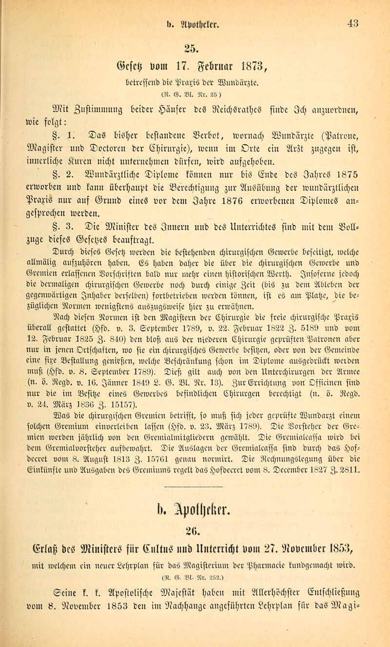 25. ©cfc<? Dom 17. gebruar 1873, betreffenb bie grasig ber Sßßunbärjte. (3t. ©. SM. 9k. 25 ) 9J?it gufttmmung beiber Käufer beö 9ietdj8ratl;c3 ftnbe Sd) anjuorbnen, toie folgt: §. 1. £)aö biöljer beftanbene Verbot, Wornad; SBunbärjte (Patrone, SDcagtfter unb 3>octoren ber ©fjtrurgie), toenn im Orte ein WcU jugegen ift, innerliche $uren nidjt unternehmen bürfett, toirb aufgehoben. §. 2. SBunbörättidje ©interne tonnen nur Bi§ (Snbe fceö OafyreS 1875 erworben unb fann über^au|>t bie SBeredjttgung jur SutSüBung ber founbärjttidjen $rart£ nur auf ©runb eines toor bem Oal;re 1876 erworbenen SJtylomeS an- gefprödjen werben. §. 3. SDte üfttmjfcr beö Onncrn unb beS Unterrichtes finb mit bem 23oü= juge biefeS @efe£eö beauftragt. Surdj biefeS ©efe£ werben bie beftetjenben djirurgifdjen ©ewerbe befettigt, welche allmälig aufjupren fjaben. (&§ tjaben bat}er bie über bie djirurgifdjen ©ewerbe unb ©remien erlaffenen SSorfdjriften balb nur melw einen Ijiftörifdjen SBertt). ^nfoferne jebodj bie bermaligen djirurgifdjen ©ewerbe nod) burdj einige Qtit (bis ju bem Slblebcn ber gegenwärtigen Snljaber berfelb.en) fortbetrieben »erben fönnen, ift e§ am $ßlat$e, bie be= jüglidjen formen wentgftenä attSpgSweife l)ier ju erwähnen. ■ftad) biefen dornten ift ben 9)iagtftern ber ©lururgie bie freie dnrurgifdje ^rariS überall geftattet (Jgfb. v. 3, (September 1789, ». 22- gebruar 1S22 3. 5189 unb uom 12. gebruar 1825 3- 840) ben blofj au§ ber nieberen Chirurgie geprüften Patronen aber nur in jenen Dvtfdjaften, wo fie ein dnrurgifdjeS ©ewerbe befi^en, ober üon ber ©emeinbe eine fij:e SSeftaltung genießen, welche Sefdjränfung fdjon im SHpIome auägebrüdt werben muj5 (§fb. 0. 8. (September 1789). Siefj gilt aucl) oon ben Unterdjirurgen ber Slrmee (n. ö. 9iegb. 0. 16. Jänner 1849 2. ©. 331. 9tv. 13). 3ur ©rridtfung »on Dfficinen finb nur bie im 33eftt*e eine§ ©ewerbeä beftnblidjen ©fjtrurgen berechtigt (n. ö. 3tegb. U. 24, SRärj 1836 3. 15157). 2ßa3 bie dnrurgifdjen ©remien betrifft, fo müfs fiel) jeber geprüfte SBunbarjt einem foldjen ©remium einverleiben laffen (<gfb. o. 23. SJiärj 1789). Sie 33orfteIjer ber ©re= mien werben jätjrlidt) uon ben ©remialmitgliebern gemäht. Sie ©remialcaffa wirb bei bem ©remialuorfteljer aufbewahrt-, Sie 2tu3lagen ber ©remialcaffa finb burd) ba§ igof* beeret com 8. 2Uiguft 1813 3- 15761 genau normirt. Sie iRedjnungolegung über bie ©intünfte unb 2luSgaben bes ©remiumS regelt baS jgofbecret 00m 8. Secember 1827 3.2811. 26. (Srlaf bcS aJMntfterS für (Sultuö unb Itiitcrrtajt öont 27. Wouemkr 1853, mit meinem ein neuer Seljrplan für baö SDlagifterium ber ^tjarmacie hmbgemacfjt wirb. (3?. 65. 33t- 9ir. 252.) ©eine !. I. Styoftolifdje 93iajeftät l;aben mit 2lttert>öc^fter (Sntfd)(tef?ung üom 8. 9cot>ember 1853 ben im -Wadjljange angeführten Se^tan für ba§9Jcagi=