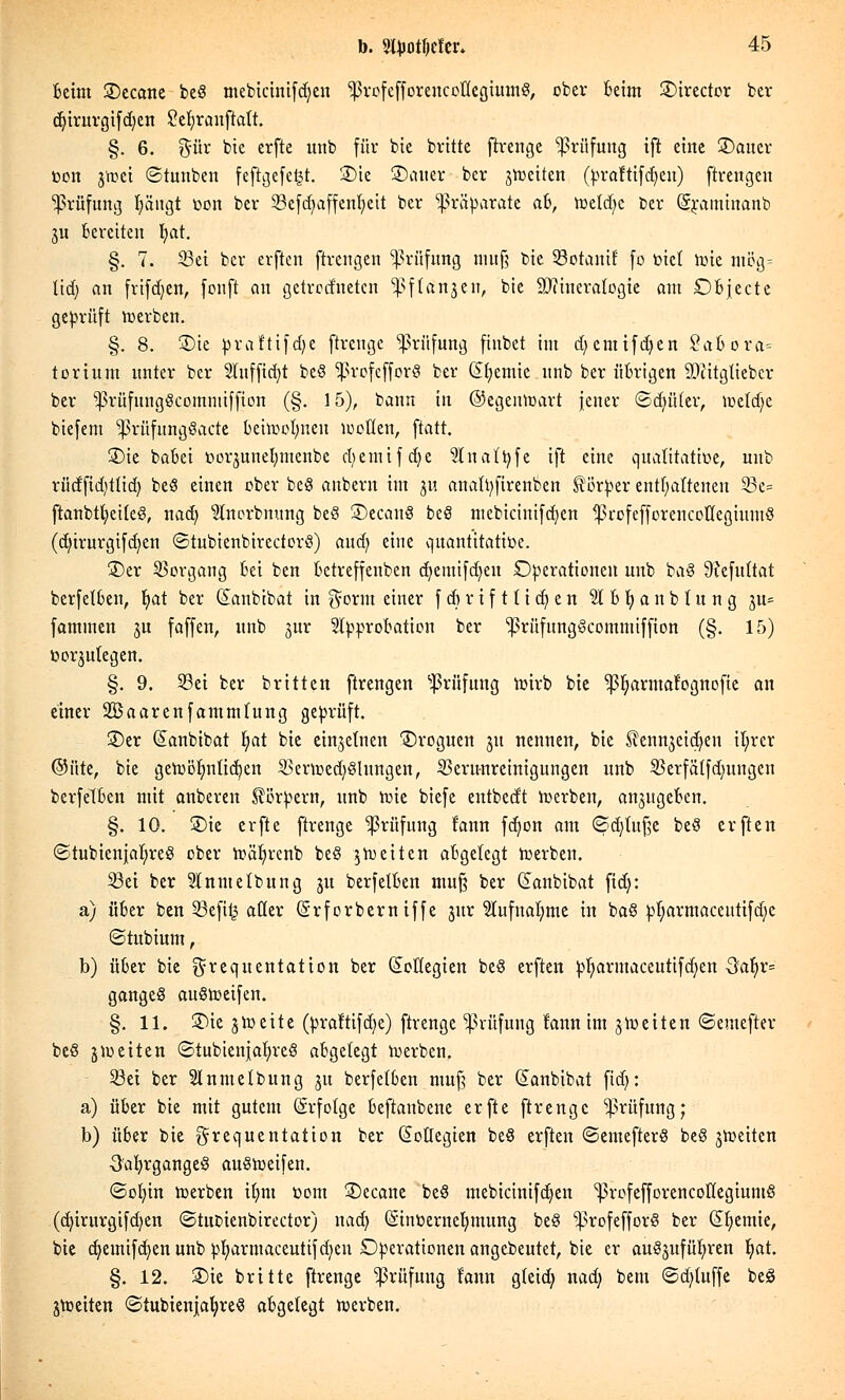 Beim ©ecane beö mebtctmfdjen Iprofefforeucoücgiumö, ober Beim ©irector ber d)irurgifd)en £et)ranftatt. §. 6. $ür bie erfte unb für bie brüte ftrenge Prüfung ift eine SDauer toon 3'roei ©tunben feftgefe^r. £>ie ©alter bcr 3rociten (praftifdjeu) ftrengen Prüfung fyängt bort ber 33cfd}affenr)eit ber Präparate ah, roetd?c ber (Sraminanb ju Bereiten r)at. §. 7. 33ei ber erften ftrengen Prüfung muß bie 33otanif fo tuet roie mög= üd) an frifdjen, fonft an getrednetcn ^ftanjen, bie Mineralogie am DBjecte geprüft werben. §. 8. £)ie praftifdje ftreuge Prüfung finbet im d^cmifdjen Sab Ora- torium unter ber 2Iufftd)t beö 1)3rofcfforö ber ©Hernie unb ber übrigen 9)titgtiebcr ber ^rüfungScotnniiffion (§. 15), bann in ©egenroart jener ©dulter, loetd^c biefem ^prüfnngöacte Beiroolmen motten, ftatt. 2)ie baBei borjuneljmcnbe djemtfdje StnaTf^fe ift eine qualitative, unb riidfid)tlid) beö einen ober beö anbern im ju anattyfirenben Körper entf;arteneu 23e= ftanbtt)ei(eö, nad) 3lnorbnung beö 3)ecanö beö mebicinifdjen ^rofefforencotlegiumö (d)irurgifcr)en ©tubienbirectorö) aud) eine quantitative. £>er Vorgang Bei ben Betreffenben d)emifd)en Operationen unb baö 9?efu(tat berfetBen, t)at ber danbibat in $orm einer fdjrtftttdjen 2lbt)anblung 3u= fammen ju faffen, unb 3m: SIpproBation ber ^rüfungöcommiffion (§. 15) üorjutegen. §. 9. 33ei ber britten ftrengen Prüfung roirb bie ^Ijarmafognofte an einer 235aarenfammtung geprüft. ®er (Janbibat t)at bie einzelnen ©roguen 31t nennen, bie Slennjeidjen it)rcr ©üte, bie geroöt)nlid)en 2>erroed)ölnngen, Verunreinigungen unb Skrfätfdmngcn berfetBen mit anberen Körpern, unb rote biefe entbedt werben, anjugeBen. §. 10. £)ie erfte ftrenge Prüfung fann fd>on am ©djutße beö erften ©tubicnjatireö ober roät)renb beö jroeiten abgelegt roerben. 33ei ber Slnntetbung 31t berfetBen muß ber danbibat fid): a) über ben 23efi£ aüer (Srforbern iffe jur lufnat)me in baö pt)armacctttifd)c ©tubium, b) über bie grequentation ber (Kollegien beö erften ptjarmaceutifdjen 3at)r= gangeö auöroeifen. §. 11. £)ie jlr eite (praltifdje) ftrenge Prüfung fann im jroeiten ©emefter beö jioeiten ©tubienjafyreö abgelegt roerben. 33ei ber Slnmetbung 31t berfetBen muß ber danbibat fid): a) über bie mit gutem (Srfotge Beftaubene erfte ftrenge Prüfung; b) über bie grequentation ber (Sotlegien beö erften ©emefterö beö 3roeiten •S'afyrgangeö auöroeifen. ©ot)in roerben it)m vom 3)ecane beö mebicinifdjen ^rofefforencottegiuinö (d)irurgifd)en ©tuoienbirector) nad) Gnnoerncfymung beö ^rofefforö ber Chemie, bie d;emifd)en unb pt)arniaceutif d;en Operationen angebeutet, bie er auö3ufüt)ren t)at. §. 12. ©ie britte ftrenge Prüfung fann gteid) nad; bem ©d;tuffe beö 3roeiten ©tubienjafyreö abgelegt roerben.