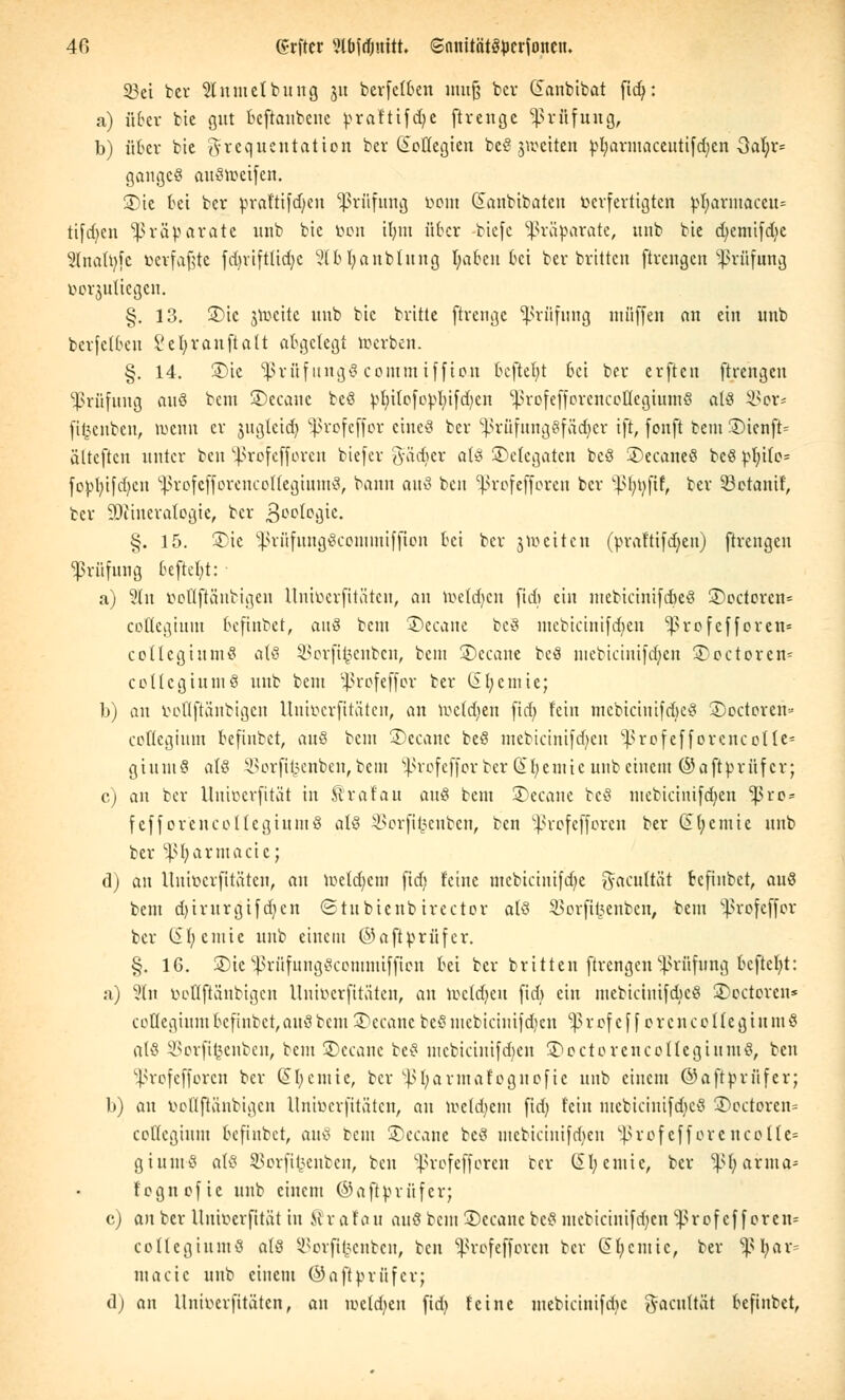 33et bcv Slnmetbuitg ju bevfefben muß bcv danbibat ftdj: a) übet bie gut bcftaubene praftifdje ftvenge Prüfung, b) über bie 3'i'equentation ber (beilegten beS jweiten ^t;vivinaccittifd)en -3a^»v= gangcS auSroeifen. 3)te bei bcv prafttfdjen Prüfung bont danbtbatcn verfertigten ^I;virntaccu= tifdjen Präparate unb bte bon il)m über biefe Präparate, unb bte djemifdie 3(na(t)[c »erfaßte fdjvtftttdjc 2lbl)anbtung Ijabeit bei ber bvitten ftrengen Prüfung borjutiegen. §. 13. 3>tc jrocite unb bte britte ftrenge Prüfung muffen an ein unb bevfclbeu l'efyvanftaU abgelegt roerben. §. 14. £>te 'SßrüfungS commiffion befielt 6ei ber erften ftrengen Prüfung auö beut ©ccauc beS ^I;i(ofo^I;ifd)cn ^vofeffovcnceUegiumS als 9Sor* fitjenben, wenn er jngteid) *ßrofeffor eines ber ^Prüfungsfächer ift, fonft bem 3)ienft= älteften unter ben SProfefforen biefer gädjer als ^Delegaten bcS £>ecaneS bcS pfyUe= fo^)b,tfc6,en iprofejforencoftegiumS, bann a\\$ bcit 'profefforen ber ^fytyftf, ber SBetanif, ber SDtineralogte, ber Geologie. §. 15. 3)ie SPrüfungScommiffton bei ber jtoetten (t>vaftifcf)cn) ftrengen Prüfung beftefyt: a) 2ln bottfiänbigen Uniberfitöten, an toeldjen fid) ein mebicinifdjeS 3)octovcn= coßegium befinbet, auö beut SDecane beS mebicinifdjen profefforen* collegtumS als SSorftfcenben, beut SDecane beS mebicinifdjen SDoctoren* coUcgiumS unb beut ^rofeffor ber iSfycmie; b) an boflftänbtgen Uniberfttäten, an ivctdjen fid; fein mebicinifdjeS SDoctoren« cottegium befinbet, anö beut SDecane beS mebicinifdjen ^rofefforencotte* giumS als SBorfifcenben, bem ^ßrofeffor ber Gtfyemie unb einem ©aftbvnfcv; c) an ber Uniberfität in Äraf'au auö bem SDecane bcS mebictnifdjen -pvo* fcfforencoltegiumS als SSorjtfcenben, ben profefforen ber (£(;cmie unb ber SPfyarmacie; d) an Uniberfttäten, au voetdjcm fid) feine mebicinifdje ^aeuftät befinbet, aus bem d)ivuvgifd)en ©tubienbirector als SBorfifcenben, beut ^ßrofeffor bei* (Sfy ernte unb einem ©aftbrfifer. §. 16. SDie ^PrtifnngScommifftcn bei ber bvitten ftrengen Prüfung bcftcljt: a) Sin bottfiänbigen Uniberfttäten, an toetdjeu fid) ein mebicinifdjeS SDocteven* cottegium befinbet, aus beut SDecane beS mebicinifdjen 13 v of c f f c r c n c o 1 (e g i u m § als 93orftfeenben, beut SDecane beS mebicinifdjen SDoctovencollegiumS, ben 5ßrofeffor«n ber (£fy ernte, ber s.pl;avmafoguofie unb einem ©aftbvüfev; b) an bottfiänbigen Uniberfttäten, an toeldjem fid) fein ntebicintfcjjeS SDoctoren» cottegium bcfiubct, a\\$ beut SDecane beS mebictnifdjen 5ßrofefforencoIte= giumS als SJorftfcenben, ben Sßrofefforen ber Sb, ernte, ber 'pljarma- f'ognofie unb einem ©afttorüfer; c) anbev Uniberfität in förafau auS bem SDecane beS mebictnifdjen ^ßrof ef f oren* coltegiumS als SBorjtfcenben, ben SProfefforen ber Gifjcmic, ber ^pijar- macie unb einem ©aftprüfer; dj an Unioerfitäten, an roetc^en fid) feine mebicinifdje ^acnltat befinbet,