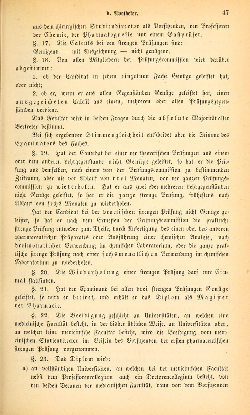 ou8 bem djtrurgifdjen ©tubtcubircctor als Sßorftfcenben, ben ^rofefforen ber (£fi,emie, ber jpftanuafognofie unb einem ©aftprüfer. .§. 17. £>te SatcütS Bei ben ftrengen Prüfungen finb: ©cnügenb — mit Slu^cidmung — nid)t genügenb. §. 18. 23ou allen 9)iitgliebern ber ^rüfuugScommiffion btrfe bariiBer aBgefttmmt : 1. ofc bev Sanbibat in jebem einseinen gad)e ©enüge geteiftet t)at, ober nidjt; 2. ob er, toenn er au§ allen ©egenfta'nbcn ©enüge getciftet Ijat, einen ausgeweiteten Güttcuf au§ einem, mehreren ober allen ^>rüfung§gegeit= ftiinben oerbienc. S)a§ 9?efu(tat imrb in Beiben fragen burd) bie aBfo Inte Majorität aller Vertreter Beftimmt. S3ei fid) ergeBenber (Stimme ng(eid)l)eit eutfd)cibet aber bie (Stimme beß (SraminatorS beö gadjeö. §. 19. §>at ber (Sanbibat Bei einer ber tljieoretifdjen Prüfungen anö einem ober bem anberen Sefyrgegenftanbe ntdjt ©enüge geteiftet, fo l)at er bie ^3rü= fung auö bemfetBen, nad) einem oon ber ^rüfungScommiffion 311 Beftimmenben Zeitraum, aBer nie bor 2IBtanf oon b r e i Monaten, cor ber ganzen sl>rüfung8= commtffien 311 nneberljolen. Ipat er auS jmei ober mehreren Setyrgcgenftänben nirf;t ©eniige geteiftet, [0 \)at er bie ganje ftrenge Prüfung, frn^eftcnö nad; SlBIauf oon fed)§ Monaten 3U hneberBoten. £>at ber (Janbibat Bei ber practifd)en ftrengen Prüfung nid)t ©enüge ge= leiftet, fo fyat er nad) bem (Srmeffen ber ^rüfungScommiffion bie praf'tifdje ftrenge Prüfung entoeber jum Sfyetfe, burd} Anfertigung be8 einen ober be§ anberen pfyarmaceutifdjen 'priiparateä ober 2(u§füf>rung einer d)emifd)en 2lna(t)fe, nad) breimouattid)er SBerlt-cnbung im d)emifd)en SaBoratorium, o,ber bie ganje praf= tifdje ftrenge Prüfung nad) einer fed)§monatüd)en SBerloenbung im d)emifd)en Moratorium ju hneberfyoten. §. 20. £>ie SBieberfyotung einer ftrengen Prüfung barf nur Sin« mal ftattfinben. §.21. §)at ber (Jraminanb Bei allen brei ftrengen Prüfungen ©enüge geteiftet, fo loirb er Becibet, unb erfyütt er ba§ 3)iptom atS äftagifter ber ^fyarmacie. §. 22. 3)ie 23ceibigung gefd)iel)t an Unir-erfitäten, an melden eine mebicinifdje gacuttät Beftcfyt, in ber biöfjer üBUd)en SBeife, an Unioerfitäten aBer, an n>eld)en reine mcbicinifd)c $acu(tät Beftefyt, n>irb bie 33ceibigung 00m mebi= cinifdjen ©tubienbirector im 33eifein beS 3>orfi^enben ber erften pl)armaceutifd)en ftrengen Prüfung vorgenommen. §. 23. SDaS ©iptont mirb: a) an ooflftänbigeu Unioerfitäten, an ttx(d)en Bei ber mebicinifdjen ^acuttät neBft bem ^rofefforencoüegium audj ein ©octcrcncottegium Beftefyt, oon ben Beiben ©ecanen ber mebicinifd)en gacnUät, bann toon bem 23orfit3enben