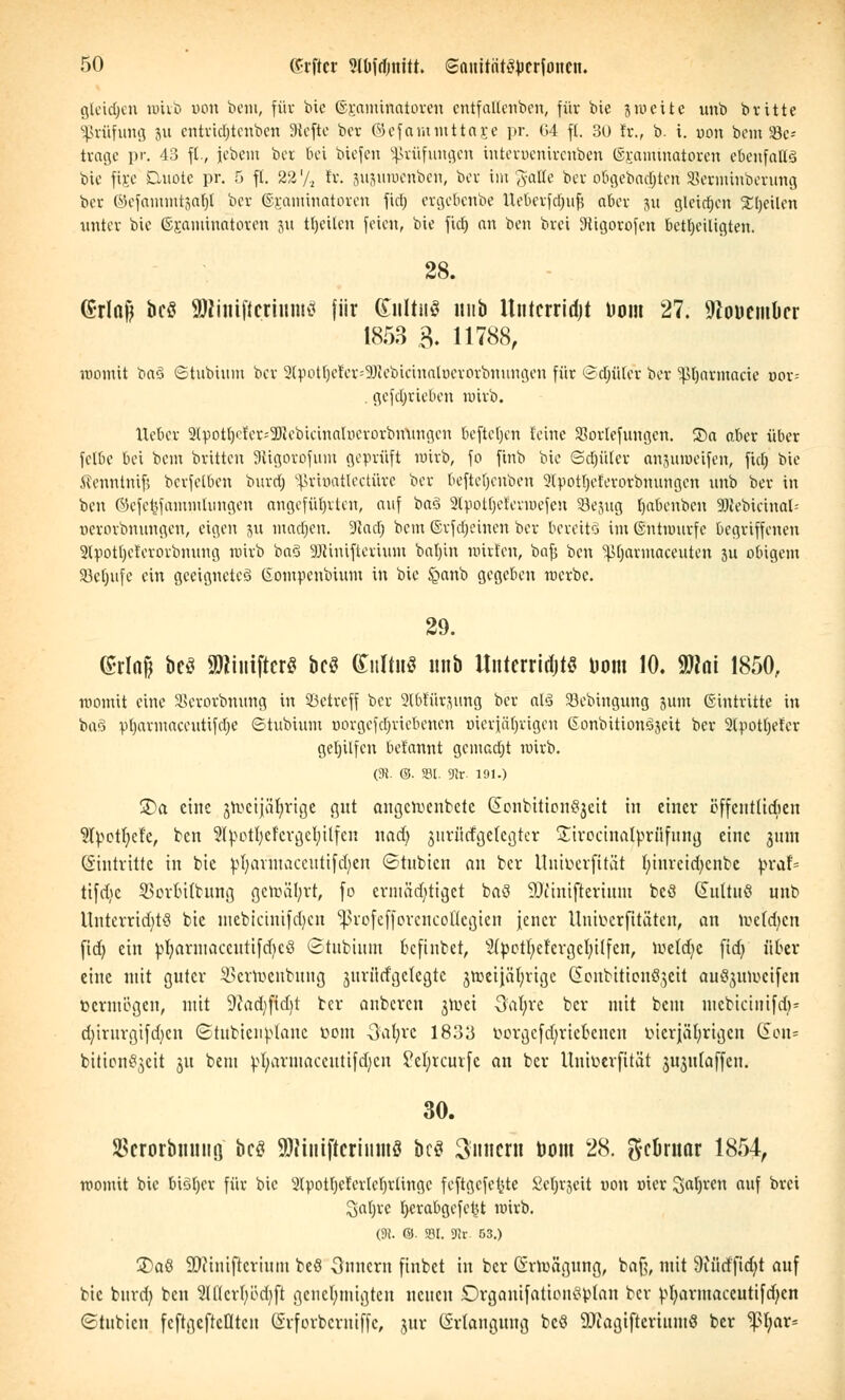 gleidjen wirb oon beut, für bie ©raminatoren cntfaltenbcn, für bie zweite unb brittc Prüfung 51t entridjtenben 9tefte ber ©cfammttOEe pr. 64 fl. 30 Er., b. i. uon bem 93c= trage pr. 43 ft., jebetn ber bei biefen Prüfungen tnteroenirenben ©ramtnatoren ebenfalls bie fixe Quote pr. 5 fl. 22'/, fr. jujuwenben, ber im gälte ber ctögebadjteri SBermtnberuttg ber ©efatnmtjaf)! ber ©r,atninatoten fiel; ergefienbe tteSerfdjufj aber 5« gleiten Steilen unter bie ©raminatoren ju tfjcilcn feien, bie fiel) an ben brei üRigorofen beteiligten. 28. (Srlajj bcö SJcmtftettumS für (£itltn$ 1111b Unterricht Dom 27. ^ouemOcr 1853 B. H788, womit ba$ Stubium ber 2(potijerer=9Jcebieiualucrorbnungen für ©djüTet ber ^tjarmacie oor^ . gefdjrieoen wirb. lieber 2(pott)cier=2)(ebieinahierorbmingen beftetjen feine SSortefungcn. ©a aber über fetbe bei bem britten Sttgorofum geprüft wirb, fo finb bie Sdjülcr anjuweifen, ficE» bie Äenntnifi berfetben burdj ^rinatlcctürc ber befte!)enben 3(pot!jeierorbmmgen unb ber in ben ©cfeijJammUingen angeführten, auf baö 2lpotf)cfevmefeu 23ejug (jabenben 93Jebicinal- »erorbnungen, eigen ju madjen. 9tad) bem ©rfd)eincn ber bereits im ©ntmurfc begriffenen 2lpott)Cierorbnung wirb baS 9Jcinifterium batun mirfen, bafj ben ^(jarmaceuten 311 obigem Söctjiife ein geeignetes ©ompenbium in bie £anb gegeben werbe. 29. (Srlafj bc$ SWiiitftcr« bcö Kultus unb Itnterridjtö Dom 10. 9JJnt 1850, womit eine 33crorbnung in betreff ber 2lbtür$ung ber al3 SBebingung 511m ©intritte in ba3 pljarmaccutifdje 6 t übnun üorgefdjrtebenen öierjäljrigen ßonbitionöjcit ber 2lpotb,eier gelnlfcn bet'annt gemacht wirb. (9i. ©. 331. 9Jr 191.) £>a eine jmcijäljrige gut angcweiibetc GtonbtttonSjett in einer öffcutUdicn Slpetfyefc, ben Slpetfycfcrgctyitfen nad) jurücfgefegter Sirocinaltorüfung eine 311111 Eintritte in bie pljarmaceutifdjen Stubicn an ber Unioerfttät fyiurcidjcnbe pvah tifdjc 33orfti(tung gewährt, fo ermächtiget baö SDiiniftertum bcö (üultuß unb UuterrtdjtS bie mebicmtfdjen ^rofcfforcncol'lcgicn jener Untöerfttaten, an weiden fid) ein pfyarmaccutifdieS (Stubium kftnbet, 2(petI;cfcrgcl;Üfen, Weld;c ftdj über eine mit guter SSertoenbung juriltf'gclegtc jroeijä'ljrige (Scubttionöjett au^uweifen bermb'gen, mit 9cad)ftd)t ber anbeten jwei 3'af;vc ber mit beut mebictnifdj* d)iruvgifd)cn ©titbicuplane toom Oafyrc 1833 öorgefdjriefcenen mcrjäfyrigcn (£011= bitionSjeit 31t bem pfyarmaceutifdjen Seljrcurfe an ber Untoerfttät jujutaffen. 30. SBcrorbmuiQ' bcö SJcinijicriumS bcö Tunern Dom 28. g-cDruar 1854, womit bie biötjcr für bie 2lpotfjcicrIeI)rlinge feftgcfetjte Scfjrjcit non »icr Saljrcn auf brei Satire fyerabgefc^t wirb. (91. ©• S3I. SRr. 53.) j£>a8 SJcmiflerium beö Onncrn finbet in ber (Srtoagtmg, bajj, mit 9iütffidjt auf bie burdj ben 2U(crI;öd)ft genehmigte« neuen Drganifationßpian ber ^I)armaceutifd)cn ©tubien fcftgeftcötcn (Srforbemiffe, jur (Srlangung bcö 9Jiagiftcrimu8 ber ^)?I;ar=