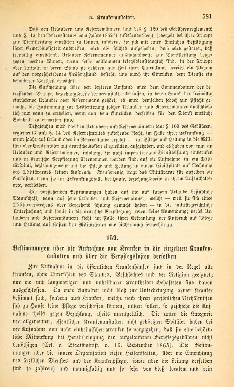 ®aS ben Urlaubern unb 9Jeferr>emännem laut be§ § 120 be3 ©ebürjrenregtementS unb §. 12 be§ !Heferr>eftatut§ r>om Qafjre 1852 ') jufterjenbe 31ed)t, jeberjeit bei if>rer Gruppe 3ur SDtenftteiftuttg einrücken ju rönnen, infoferne fie fid) mit einer amtlichen Seftätigung Üirer ©rroerbsloftgfeit ausroeifen, roirb al§ fold;e§ aufgehoben; bod) roirb geftattet, bafj freimütig einrüctenbe Urlauber Steferoemänner au3naf)m£>roeife jur ©tenftleiftung beige-- jogen werben fönnett, roenn felbe üottfommen friegäbienfttauglid) finb, in ber Gruppe ober Slnftalt, in beren <Stanb fie gehören, jur geü ^rer ©inrücfung bereits ein Stbgang auf ben üorgefctjrtebenen ^räfenjftanb befielt, unb burd) tt)r ©inrücfen bem 2>ienfie ein befonberer SSortt)eiI erroääjft. S)ie ©ntfd)eibung über ben le&teren Utnftanb roirb bem ©ommanbanten ber be= treffenben Gruppe, be3ief)ung3roeife 2(rmeeanftatt, überlaffen, in beren ©tanb ber freimütig cinrücfenbe Urlauber ober Steferoemann gehört, e§ roirb bemfelben jeboct) pr ^Jflictit ge= mattjt, bie 3uftimmung jUr ^ßräfentirung foIct)er Urlauber unb ^eferoemänner au&fd)lief$= litt; nur bann ju ertrjeüen, roenn aus» bem ©inrücfen berfelben für ben SMenft roirflict)e Sßorttjeile ju erroarten finb. ©efjgleidjen roirb ba3 ben Urlaubern unb 3^eferoemännern laut §. 109 be§ @ebüt)ren-- reglement§ unb §. 14 be§ 3ieferoeftatuteg juftebjenbe 3tecf)t, im gatCe ü)rer ©rfranfung — roenn folctje auf Urlaub ober im 3teferoeftanbe erfolgt — jur Pflege unb Leitung in bie Wü\- tär= ober ©ioilfpücüer auf ärarifctje Soften einjurücfen, aufgehoben, unb eö bjaben non nun an Urlauber unb Sfteferoemänner, infolange fie nicbt imperative gut ®ienftleiftung einberufen unb in ärarifctje SerpfCegung übernommen roorben finb, auf bie 2tufnafjme in ein 2JUli= tärfpital, begieljungsroeife auf bie Pflege unb Leitung in einem ßioüfpitate auf Dtetf)nung be§ 9JtÜitärärarS leinen Stnfprud). ©benforoenig trägt ba3 SDtüitärärar für biefelben bie ©urfoften, roenn fie im ©rfranlungsfaüe bei £aufe, begiefjunggroeife in ibjrem 2lufentt)attä= orte, nerbleiben. Sie üorftefjenben Seftimmungen tjaben auf bie auf turpem Urlaube &efinblicr)e 2ftannfd)aft, bann auf jene Urlauber unb 3teferoemänner, rceld)e — roeü fie ftd) eineg 3JUIitärrjer6rect)enä ober SSergefjenS fctjulbig gemacht tjaben — in bie müitärgertdjtlidjc Unterfucfmng unb formt in bie ärarifdje SSerpflegung treten, reine Stnroenbung; berlei Ur= laubern unb Sfteferoemännern ftet)t im gälte itjrer ©rfranfung ber Stnfprud) auf Pflege unb Teilung auf Äoften be3 SWüitärärarg roie bi3b,er and) fernerhin gu. 159. Jöeftimmunocn über bk Sfafnaljnte öon franfen in bie einteilten Sran!en= anftalteit unb iiöer bie Serpflcg^foften berfeloen. 3ur 2lufnat)me in bie öffentlichen tranfenb,äufer finb in ber 9?eget alle tränten, orme Unterfcbteb beö ©tanbeS, ©efcfjledjteö unb ber Religion geeignet; nur bie mit langwierigen unb unt)ei(6aren tranrtjeiten 23el)afteien finb bat>on au§gefd)loffen. ©a biefe anftalteit nidjt blofj jur Unterbringung armer tränier beftimmt finb, fonbern aud) tränten, roeld)e nad) ifyren perfönlidjen25erfcältmffen fid) ju £mufe feine Pflege öerfRaffen fönnen, nü^en fotlen, fo gefd)ief;t bie 3luf= nafjme tr;eil§ gegen 33eja^)(ung, tt)eil8 unentgeltlid). £)ie unter bie Kategorie ber allgemeinen, öffentlichen Siranfenanftalten nid)t gehörigen ©pitäler Ijaben bei ber SCufna^me oon nid]t einljeimifd}en tranfen fo üor^uger/en, bafj fie eine bel)örb= lidje SWitroirfung bei ^ereinbrtngung ber aufgelaufenen 23erpf(eg§gebür;ren nid)t benötigen ((Sri. b. ©taatSminift. ». 16. «September 1865). £>ie S3eftim= mungen über bie innere Organifation tiefer ^>eilanftalten, über bie (Sinridjtung beS ärgtlidjen ÜDienfteg unb ber tranrenpflege, foroie über bie Leitung berfelben finb fo jabjreidj unb mannigfaltig unb fo feljr t>on blofj tocalem unb rein