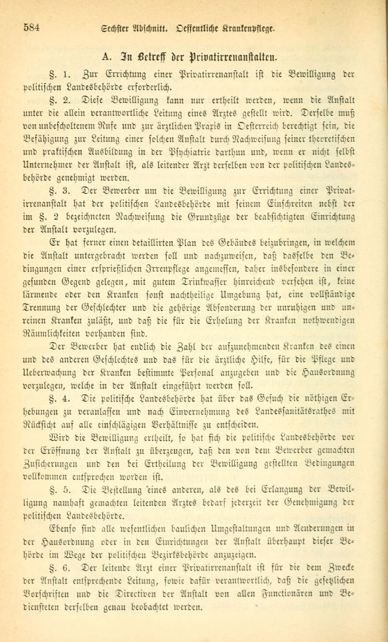 A. 3tt ßctreff örr ^rumttrrcuattlialtcn. §. 1. 3ur Qrrtd^tung einer ^rtcatirrenanftalt tft bie Bereinigung ber pclitifd^cn SanbeSbefycrbe erforbcrltdj. §. 2. 2)iefe Bereinigung fann nur erteilt tr erben, trenn He Stnffalt unter bie allein terantrcortlicbe Leitung eines 2lrjte§ gefteHt trirb. Serfetbe muß ücn unbefcbeltenem Üiufe unb jnr arjtlicben ^rariS in Cefterreicb berechtigt fein, bie Befähigung jur Leitung einer feigen SInftalt bureb Dcadjtreifuttg feiner tfyecretifcben unb ^raftifcr)en Slu^bitbung in ber ^fnduatrie bartfmn unb, trenn er niebt felbft Unternehmer ber Stnftalt ift, aU leitenber Slrjt berfelben t>en ber ^etitifeben 2anbe>:-= befyörbe genehmigt »erben. §. 3. 3>er Bewerber um bie Bereinigung jur @rrid)tung einer %^rirat= irrenanftalt fyat ber petitifdjen Sanbegbefycrbe mit feinem (Einfcbreiten nebft ber im §. 2 bejeiebneten 9?acr)n>eifung bie ©runbjüge ber beabfiebtigten Ginricfyturig ber Slnftalt oerjukgen. Sr b/at ferner einen betaiHirten ^?(an be§ ©ebäube§ bei^jubringen, in tretebem bie 2Inftait untergebracht tr-erben fett unb nacbjutreifen, baß baSfetbe ben Bc» bingungen einer erfprieptieben Srrenpflege angemeffen, bafyer tm?befcnbere in einer gefunben ©egenb gelegen, mit gutem Srinfrcaffer b/inreiebeub rerfeb,en ift, feine tärmeube ober ben Uranien fonft nachteilige Umgebung f?at, eine roUfiänbige Trennung ber ©efcr/ledjter unb bie gehörige ^Ibfonberung ber unruhigen trab un= reinen ftranfen juläßt, unb ba§ bie für bie Srbclung ber Uranien netljreenbigen 9?äumlid;feiten rcr^anben fmb. ©er Betrerber fjat enblidt) bie 3ab/l ber aufjunelratenbeit Traufen bec- einen unb beS anberen @efdf)led^te§ unb baS für bie ärjtttdje §ilfe, für bie Pflege unb Uebern>ad)ung ber ftranfen beftimmte ^erfonal a^ugeben unb bie £au§orbnung t-erjulegett, rcelebe in ber 2lnftalt eingeführt teerben fett. §. 4. £ie politifebe SanbeSbeb/örbe fyat über ta$ ©efueb bie nötigen Sr^ Hebungen ra ceranlaffen unb nadb (Sincerne^mung be§ £attbe$fanitat$rat$e€ mit 9?üdftcr/t auf atte etnfeblägigen SBerljältmffe ju entfebeiben. 2Btrb bie Bereinigung erteilt, fo b/at fief^ bie politifebe Vanbe§beb/erbc tcr ber (ireffnung ber Slnftatt ra überjeugen, ta$ ben bon bem Berrcrber gemaebten 3ufid)erungen unb ben bei Srtfyeümig ber Bereinigung geftettten Bebingungen pcUfemmen entfprcdjen reorben tft. §. 5. Sie BefteHung 'etne§ anberen, ttlS beS bei Erlangung ber ^eroil- ligung nambaft gemaebten teitenben NxfttZ bebarf jcberjcit ber ©enebmigung ber pelitifcfyett i'anbe'obefyerbe. (Sbenfo ftnb aüe reefentlicben baulichen Umgeftaltungen unb Slenberungcn in ber £au§crbnung eber in ben (itnricbtuugeu ber Slnftalt überhaupt biefer Be= l;erbe im 2£ege ber pelitifdjen Be$irf$beb;örbc anjujeigen. §. 6. 2)er leitenbe SLrjt einer ^ricatirvcitanftalt ift für bie bem 3reede ber ?(nftalt enlfprcdenbe Rettung, forcic bafür r-erantreortlidi, baß bie gefe^licben Borfdjriften unb bie Sirectiten ber Sbnftalt tton aÜett ^unetienären unb Be= bienfteten berfelben genau beebaditet trerben.