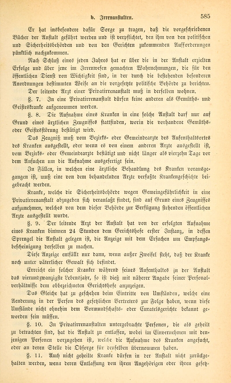 dt fyat inSbefonbere bafür ©orge ju tragen, ba§ bie »orgefdjriebenen 23üc&er ber Anftatt geführt derben unb ift berpfßdjtet, ben ifym »on ben totitifcfjcn unb ©icfyerfyeitsbefyörben unb »on ben ©eridjten jufommenben Slufforberunaen bünftücb, nad;sufommen. Wad) ©djtufj eines jeben -SafyreS fyat er über bie in ber Anftaft erhielten (Srfolge unb über jene im Srrentoefcn gemachten SBafyrnelmtungen, bie für ben öffentlichen SDtenfl »on 2Bid;>tigfeit finb, in ber burdj bie beftefyenben befonberen Anordnungen beftimmten SBeife an bie »orgefetjte pouttfd)e 23eb,örbe ju berichten. £>er teitenbe Arjt einer ^ritoatirrenanftalt mu§ in berfelben toolmen. §. 7. -3n eine ^ritoatirrenanftatt bürfen feine anberen a(S @emütb,S= unb ©eifieSfranfe aufgenommen toerben. §. 8. 2)ie Aufnahme eines Uranien in eine fotdje Anftalt barf nur auf ©runb eines är§ttid)en geugniffeS ftattftnben, toorin bie toorfyanbene ©emütt)^ ober ©eifteSftörung beftätigt trsirb. 2)aS 3eu3n^§ muB toom 3fc&trf8s ober ©emeinbcarjte beS SIufeni£;alt§orteS beS Uranien auSgeftetlt, ober menn eS toon einem anberen Ar^te auSgeftetlt ift, com 33e§trfä= ober ©emeinbearjte beftätigt unb ntcfyt länger als merjefyn STage toor bem Anfud)en um bie Aufnahme ausgefertigt fein. ■3n gälten, in metdjen eine ärjtftcfye 23ef>anblung beS tränten »orauSge* gangen ift, muf$ eine toon bem befjanbetnben Ar^te »erfaßte HYanfengefdüdjte bei- gebracht werben. $ranfe, toclcfye bie ©id)erf;eitsbet)örbe toegen @emeingefäb,rlid)!eit in eine Ißricatirrenanftatt abzugeben ftd) »erantafjt ftnbet, finb auf ©runb eines 3euÖn^fe8 aufzunehmen, ttetdjeS üon bem biefer Seljörbe j.ur Verfügung ftefyenben öffentlichen Arjte auSgefteHt nmrbe. §. 9. ' S)er teitenbe Ar§t ber SInftaft Ijiat »on ber erfolgten Aufnahme eines franten bin'nnen 24 ©tunben bem ©ericfytsfyofe erfter -Snftanj, in beffen ©torengel bie Anftatt gelegen ift, bie Anzeige mit bem (Srfudjen um (SmpfangS* befcfyeinigung berfelben ju madjen. S)iefe Anzeige entfällt nur bann, menn aufjer 3tteifel fa% *>af$ ber Sfranfe noch unter väterlicher ©etoatt fidj befinbet. @rreid;t ein fotdjer franfer mäfyrenb feines Aufenthaltes [n ber Anftalt baS öierunbjtoanjigfte SebenSjafyr, fo ift bteß mit näherer Angabe feiner ^erfonal* »erfyältniffe bem obbe^eidnteten @erid)tSf)ofe anzeigen. 2)aS ©teidje fyat £U gefcfyefyen beim Eintritte öon ttmftänben, toeldje eine Aenbernng in ber Werfen beS gefeilteren Vertreters jur golge Ijaben, hxnn biefe Umftänbe nid)t olmetün bem £Bormunbfd)aftS= ober (£uratetSgerid;te befannt ge= trsorben fein muffen. §. 10. On ^ritoatirrenanftalten untergebrachte ^ßerfonen, bie als geseilt ju betrauten finb, fyat bie Anftalt ju entlaffen, mobei im (§int>ernet)inen mit ben= jenigen ^ßerfonen üor^ugetjen ift, iretde bie Aufnahme beS tränten angefügt, ober an beren ©teile bie Obforge für benfetbeu übernommen tjaben. §. 11. 2lud; nic^t geseilte Ifranfe bürfen in ber Anftatt nicfyt 3itritdge= Ratten werben, »enn beren (Sntlaffung »on i^ren Angehörigen ober Ü)ren gefe§=