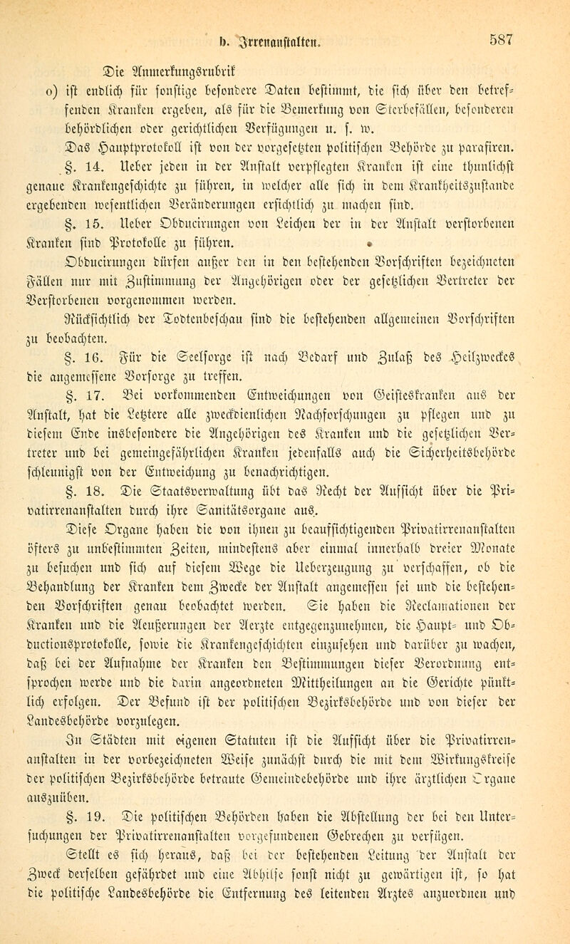 SDte StnmerfungSruBrii: o) ift enblid? für fonftige Befonbcre ©aten Beftimmt, bte ftd> üBer ben Betreff fenben tränten ergeben, als für bte Semertuug toott ©terBcfäHen, Befonberen Befyörbtidjen ober gcrid)ttid)cn Verfügungen u. f. to. 3)aS £>autottorotoi:oII tft öon ber ijorgcfe^ten fcotittfdjien 23el;örbe 31t fcarafiren. §. 14. IteBer jeben in ber SInftalt üeiwflegten Uranien tft eine ttntntid)ft genaue $rant'engefdn'd)te ju führen, in wetdjer alle ftd) in beut tranttjeitS^ufiattbe ergeBcnben wefenttidten Veräubcrungen erfid)tltd} 51t madjen finb. §. 15. Heber OBbucirungen t>cn Seidjen ber in ber Sluftalt fcerftorBenen Uranien finb 'jprotof'otte ju führen. * OBbucirungen bürfen außer ben in ben Bcfteljcnbcn Vorfdjriften Bezeichneten fällen nur mit ^uftimmung ber Angehörigen ober ber gefe^tidjen Vertreter ber VerftorBenen üorgenentmen werben. ^tud'ficfytlid) ber SobtenBefdjau finb bie Beftefyenben allgenteinen Vorfdjriftett ju BeoBadjten. §. 16. gür bie (Seetforge ift nad; SBebarf unb 3lt^a^ beS ^eitjtiKdcS bie angenteffene Vorforge ju treffen. §. 17. 23ei toorfommenben (Sntweidmngcn toon ©eifieSfranfen aus ber Slnftatt, l;at bie Severe alle jwedbienlidien 9cad)forfdmngeu 3U pflegen unb jtt biefent @nbe inSBefonberc bie Angehörigen beS Uranien unb bie gefef3tid)eu 23er= treter unb Bei gemeingefäfyrlidjen Uranien jebenfaßS and) bie SidierfyeitSBeljörbe fddeunigft öon ber (§nÜoeid)ung ju Benachrichtigen. §. 18. SDte (Staatsverwaltung üBt baS 9?ed)t ber 5luffid)t üBer bie ^5rt= »atirrenanftalten burd) ifjre ©anttätSorgane auS. SMefe Organe IjaBen bie toon itjnen ju Beauffid)tigenben sßriüatirrenanftalten öfters ju unB'eftimntten ßetten, ntinbeftenS aBer einmal innertiatB breier 9J?onate ju Befudjen unb ftd) auf biefent Sßege bie UeBer^eugung ju r>erfd)affen, c& bie SSefyanbtung ber Uranien bem $wede ber Slnftalt angemeffen fei unb bie Befielen» ben Vorfd)riften genau BeoBadjtet werben. (Sie IjaBen bie Siectamationeu ber Uranien unb bie Steuerungen ber Sterbe entgegenjunelnnen, bie £>aupt= unb OB- buctionSprotot'otte, fowie bie ^ranfengefdjidjten einjufel;en unb barüBer §u wadjeu, baß Bei ber Aufnahme ber tränten ben SSeftimmungen biefer Verorbnung ent= fprod)en werbe unb bie barin angeorbneten Zeitteilungen an bie ©eridjte toünft* tid) erfolgen, ©er 23efuitb tft ber tootitifdjen 23ejirrSBel)örbe unb üon biefer ber 2anbe§6el)örbe üorjulegen. Qn (Stäbten mit eigenen (Statuten ift bie 3tuffid)t üBer bie ^3riüatirren= anftatten in ber borBejeidmeten Sßeife •mnädjft burd) bie mit bem SBirt'ungStretfe ber |wtitifdjen SBejirlSBetjörbe Betraute ©emeiubeBel)örbe unb tjjre är^tttdjen Crgaue auS^uüBen. §. 19. S)te potitifdjen 23el)örben B/aBen bie SIBftellung ber Bei ben ltnter= fudmngen ber ^rit-atirrenanftatten öorgefunbenen ®eBred)en ju verfügen. (Stellt cS ftd) ^erauS, baß Bei ber Befiefjenben Leitung ber Stnftatt ber ßweef berfelBen gefäfyrbet unb eine 2lBf)i(fe fonft nid)t 31t gewärtigen ift, fo fyat bie fcolitifdje SanbeSBeljörbe bie Entfernung beS teitenben Arztes anjuorbnen unb