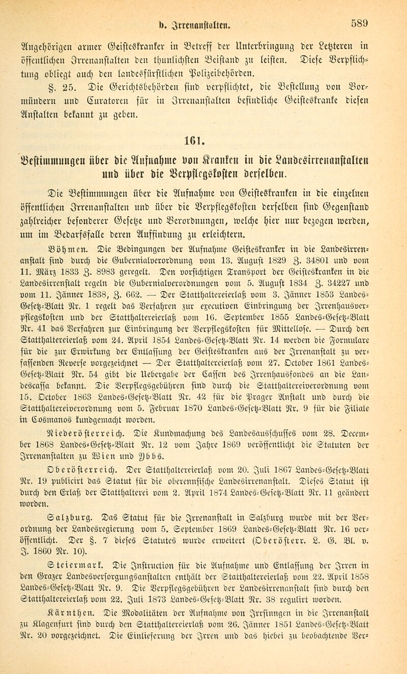 Angehörigen armer ©eiftcöfranf'er in ^Betreff ber Unterbringung ber £e£teren in öffentlichen 3rrenanftatten ben tlmnüdjften 33eiftanb ju teiften. 5£>tefe SBerpftid)* tung obliegt aud) ben Ifinbegfürfttidjen ^oli^eibebörben. §. 25. 2)ie ®eridjtSbcl;Brben finb verpflichtet, bie 23efteüung toon 2>m> münbern unb (Kuratoren für in 3rrenanftatten befinbttd)e ®eifie§franle biefen Auffalten begannt ju geben. 161. ©eftiinmunßcn über bie ^nfnuljme Uon f raufen in bie SänbeSüreuanftalten nnb über bie SctpflegSfoftcn bcrfelben. S)ie 55eftimmungen über bie Aufnahme t>on ©eifteSfranfen in bie einzelnen öffentlichen Orrenanftatten nnb über bie Skrpfteggfoften berfetben finb ©egenftanb jafyfreidjer befonberer ©efe£e unb $erorbnungen, toeldje t)kx nur belogen merben, um im 23ebarf3fatte beren Auffinbung ju erteiltem. 23öb,men. Sie 23ebtngungen ber SCufnafjme ©eifte^rranfer in bie Sanbeäirren* anftalt finb burdj bie ©ubernialüerorbnung »om 13. Stuguft 1829 3. 34801 unb 00m 11. SDtärj 1833 3- 8983 geregelt. Sen oorftdjtigen Xran3port ber ©eifteälranfen in bie Sanbeöirrenftalt regeln bie ©ubernialoerorbnungen »om 5. Stuguft 1834 3- 34227 unb vom 11. Sänner 1838, 3. 662. — Ser ©tatttjaUereierlafj com 3. Jänner 1853 Sanbeö-- ©efe^=93latt 3tv, 1 regelt ba<3 SSerfaljreu jur ejeeutioen (Einbringung ber 'Sxxen'fyauZvex: pflegäfoften unb ber ©tatttjaltereterlajj com 16. September 1855 2anbe3=©efe£--23latt 3lx. 41 ba§ 33erfat)ren jur (Einbringung ber $erpfteg§foften für SJiittellofe. — Surd) ben ©tatttjattereierlafj com 24. Slpril 1854 £anbe3=©efe^33tatt 3Rr. 14 werben bie Formulare für bie gur ©rwirtung ber ©ntlaffung ber ©eifteSfranten au3 ber lyrrenanftalt jU üer= faffenben 3teoerfe üorgejetdjnet — Ser ©tattfyaüereierlafj r>om 27. Dctober 1861 Sanbe^ ©efe£=23latt -Kr. 54 gibt bie Uebcrgabe ber ©äffen be§ 2;rrertt)au3fonbe3 an bie £an= beöcaffa be!annt. Sie 33erpfleg3gebüljren finb burdt) bie ©tattfyaltereiüerorbnung com 15. Dctober 1863 £anbe3=©efe^33tatt 9lr. 42 für bie «ßrager 2lnftalt unb burd) bie ©tatttjattereiüerorbnung com 5. gebruar 1870 £anbe3;©efe^=23latt 9lx. 9 für bie giliale in ©ogmanoö funbgemadjt worben. •Jiieberöfterreid). Sie Äunbrnadjung be§ 2anbe3ausfdjuffe§ com 28. Secem* ber 1868 Sanbc§*@efefc»33Iatt 3lv. 12 uom Satire 1869 neröffentlidjt bie Statuten ber Srrenanftalten ju'Sßien unb tybbZ. Db eröfterreid). Ser ©tattb,altereierlaf3 com 20. Quli 1867 £anbe§=©efe^23latt ■Kr. 19 publicirt ba§ ©iatut für bie oberennfifdje Sanbesirrenanftalt. SiefeS ©tatut ift burd; ben ©rlafj ber ©tattljalterei vom 2. Slpril 1874 £anbeS--@eie|=23(att -Kr. 11 geänbert worben. ©aljburg. Sa§ ©tatut für bie ^rrenanftalt in ©aljburg würbe mit ber 33er= orbnung ber SanbeSregierung Dom 5. ©eptember 1869 £anbe§=©efe^33tatt 5ftr. 16 »er» öffentlich. Ser §. 7 biefeä ©tatuteS würbe erweitert (Dberöfterr. £. ©. 831. v. 3. 1860 3ir. 10). ©teiermari Sie Suftructton für bie Stufnafjme unb ©ntlaffung ber $rren in ben ©rajer SanbeäoerforgungSanftatten enthält ber @tattf)altereterlajj 00m 22. 2tpril 1858 £anbe3=©efet>=83tatt 3lx. 9. Sie SSerpftegägebüfjren ber Sanbesirrenanftalt finb bureb, ben ©tatttiattereierla^ »om 22. 3«H 1873 £anbe§=@efe|;33latt %lx. 38 regutirt werben. Äärntljen. Sie Eftobalitäten ber 2lufnatjme von ^rrfinngen in bie Qrrenanftatt 3U Ätagenfurt finb bureb, ben ©tattfjattereierlafe uonx 26. ^äner 1851 2anbe3;©efe£=83(att 3tx. 20 oorgejeictinet. Sie ©inlieferung ber ^rren xmb ba§ b^iebei gu beobad)tenbe 83ers