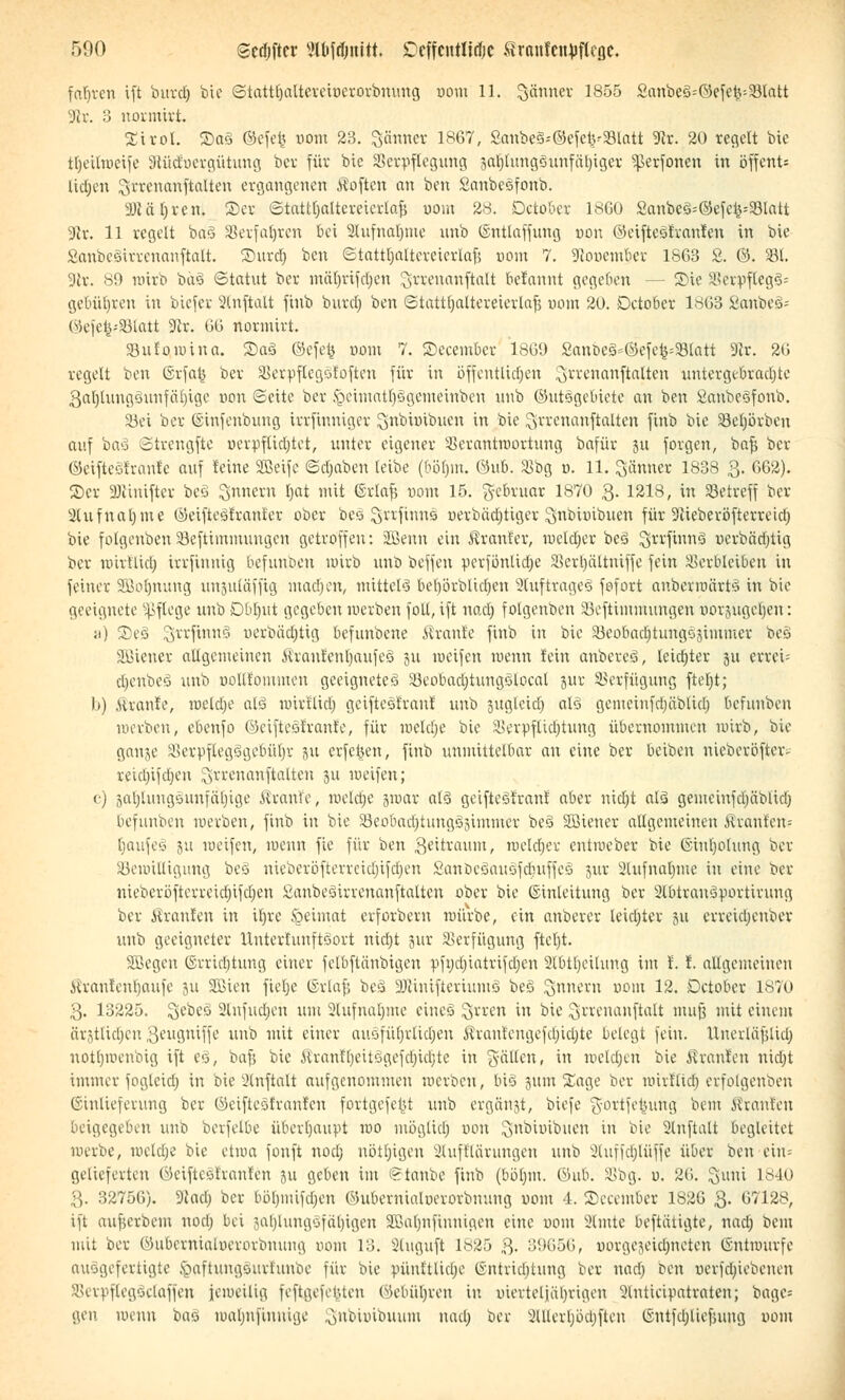 fahren ift burdj bie Stattl)alteretucrorbmuig uom 11. Jänner 1855 2anbe3=0efe£=23tntt 3ir. 3 normirt. Sirol. £>a§ ©efe{5 uom 23. Schmer 1867, Sanbe§*©efe^$BIatt 3lt. 20 regelt bie tljetlweife Slüd'ucrgütuug bei; für bie Verpflegung 3at)lungöuufäl)iger ^erfonen in öffcnt= lidjen ^rrenanftatten ergangenen Soften an ben Sanbesfonb. 3)täl)ren. 2>er <StattOaItereicvlo.fi oom 28. Detober 1860 2anbeS--©efc^23Iatt 9lx. 11 regelt ba§ Verfahren bei 2hifndjme nnb ©ntlaffung uon ©eiftesfraufen in bie SanbeSurenanftalt. Surdj ben Stattljaltereierlafi com 7. Siooembcr 1863 2. ©. 331. 3ir. 'S9 wirb bd3 Statut ber mäljrtfdjen grrenanftalt befannt gegeben — 3)te 58erpfleg§ä gebühren in biefer 2(nftalt finb burdj ben Stattfjattereierlafj uom 20. Detober 1863 SanbeS« @efefc*33latt 9er. 66 rtormirt. sBufqwtna. ®aä ©efe$ com 7. ©eeember 1809 Sanbe§*©efefc$8lart 3er. 20 regelt ben ßrfat$ ber SBerpflegofoften für in öffentlichen ^uenanftalten untergebrachte 3al)luugüunfäl)igc uon Seite ber fteimatbsgemeinben unb ©utsgebiete an ben 2anbe§fonb. S3ei ber ©infenbung irrfinntger Snbimbuen in bie ^rrenanftalten finb bie 33efjörben auf ba§ Stvengftc «evpfUdjtot, unter eigener Verantwortung bafür 31t forgen, bafj ber ©eifteälranfe auf feine SBeifc Schaben leibe (6öf)m. @ub. SBbg u. 11. Jänner 1838 3. 662). ©er 9Jcinifter beä ^nnern F>at mit ©rtafs uom 15. Februar 1870 3- 1218, in Setreff ber 2lufnaljme ©eiftegfranfer ober bes Srrfinns uerbädjtiger $nbitnbuen für Scieberöfterreich, bie folgenben 33efttmmuugcn getroffen: üEßenn ein tränier, weldjer bc3 $rrftnn§ uerbädjtig ber wirflidj irrfinnig befunoen wirb unb beffen ucrfönlidje Verpltniffe fein äserbleiben in feiner SBotjnung unjulöffig machen, mittels beljörblidjcn 2Iuftrage§ fofort anbetwärtä in bie geeignete Pflege unb O0t)itt gegeben werben foll, ift nadj folgenben Seftimmungen »orjjugeljen: a) 2)e3 Srrfinnä uerbüdjttg befunbene Traufe finb in bie 5Beobadjtung§8immer be§ SBiener allgemeinen Jiraur'enrjaufeS 31t weifen wenn fein anbereS, leidjter 31t errci= djenbeö unb uollfoiumen geeignete^ S5eobad)tung|lpcaI jur Verfügung ftefyt; b) .Strante, luclclje al§ unrilicl) getftesfran! unb 3ugletd) als gememfdjablid) befunben werben, ebenfo öcifteof'rant'e, für welche bie Verpflichtung übernommen nurb, bie gange Verpflegcujebütjr 31t erfetjen, finb unmittelbar an eine ber beiben nieberöfter- reicl)ifd;en Srrenanftalten 311 weifen; c) 3aljlungounfäl)ige Äranie, welche jwar als geifteStranl aber nidjt al<3 gemeiufdjäblid) befunben werben, finb in bie SBeobarijtunggjimmer be§ Sötener allgemeinen Uranien? [jaufeö 311 tueifen, wenn fie für ben geitraum, welcher entmeber bie (Sinljolung ber Bewilligung beS meberöfterreidjtfdjen Sanbcöauöfduffeö jur Slufnaljm« in eine ber nieberöfterreidjifdjen 2anbe3irvenanftaltcn ober bie (Einleitung ber 2lbtran3yortimng ber Traufen in itjrc .§eimat erforbern mürbe, ein anberer teidjter 311 erreieljenber unb geeigneter ItntertuuftGort nidjt 3ur Verfügung fteljt. Söegcn (Errichtung einer felbftänbigcn vfi)djiatrifdjen 2lbtl)cilung im t.!. allgemeinen Kranfenljaufe 311 Sßien fielje (Srlaf; be§ 3Rinifteriumä be3 ^nnern uom 12. Detober 1870 3. 13225. ^ebeö Slnfudjen um 2lufnal)me eineö ^rren in bie ^rrenanftalt muß mit einem ärjtlidjen 3*-,uguiffe unb mit einer auofüljrlicfjeu i^ranteugefcljicljte belegt fein. Unerläfdicl; notljmenbig ift eö, bafj bie Jt'ranftjeitögefcljicljte in gälten, in welchen bie Traufen nia)t immer fogleid) in bie 2lnftalt aufgenommen werben, bio jum Sage ber wirflidj erfolgenben ©inlieferung ber ©eifteäfranfen fortgefer^t unb ergänzt, biefe gortfefcung bem ßranlen beigegeben unb berfelbe überhaupt roo möglict; oon 2>nbi»ibuen in bie 2tnftalt begleitet merbe, meldte bie etwa fonft nod) uötljigeu 2lufflärungen unb 3luffcb^lüffe über ben ein« gelieferten 0eiftcö!ran!cn 3U geben im drtanbe finb (bölun. Öub. SSbg. u. 20. ^uni 1840 3. 32750). Diacl) ber böljmifdjen ©ubernialtjerorbnung uom 4. Sceember 1826 3- 07128, ift aufjerbem nocij bei ^ai)iungöfal)igen SBaljnfinuigcn eine uom Slmte beftätigte, nacl; bem mit ber Öubcrnialuerorbnung uom 13. Sluguft 1825 3- 39656, »orgejeidjneten ©ntwurfe ausgefertigte ^aftungourt'uube für bie pünftliclje (intridjtung ber nad) ben uerfdnebenen Verpflegöelaffen jciueitig feftgefeuteu (Mmfyren in öiextetjet^rigen 3lntieipatvaten; \k\w- gen wenn baS lualjnfinuige 3nbi»ibuum nad; ber illlerljödjfteu ©ntfdjliefning uom