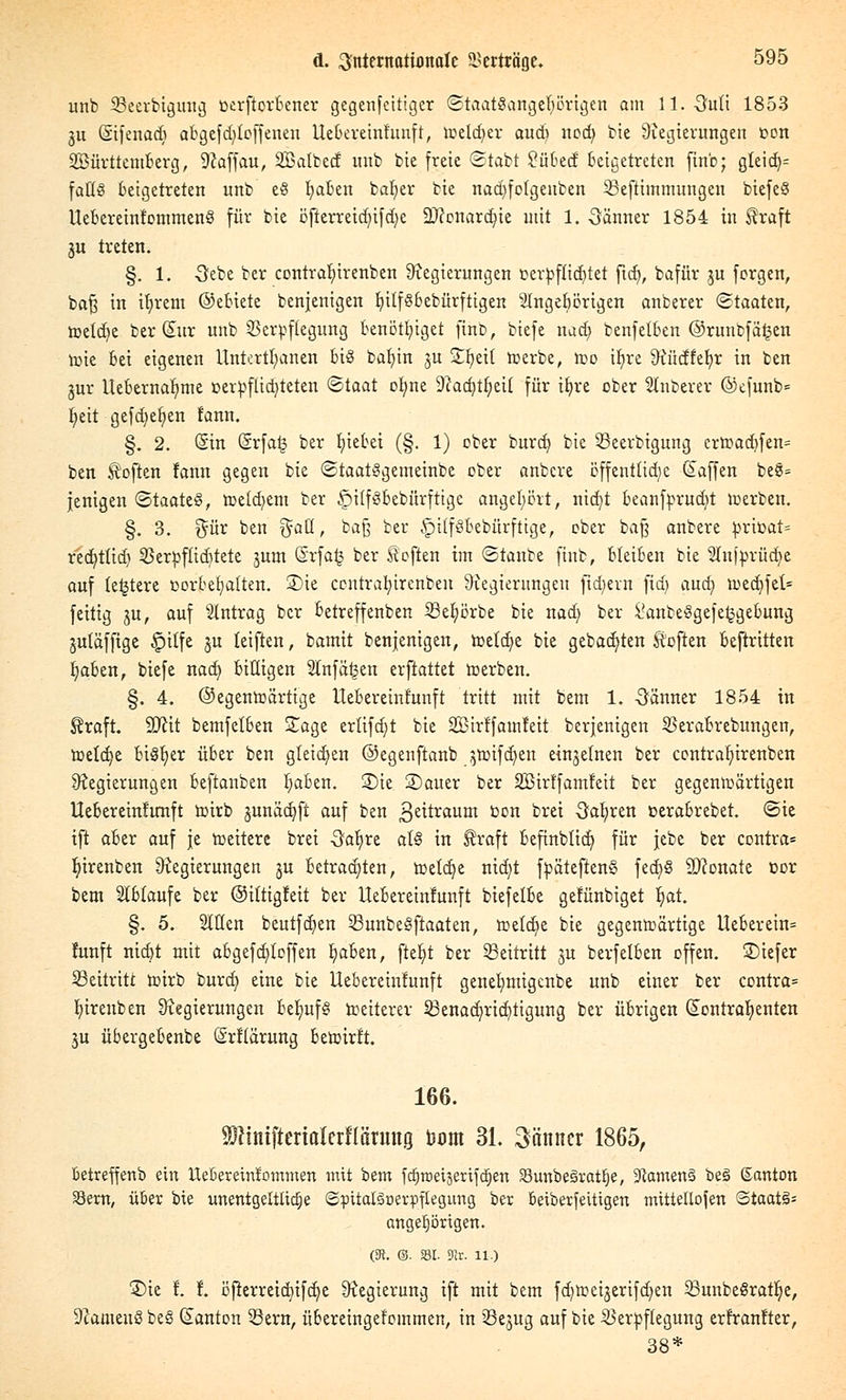 unb SBeerbigung üerftorbener gegenfeitiger Staatsangehörigen am 11.-3uli 1853 ju ßifenad) abgefddoffenen Uebereinfunft, welcher auch nod) bie Regierungen oon SBürttemfcerg, Raffau, SBaltecf unb bie freie Statt 2übed beigetreten ftrtb; gleid)= falls beigetreten unb eS Ijaben batjer bie narijfctgeuben Veftimmungen biefeS UebcreinfommenS für bie öfterretd)ifd)e SDccnarcfyte mit 1. öänner 1854 in Straft 3U treten. §. 1. -Gebe ber contrafnrenben Regierungen oerpffidjtet ftd), bafür ju forgen, baß in ifjrent ©ebiete benjenigen InlfSbebürftigen Slngebörigen anberer Staaten, roeld^e ber (Kur unb Verpflegung benöttjiget fmb, tiefe nad; benfetben ©runbfä^en tr>te bei eigenen Untertanen bis bafyin ju Sfjett werbe, too ifjre Rüdfefyr in ben jur Uebernafyme t>erpflid)teten Staat ofyne Radjtljeit für ifyre ober unterer ©efunb= fyeit gefd;et)en fann. §. 2. (Sin (Srfaij ber Riebet (§. 1) ober bureb, bie 53eerbtgung erwad)fen= ben Soften fann gegen bie StaatSgemeinbe ober anbere öffentliche (Kaffen be§= jenigen Staates, weldjem ber §ilfsbebürftige angehört, nid/t beanfprud)t werben. §. 3. %üi ben ^att, baß ber £utf§Bebürftige, ober baß anbere t>rioat= red}tüd) Verpffidtete jum Srfa^ ber Soften im Stanbe ftnb, bleiben bie 2tnfprüd)e auf letztere vorbehalten. £)ie contrafyirenben Regierungen fiebern ftd) aud) tt)ed)fel= feitig ju, auf Eintrag ber betreffenben 23ef)örbe bie nad) ber i'anbeSgefetjgebung jutäffige £>tlfe ju leiften, bamit benjenigen, wetdje bie gebauten Soften beftritten fjaben, biefe nad) billigen Slnfä^en erftattet werben. §. 4. ©egenwärtige Uebereinfunft tritt mit bent 1. -Öänner 1854 in Eraft. 9Jcit bemfelben Sage erlifd)t bie SBirlfamleit berjenigen Verabrebungen, wetdje bisher über ben gleichen ©egenftanb jnnfdjen einjetnen ber contrafyirenben Regierungen beftanben Ijaben. 2)ie Sauer ber SBirffamfeit ber gegenwärtigen Uebereinfunft wirb junädjft auf ben Zeitraum öon bret Oafyren oerabrebet. Sie ift aber auf je weitere bret -Safjre als in ^raft befinbtid) für jebe ber contra* fyirenben Regierungen ju betrauten, wetdje ntd)t fpäteftenS fed)S Neonate t>or beut ablaufe ber ©iltigfeit ber Uebereinfunft tiefelbe gefünbiget Ijat. §. 5. Sitten beutfd)en SBunbeöfiaaten, welche bie gegenwärtige Ueberein= fünft nidjt mit abgefd)loffen Ijaben, fteljt ber Seitritt $u berfelben offen, ©iefer beitritt wirb turd) eine bie Uebereinfunft genetmtigenbe unb einer ber contra= fjirenben Regierungen belauf § weiterer ^Benachrichtigung ber übrigen (Kontrahenten ju übergebenbe (Srflürung bewirft. 166. SWiniftcrialcrflärung Dum 31. Männer 1865, Betreffenb ein Uebereirttommen mit i)im fcfjtr>etjenfä;en SBunbeöratfje, 3tamen§ beS ßanton Sern, über bie unentgeltliche ©pitatgnerpftegung ber beiberfeitigen tmttellofen Staate angefangen. (3t. ©. 331. SRr. 11.) Sie f. f. b'jterreicbtfdje Regierung ift mit bem fd)Weijerifd)en 33unbe§ratlje, Rameuß beß (Kanton 53ern, übereingetommen, in Sejug auf bie Verpflegung erfranfter, 38*