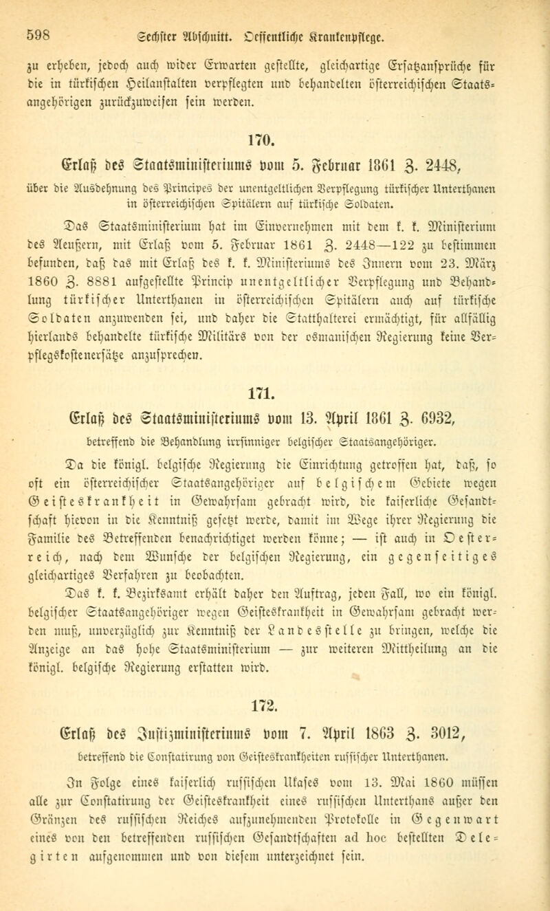 311 erbeben, jebcrf) aud) lütter (Srttarten gefteütc, gkidiartige Grfafcantyrüdje für tie in türftfcficn §>citanfta(ten ücrpffccjten unb bemäntelten öfterreicbifdjen Staats« angefangen jurüdjutteifen [ein trerten. 170. Grlaft l»c§ Staatömtmftmumö bom 5. gebruar 18G1 3- 2448. über bie 2tusbefjnung bes ^rincipes ber unentgeltlichen Verpflegung türftfetjer Untertanen in öfterreidjifajen Spitälern auf iürfifdje Solbaten. 3)aS StaatSminifterium tjat im Sinoernebmen mit tem f. f. äftinifterium beS 2Ieu£,ern, mit Srfafj com 5. grebntar 1861 3- 2448—122 ju beftimmen befunten, bafj taS mit Grfajj beS f. f. 9)?inifteriitmS beS Onnern com 23. SDcar.j 1860 3. 8881 aufgeteilte ^rinetp unentgeltlicher Verpflegung unb S3ebanb* tung türftfeber Untcrtfjanen in Bfkrreidjifdjen Spitälern aud) auf türfifebe Soltatcn an$mrenten fei, unb taber bie Statthaftem ermächtigt, für aüfätlig fciertantS bemäntelte türfifebe Militärs fcon ber eSmanifcben Regierung feine 35er= rffegSfeftenerfäfce an$uforccben. 171. (?rlutf beö Staat3mhtt|tertum§ 00m 13. %pxil 1861 3. 6932, betreffenb bie Sefjanblung irrfinniger betgifdjer Staatsangehöriger. £a bie fönigt. belgifdie Siegierung tie (Sinricfitttng getroffen l)at, ba% \o oft ein cfterreidüfdjer Staatsangehöriger auf b e 1 g i f di e m ©ettete ttegen ©etfteSfranfbeit in ©etrafjrfam gebradit rcirb, bie faiferlicbe ©efantt- febaft fyiefccn in bie ^enntnif; gefegt teerte, bannt im 2£ege ibrer Regierung bie Familie beS ©etreffenten benaebriebtiget Herten fönne; — ift aud) in Dejter« reieb, nad? bem SBunfdje ber belgifdien Regierung, ein gegenfeitigeS gteidiartigeS Verfahren ju beebaditen. 2>aS f. f. 5?e$irfSamt ertjäft bat)er fcen Auftrag, jeben gaK, too ein fönigt. betgifdier Staatsangehöriger iregcn ©eifteSfranftyeit in ©emabrfam gebracht toer- ben muß, unoer^üglicb, jur jienntntfj ber 2 a n b e S ft e 11 e ju bringen, tveldje bie v2tnjeige an baS tjcfye StaatSminifterium — jur weiteren SDftttljeü'nttg an bie fönigt. betgifdie Regierung erftatten roirb. 172. Grlaf) öeS Snfftsnüntftcrtitme üom 7. 2fyril 1863 3. 3012, betreffenb bie (Sonftatirung uon öetfteofranfljeiten ruffifct)er Untertfjanen. 3n gclgc eines faifertid; raffifdjen llfafeS üom 13. 2)cai 1860 muffen alle jur (Sonftatirung ber ©eifteSfranffyeit eineS ruffifeben Untertans außer ben ©ränjen beS rufftfdjen i)ieid)eS aufeune^tnenben ^rotofoüc in ©cgenroart eines ücu ten betreffenten ruffifeben ©cfanttfdiaften ad hoc beftetlten 2>ele = g i r t e n aufgenommen unb ücn tiefem unterjeidwet fein.