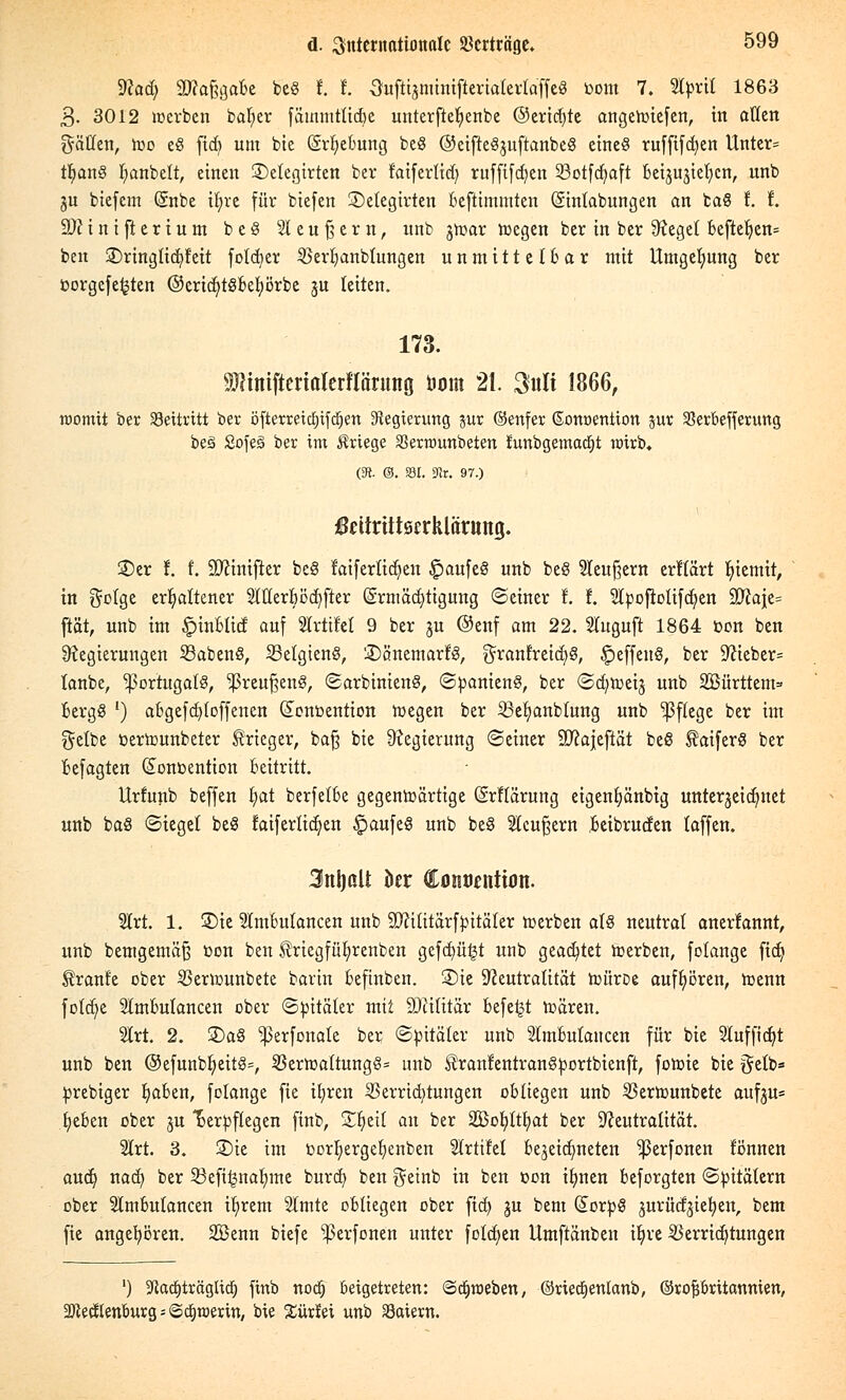 dhd) SWa&gafce be§ t t Oufttsminifterialertaffeg »om 7. Stpril 1863 3- 3012 «erben baljer fämmtticbe unterftelienbe ©erid)te angeroiefen, in allen gälten, too e§ fid) um bie (ärtjebung beS ©eiftegjuftanbeS etneö rufftfdjen Unter= tfyang l;anbelt, einen 2)etegirten ber faifertid; ruffifd)en 33otfd)aft Beijujieljen, unb ju biefem Qätbe ir)re für biefen ©elegirten bestimmten (Sinlabungen an baS f. t. 9)?i n i ft e r i u m beS S2I e u § e r n, unb jmar wegen ber in ber Reget bcfter)en= ben 3)ringlid)t'eit fotdjet 23erbanbtungen unmittelbar mit Umgebung ber oorgefe^ten ©cricfytöbetjörbe JU leiten. 173. SWiniftcrtalcrflärung tum 21. 3«Ii 1866, roomit ber beitritt ber öfterreict)ifcr)ert Regierung jur ©enfer ßonoention pr 33erbefferung beä SofeS ber im Kriege SSerrounbeten funbgemadjt rairb« (% &. m. ste. 97.) ßeitrütsrrklänttnj. 5£>er f. f. SDftnifter beS laiferliefen £>aufe§ unb be§ 2leu§ern erftärt r)temtr, in gotge erhaltener SWerBöcf/fter Ermächtigung ©einer t I. 2tpofiotifd;en £D?a|e= ftät, unb im £inbticf auf Slrtifet 9 ber ju ©enf am 22. Stuguft 1864 öon ben Regierungen SßabenS, 23elgien§, 'JDänemarfS, granfreid;§, fjeffetrö, ber Rieber= tanbe, Portugals, ^reuftenS, (Sarbinieng, (Spanien?, ber (Scfyroeij unb Sßürttcm» bergg ') abgefd)(offenen (£ont>ention roegen ber 23et>anblung unb Pflege ber im gelbe üertounbeter Krieger, ba£ bie Regierung ©einer Sftajeftät beß taiferS ber befagten (Sonoention Beitritt. Urfunb beffen fyat berfefbe gegenwärtige (Srflärung eigentjänbig unterjeidmet unb baS (Siegel beS faifertidjen ^aufeS unb be8 Steuern beibruden (äffen. 3nl)aU htx Coiwtntum. 2lrt. 1. 35te 5ImBulancen unb 9)?ititärfpitäter werben alg neutral anerfannt, unb bemgemäß öon ben triegfüt/renben gefd)ü£t unb geartet werben, folange fid) ^ranfe ober Verwunbete barin Beftnben. ®ie Neutralität roüroe aufhören, Wenn fotcr)e SlmBulancen ober «Spitäler mit SJiilitär Befe^t wären. 2lrt. 2. £)a§ ^erfonale ber (Spitäler unb SlmBulancen für bie 21uffid)t unb ben ©efunbfyeit§=, Verwaltung^* unb Äranfentrangportbienft, fowie bie gelb* prebiger tjaben, folange fie il;ren Verrid)tungen obliegen unb Verwunbete aufju= fyeben ober ju Verpflegen finb, SHjeit an ber Sofyltfyat ber Neutralität. 2lrt. 3. S)ie im oortiergefyenben Slrtifel Bezeichneten ^3erfonen lönnen aud) nad) ber 23eft£nafyme burd) ben geinb in ben oon ifynen Beforgten (Spitälern ober SlmBulancen ifirem Slmte oBliegen ober fid) ju bem (£orpg jurüd^ietjen, bem fie angehören. Söenn biefe ^erfonen unter folgen llmftänben tl)ve Verrichtungen ') ^adjträgUcf) finb nodj beigetreten: ©djroeben, ©riedEjentanb, ©rofj&ritannien, SJJeellenburgjiöttjröerin, bie Sürlei unb Saiern.