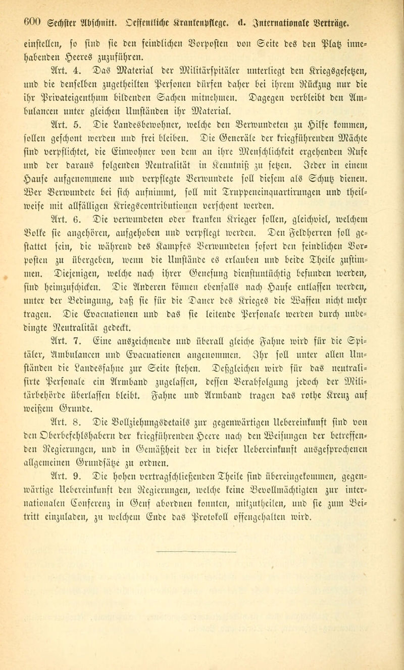 einftetten, fo finb fie ben feinbüßen SJorpojien t>on ©eite beS ben 'ißfaij inne= f;aBenben £>eere$ 3U3ufüljren. 2lrt. 4. 3)a3 9J?aterial ber SNifitärfpitäler unterliegt ben friegßgefc^en, unb bie benfelBen juget^ettten ^erfonen bürfen bafjer Bei ifyretn ^ücfjug nur bie ifyr ^3riüateigentr)um Bitbenben «Sachen mitnehmen, ©agegen oerBleiBt ben Slm- Bulancen unter gleichen llutftänben ifyr Material. 2lrt. 5. ®ie SanbeöBeWolmer, wetdjc ben SBerwunbeten 3U £>itfe fommen, fetten gefront werben unb frei bleiben. £>ie ©eneräle ber fricgfüfyrenben 9Näd)te ftnb üerpflidjtct, bie (Sinwolmer üon bem an ifyre 9Nenfdiltd)feit ergefyenben Nufe unb ber barauS folgenbcn Neutralität in ^enntniß 31t fe^en. öeber in einem §aufe aufgenommene unb verpflegte 23erwunbete fott biefem als ©dni£ bieneu. Ser SBerwunbetc Bei fid) aufnimmt, fott mit Sruppeneinquartirungen unb tl)ei(= weife mit attfättigen triegScontriButiouen t>erfd)ont werben. 2lrt. 6. £>te üerwunbeten ober trauten Strieger fetten, gteidwiet, wetdiem 23olfc fie angehören, aufgehoben unb verpflegt werben. 2)en gelbfyerren fott ge= ftattet fein, bie wäfyrenb beS Kampfe!? 2>erwunbeten fofort ben feinblidjen 33or* pofteu ju üBcrgeBcn, Wenn bie Umftänbe eö erlauben unb Beibe Steile 3uftim= tuen. ^Diejenigen, wetdje nad) itjrcr ©enefung bienftuntüd>tig Befuuben werben, ftnb tjeimjufd^iden. £)ic Slnberen tönneu ebenfalls nacb £)aufe enttaffen werben, unter ber 23ebingung, baß fie für bie kalter be§ Äriegeö bie üBaffen nid)t mefyr tragen. 2)ie (Soacuationen unb baö fie leiteubc ^erfonate werben burd) unBe= bingte Neutralität gebedt. 2lrt. 7. Sine auöjeidmenbe unb überall glcidje $ab,uc wirb für bie ©pi* täfer, VlmBulancen unb (Süacuationcn angenommen. 3l;r fott unter allen Um= ftänben bie £aube3fal;ue jur (Seite ftef)en. £)eßgleid)cn wirb für baö neutrali* firte s£erfoua(e ein SlrmBanb 3itgelaffen, beffen 33craBfelgung jebod) ber £Drtt£t= tärBetjörbe üBerlaffen BleiBt. gafyne unb 2lrmBanb tragen ba§ rotfye treuj auf weißem ©runbe. Slrt. 8. 3)ie SBottjietnmgöbetailS 3m: gegenwärtigen UeBereiufnnft finb rwn ben OBerBefcldöIiaBeru ber friegfül;renben Speere nad) ben SBeifungen ber Betreffen* ben Negierungen, unb in ©emäßfyeit ber in biefer UeBereinfunft auSgefprodjencn allgemeinen ©runbfä£e ju orbnen. 2lrt. 9. £>ie Ijofyen t>ertragfd)tteßenben £b,eite finb üBereingetommen, gegen* wärtige UeBereinfunft ben Negierungen, wetdjc feine 23erjotttuäd)tigten jur inter= nationalen donferenj in ©enf aBorbnen tonnten, m^tttfycilen, unb fie 3UJU 23ei= tritt ein3itlaben, 31t weldjem @nbe i>a$ s|>rotofott offengehalten wirb.