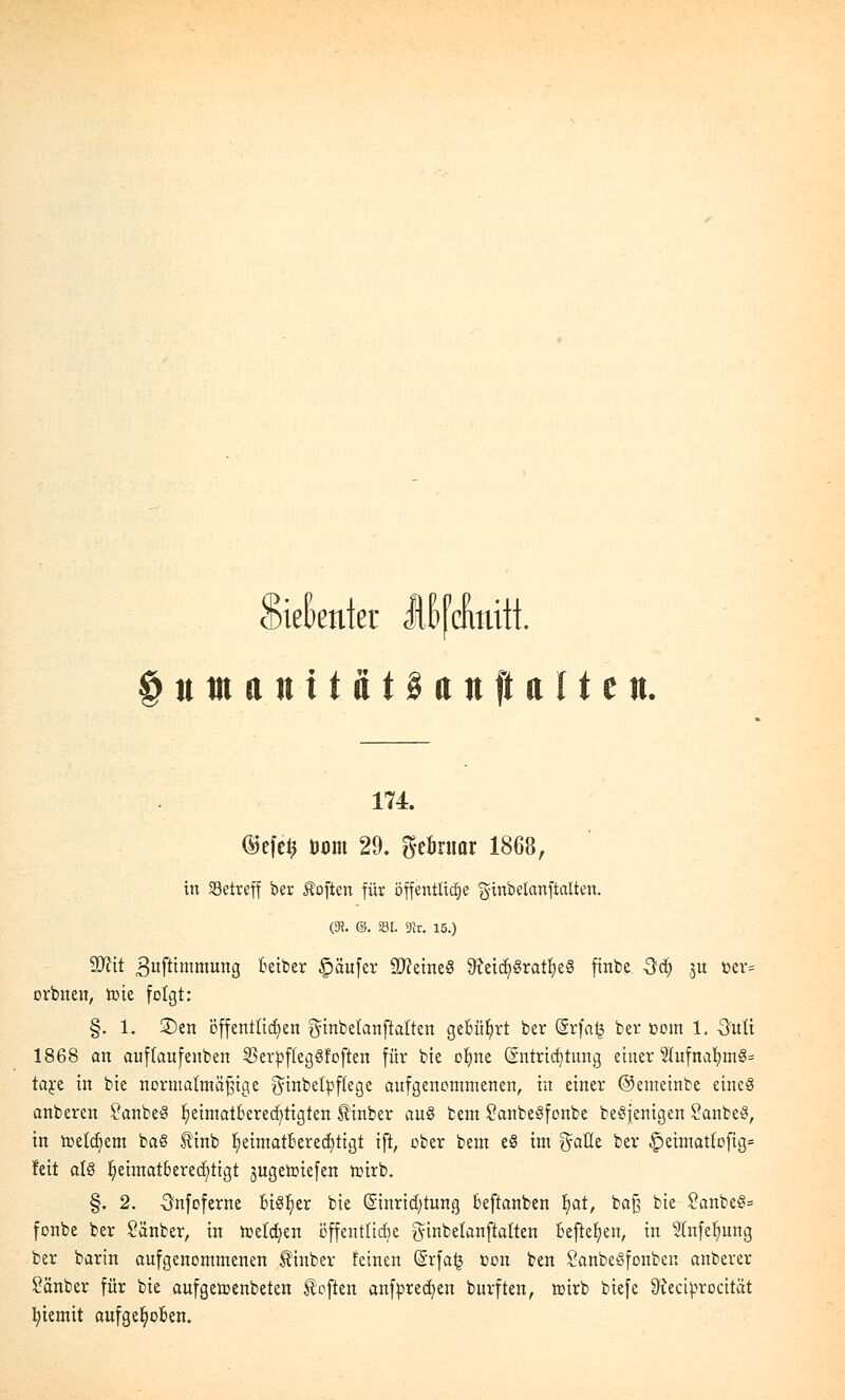 Siebenter lllfcimitt §umantiat§anft alten. 174. d>efe$ toom 29. geöruar 1868, in betreff ber Soften für öffentliche ginbetanftalten. (S. @. »I. 9}r. 15.) SJcit 3ufttmmung beiber Käufer ÜDkineS 9?eicf/Sratl)e8 finbc -Sei) ju oer= orbnen, tote folgt: §. 1. £)en öffentlichen ginbetanftatten gebührt ber (§rfa| ber oom 1, -Satü 1868 an auftaufenben $erpffeg3foften für bie olme Entrichtung einer 2tufnal;tn§= ta^e in bie normatmäfjige ginbetpftege aufgenommenen, in einer ©emeinbe eineö anberen 2anbe§ f;eimatberecf)tigten Äinber au£ bem SanbeSfonbe teöjenigen SanbeS, in roelct)em baS finb IjeimatlJerecfytigt ift, ober bem e§ im $alle ber §eimatlofig= feit alö r/eimat6ered;tigt jugeroiefen roirb. §. 2. Onfoferne bi8r/er bie Einrichtung beftanben Ijat, ba£ bie 2anbeS= fonbe ber Sänber, in roeldjen öffentliche ginbelanftalten befielen, in Slnfelmng ber barin aufgenommenen $inber feinen @rfa£ oon ben SanbeSfonben anberer £änber für bie aufgeroenbeten Eoften anfpredjen burften, roirb biefe SReciprocität t/iemit aufgehoben.