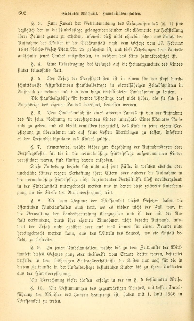 §. 3. 3um 3ttec^e fcer ©eltentmadmng te« GrfafcanftrudjeS (§. 1) finb be3Ügtidi ter in bie ^htbcIpfCcgc getangenten hinter alle demente 3m- gefiftettung tt)rcr föetmat genau ju ergeben, inferocit tief? nidit elmeliin fdien au§ 2Ma{j ber 8lufna{jtne ber ÜDhttfer in bte ©eBäranftaft nadi bem ©efefce bont 17. ftebruar 1864 9ieid)«=@efe^331att 9ir. 22 gefajeljen ift, unb biefe Srfyebungen bem ?anbe«= au«fdiuffe jene« £anbe§ mitjutfyeilen, in roefdjem ba« Äint fyetmatbrecfytigt ift. §. 4. Sine Uebertragung te« (SrfafceS auf bie £>ehuatgcmeinte be« Sinbc« fintet feine«fatf« ftatt. §. 5. Ser ®rfa£ ber 23ertf(eg«foften ift in einem für ben $cbf burd}= fdinitt«roetfe feftjufteßenfcen Sßaufdjatbetrage in btertetjaljrigen 3eitaDfd)nitten in Sfnfprudi ju nehmen unb ton bem ^ieju berbfttdjteten 2anbe«fonbe ju teiften. 3^ie 93aufdjalge6fil>r für frembe Pfleglinge barf nidit fyöfyer, als fte ftd; für 2Ingebörige be« eigenen Sanbe« berechnet, bemeffen derben. §. 6. Sem £anteSau«fdmfie eine« anberen ?anbe« ift ton ber 2lufnalmte be« für feine Meinung $u tertflcgenben Sinbe« innerhalb (SineS 9ftonate« Waä)* ridjt 5« geben, unb e8 bleibt temfetben freigefteflt, ta« Sinb in feine eigene 55er= tflegung ju übernehmen unb auf feine heften überbringen 3U faffen, infoferne e« ber ®efuntlieit«3uftanb be« Sinbe« gulä^t. §. 7. SIrmcnfonte, roetdje bisher jur Sejab/tung ber STufna^mStaren ober SBerbflegSfofren für bie in bie normatmäfüge ^inteltffcge aufgenommenen hinter tcrt-ffiditet roaren, ftnb fünftig baten enthoben. Siefe Chttfyebung be$ieF)t ftdi nidit auf jene ^Stte, in melden e^etidie ober uncbclidie Sinter roegen ^erijaftnng ib)rer Eltern ober anberer bie 2(ufnab,mc in bie nermalmäßige gfabelbffege nidit begriinbenber S3erljältniffe bloß torübergefyenb in her gfinbelanfialt untergebracht roerben unb in benen biefe jeitlteife Unterbrin= gung an bie Stelle ber Sfonenberforgung tritt. §. 8. W\t bem beginne ter SBirffamfeit biefe« ©efeije« b,aben bie öffentlichen fftnbelanftalten aud) bort, too e8 fciSljer nid)t ter gatt roar, in tic $3ern>aftung ter SanbeSbertretung überjugeb;en unb ift ber mit ber 2In= ftatt terbnntene, turdi i^re eigenen Ginnafymcn nidt betedtc 2ütfroant, infc= roeit ter Crrfar^ nidit gebübrt cter au$ roa« immer für einem ©runbe nidit herein gebracht roerben fann, au« ben Mitteln be8 Sante«, roo bie 2Inftatt be= ftefyt, 31t beftreiten. §. 9. 3n jenen g-tnfcelanftalten, teeldje 6t« 3U bem geitbunfte ber 2Birf= fantfeit biefe« @efe£e« ganj ober tfyeifoeife tom «Staate botirt roaren, beftreitet tcvfclbc in bem bisherigen SßeitragSberljattniffe tie Soften nur nedi für tie in tiefem 3wtyutifte in ber 2(nfta(t«tf(ege bcftntlidien Sinter bi« ju ifyrem 2lu«treten au% ber ^ütbetberbflegung. Xie Verrechnung tiefer Soften erfolgt in ter im §. 5 beftimmten 2£eifc. §. 10. Sie SejHmnutngen be« gegenwärtigen ©efefec«, mit teffen £urdi= füfyrung ter SDftnifter te« 3nnern beauftragt ift, fyaben mit 1. 3uti 1868 in Söirffamfeit ju treten.