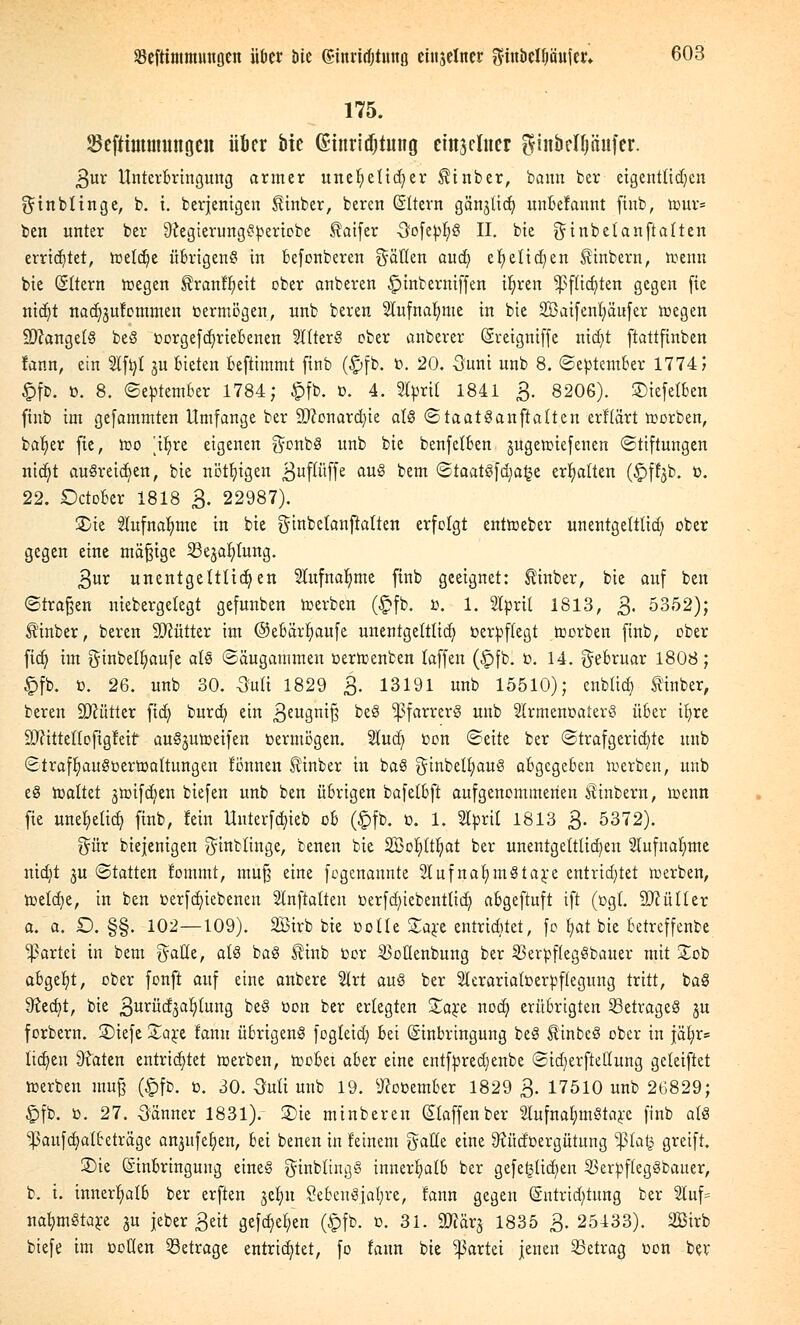 175. Seftimmungen über bie (£tnrid)tung emjelner ^inbclljöitfer. 3ur Unterbringung armer unehelicher ^inber, bann ber eigentlichen ginbtinge, b. i. berjenigen £inber, beren (Sltern gän^lid? uubelannt finb, n>ur= ben unter ber 9{egierungSpertebe ^aifer Oofepf/S II. bie ginbetanft alten errietet, tt>eld)e übrigeng in befonberen Säuen auci) el)elid)en Stinbern, toemt bie Sttern roegen ^ranffyeit ober anberen £>inberniffen ifjren Sßfltdjten gegen fie nid)t nad^ufommen vermögen, unb beren Stüfna^me in bie 2Baifent)äufer nxgen ÜDcangelS beS »orgefd)riebenen 2l(terS ober anbetet (Sretgniffe nicfyt ftattfinben fann, ein 2lft)t ju bieten beftimmt finb (£>fb. ö. 20. 5uni unb 8. September 1774 J £fb. 0. 8. September 1784; $fb. ». 4. Sfyrtl 1841 3. 8206). ©iefetben finb im gefammten Umfange ber 9#onard)ie als Staatsanwälten erftärt korben, baljet fte, roo [i^re eigenen gonbS unb bie benfelben jugennefenen Stiftungen nidjt austeilen, bie nötigen ßuflüffe au§ ^em StaatSfd;a£e erhalten (£ffyb. t>. 22. Dctober 1818 3. 22987). 2>ie 2lufnaf)me in bie ginbetanftatten erfolgt entroeber unentgeltlich obet gegen eine mäßige Seja^lung. 3ut unentgeltlichen Slufnafjme finb geeignet: Äinber, bie auf ben Straßen niebergelegt gefunben toerben (£fb. ß. 1. 2Iprit 1813, 3« 5352); Stinber, beren SJcutter im ©ebärfiaufe unentgeltlid; verpflegt toorben finb, ober fid) im ginbelljaufe als Säugammen oertoenben laffen (£fb. ü. 14. Februar 1808; £fb. 0. 26. unb 30. 3u(i 1829 3. 13191 unb 15510); enblid) Sinter, beren Mütter ftd) burd) ein 3eu3n^ ^eg Pfarrers unb SlrmenoaterS über ib)re Sftittettofigleif auSjutoeifen bermögen. Sutdj con Seite ber Strafgerichte unb StraffjauSoertrmttungen l'önnen Sinber in baS ginbelt;auS abgegeben tuerben, unb eS haltet jnrifdjen biefen unb ben übrigen bafelbft aufgenommenen Äinbern, ir>enn fie une^eüde) finb, fein Untetföteb ob (£fb. 0. 1. Sltoril 1813 3. 5372). %üx biejenigen ginbtinge, benen bie 2Bor)(t^>at ber unentgeltlichen 2tufna!t)me ntdjt ju Statten fommt, muß eine fogenannte SlufnaljmStare entrichtet werben, tDetcf^e, in ben üerfd)iebenen Stnftalten ücrfdn'ebentlid) abgeftuft ift (ügl. Füller a. a. £). §§. 102—109). 2Birb bie ootte £are entridtfet, fo £>at bie betreffende Partei in bem $atle, als baS $inb cor $otienbung ber SBerpflegSbauer mit £ob abgebt, ober fonft auf eine anbere 21rt auS ber 2lerariatt>erpftegung tritt, baS 9?ed)t, bie 3uriid3afytung beS üon ber erlegten £a£e nodj erübrigten 23etrageS gu forbern. 2)iefe Za^t fanu übrigens fogteid) bei Einbringung beS StinbeS ober in jäl;r= liefen 9?aten entrichtet »erben, toobet aber eine entfpredjenbe Sidjerftettung geleiftet toerben mu§ (£fb. ü. 30. Ouli unb 19. ^ooember 1829 3. 17510 unb 26829; £>fb. o. 27. -Sänner 1831). £)ie minberen klaffen ber 2lufnafymStare finb als ^aufcfyatteträge an^tfeljen, bei benen in feinem gälte eine 9Jüdüergütung -ßla§ greift. S)ie Einbringung eines ginbltngS innerhalb ber gefe^licfyen 23erpftegSbauer, b. i. innerhalb ber erften jcfyn 8ebenSia(;re, fann gegen (§ntrtd)tung ber 21uf= nafjmStare ju jebet 3eit gefdje^en (§fb. 0. 31. 2flär§ 1835 3. 25133). äßirb biefe im coKen betrage entrichtet, fo laun bie Partei jenen betrag oon bev