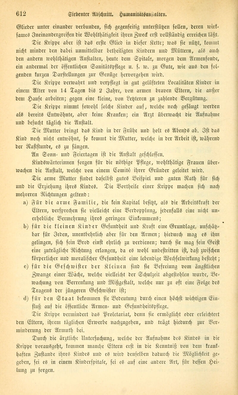 ©lieber unter einanber cerbunben, fid) gegenfeitig unterftü^en follen, beren vo'nU fameS Snetnanbergreifen bie SBofyltfjätigteit ifyren S^ed crf* ootlftänbig erreichen läßt, 35ie Grippe aber ift baS erfte ©lieb in biefer iMte; roaS fie nfifct, foimut ntdjt minber ben babei unmittelbar beteiligten Äinbern unb SJcüttern, als aud) ben anbern roofytttjätigen Stnftalten, fyeute bem ©ttitate, morgen bem $trmenfonbe, ein anbermal ber öffentlichen ©anitätStoflege u. f. iu. ju ©ute, tüte aus ben fot= genben furjen ©arftellungen jur ©enüge beroorgeben toirb. 2)ie Grippe toerroafyrt unb oerbftegt in gut gelüfteten £ocatitäten Äinber in einem Sllter toon 14 Sagen bis 2 Oatjre, con armen brauen (Sftern, bie außer bem £>aufe arbeiten; gegen eine Keine, con £e£teren ju jaiitenbe Vergütung. 2)ie Grippe nimmt forootd foldje Äinber auf, roetdje nodb, gefäugt roerben als bereits (Snttoölmte, aber leine Uranien; ein 2lr§t überroacfyt bie 2tufual;me unb befudjt tägtid) bie 2tnftatt. 25ie ÜDcutter bringt baS £inb in ber $rüb,e unb bott eS 21benbS ah. 3ft baS $inb nod} nid)t entroöljnt, fo lommt bie üDcutter, meldte in ber Slrbeit ift, n>äf)renb ber 9?aftftunbe, eS $u fäugen. 2In ©onn= unb Feiertagen ift bie Slnftalt gefd;loffen. ^inbStoärterinnen forgen für bie nötfjige Pflege, roofjttbätige grauen über- madjen bie SInftatt, roetdje oon einem Somttö ifyrer ©rünber geleitet loirb. 3)ie arme SJcutter finbet bafelbft gutes ißeifpiet unb guten Statt) für fid) unb bie (Srjiel;ung ibreS tinbeS. £)ie 33ortt>eite einer Strippe mad;en fid; naefy mehreren 9iid)tungen geltenb: a) gür bie arme Familie, bie lein Kapital befi^t, als bie 2lrbcttStraft ber (altern, üerfpredjen fie t»ielleid;t eine 23erbopplung, {ebenfalls eine nidjt un* erl;eblid)e 23ermet)rung ifyreS geringen GintommenS; b) für bie lleinen Äinber ©efunbfyeit unb $raft eine ©runblage, unfaß- bar für -öeben, unentbehrlich, aber für ben Firmen; bieburd) mag eS ibm gelingen, ftct> fein 33rob einft efyrlid; ju oerbienen; burd) fie mag fein ©eift eine juträglid^e 9ticr;tung erlangen, ba eS toofyl unbeftritten ift, bajj jnnfcfyen förperlidjer unb moralifd)er ©efunbfyeit eine lebenbige 28ed)felroirfung beftebt; c) für bie ©efdjroifter ber kleinen finb fie Befreiung ttom ängftlidjen ßroange einer 2Bad)e, voeldje üietteidjt ber ©dndjeit abgeflößten rourbc, 23e= roadmng oon Verrentung unb 'Dfipgcftalt, n>etd;e nur 31t oft eine Folge beS Fragens ber jüngeren ©efd)ttnfter ift; d) für ben Staat belomincn fie SBebeutung burd) einen l;öd)ft roid^igen (Sin* flufj auf bie öffenttidje 21rmen= unb ©cfunfcfcieitSpftege. £)ie Grippe berutinbert baS Proletariat, benn fie ermöglidjt ober erleichtert ben (Sltern, ifyrem tägtid^en (Srroerbe nad)3ugef;en, unb trägt l;icburd> gur Ver= utinberung ber Stvntutb, bei. 2)urct) bie är^tlicfyc Untcrfudmng, loetdic ber Slufnalnne beS SlmbeS in bie Grippe corauSgefyt, l'ominen mand;e Altern erft in bie ^enntnifj con bem franf= (;aftcn Bnftanbe il;reö StinbcS unb eS toirb beufelbcu baburd) bie sJJiöglid)fcit ge- geben, fei eS in einem Xtuiberfttitate, fei eS auf eine aubere 21rt, für beffen ipei-- lung ju forgen.