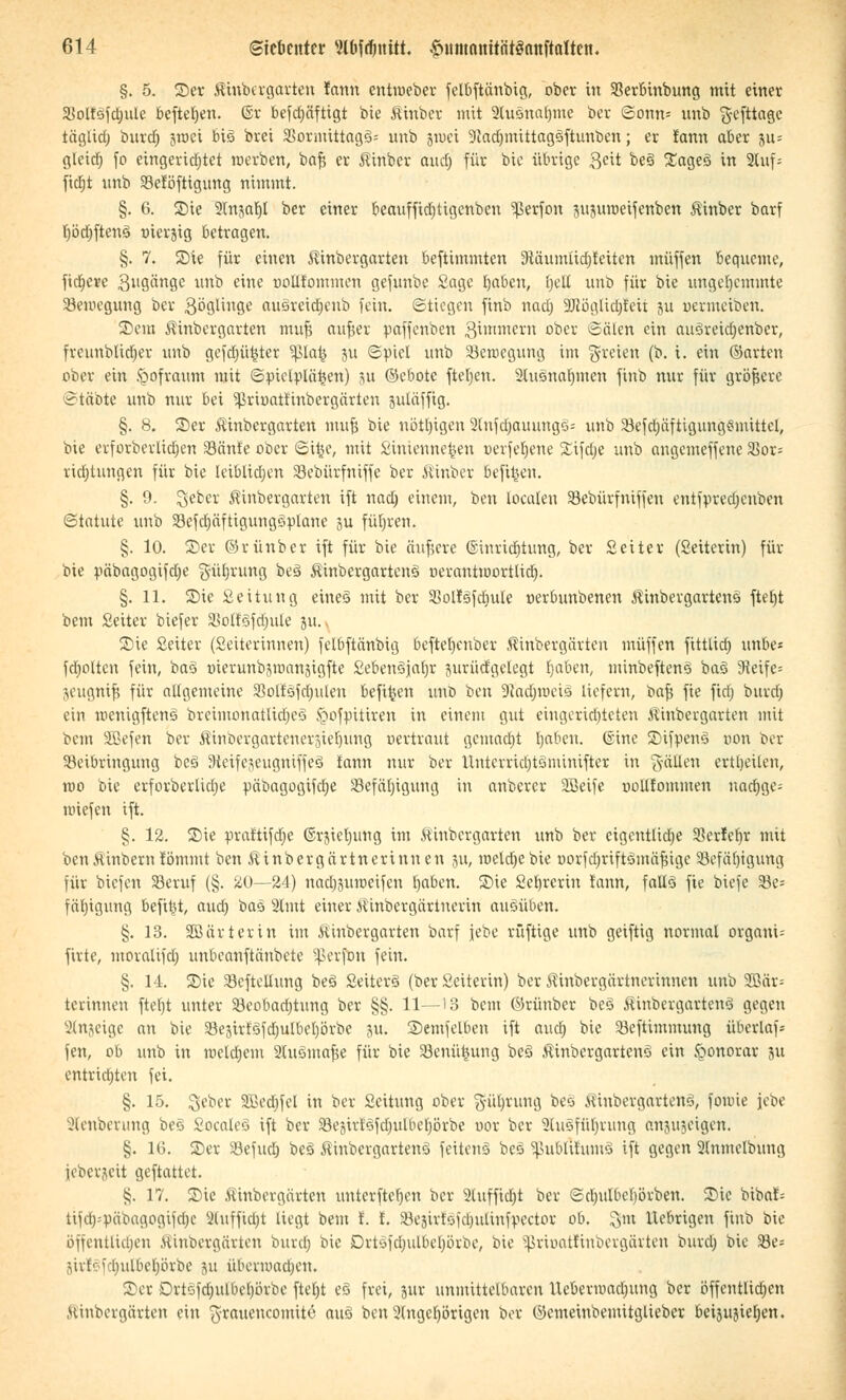 §. 5. ©er Kittbergarten fann entroeber felbftänbig, ober in 93erbtnbung mit einer 33olt3fcrjule befielen. ©r befdjäfttgt bie fiitiber mit Stuänaljme bev Sonn* unb gefttage täglia) burd) 3roci big brei 33ormittag3= unb jtpei SKädjmittagSftuttben; er fann aber ju= gleid; fo eingerichtet werben, bafj er Äinber aud) für bie übrige $eit be3 ©age3 in 2luf-- ficfjt unb 93e!öftigung nimmt. §. 6. S)ie 2(njabl ber einer beaufftd)tigenben Sßerfon sujumeijenben Kinber barf r)öct)fteng »tetjtg betragen. §. 7. Sie für einen Kinbergarten beftimmten 9täunuid)feiten muffen bequeme, fixere gugänge unb eine uoLlfommen gefunbe Sage Ijabcu, fjetC unb für bie ungehemmte Seraegung ber $öglinge au&reidjcub fein. Stiegen finb nad) 2Röglidjfeii 511 uermeiben. ©ein Kittbergarten imi| aufjer paffenben gimmern ober Sälen ein auSreidjenber, fretmbltdjer unb gefdjü^tcr Sßlafc ju ©piel ünb SBerocgung im freien (b. i. ein ©arten ober ein fcofraum mit Spielplänen) 311 ©ebote fteljcn. 2lusnabmen finb nur für größere ©täbte unb nur bei Sßtumtnttbergärten juläffig. §. 8. ©er Kinbergarten mufj bie nötigen 2Infdjauung§s unb Sefdjäftigungsmittcl, bie erforbevlidjen 23änfe ober Siijc, mit Sintenne^en »erfeljene Sifdje unb angemeffene S5or= ridjtungen für bie leiblichen Sebürfniffe ber Kinber befifceu. §. 9. %ebex Kinbergarten ift nad) einem, ben loculen Sebürfniffen entfpredjcnben Statute unb Sefdjäftigungsplane 3U führen. §. 10. ©er ©r ünb er ift für bie äufjere ©inricfjtung, ber Seiter (Seiterin) für bie päbagogifdje güb,rung be§ Äinbergartenö oerantioortlid). §. 11. ©ie Seitung eines mit ber Sollgfdiule nerbunbenen Äinbergartens» ftetjt bem Seiter biefer 3$oIfSfd)ule 311. ©ie Seiter (Seiterinnen) felbftänbig befteljenber Kihbergärten muffen fitttid) unbe* fdjolteu fein, baS üierunbjmansigfte SebenSjaljr jurüd'gelegt tjaben, minbeftenä baS 9ieife= jeugnifj für allgemeine Solfsfdjulen befiljen unb ben 9Jad)iuciö liefern, bafs fie fid) burd) ein mettigftenö brctmonatlidjeö ^ofpitiren in einem gut eingerichteten Äittbergarten mit bem Söefen ber Kinbergartettersietjung uertraut gemacht rjaben. ©ine ©ifpenS non ber Beibringung be§ DieifejeugniffeS lann nur ber llnterricl)tönünifter in gälten crtljeilen, roo bie erforberlidje päbagogifdje SBefctfjigung in anberer SBeife uollfommen nad)ge= nuefen ift. §. 12. ©ie praftifdje ©rjieljung im Äinbergarten unb ber cigentlidje Serfcbr mit ben&inbern fömmt ben Äinbergärtnerinnen 311, meld)cbie oorfcfjrtftämäjnge 33efäl)igung für tiefen Seruf (§. 20—24) nad^uioeifcn fyaben. ©ie Sebrcrin fann, falls fie biefe 23e= fäbigung befiel, aud) bas 2lmt einer Äinbergärinerin ausüben. §. 13. SBfirterin im töinbergarten barf jebe rüftige unb geiftig normal organi-- firte, moralifd) unbeanftänbete Sßerfbtt fein. §. 14. ©ie Scfteltung beä SeiterS (ber Seiteritt) ber Äinbergärtnerinnen unb 9Q3är= terinnen fteljt unter SBeobadjtung ber §§. 11—13 bem ©rünber be§ KinbergarienS gegen Slttjeige an bie $Beätrf3fcfjuIbcI)örbe 311. Semfeiben ift aud) bie Beftimmung überlaf* fen, ob unb in roeldjem 2luSmafie für bie 23enü4iung beö Äinbergartenö ein §°norar ju entrichten fei. §. 15. geber 9Bed)fel in ber Seitimg ober 5'üln'ung beö MinbergartenS, fomie Jebe Jlenberung beS Socaleo ift ber 93e3irtSfd)uUic[)örbe uor ber 2hi5fübrung änjujeigett. §. 16. ©er SBefud; beä Äinbcrgartenö feitenS bcö 5ßublt!um§ ift gegen 2(nmclbung ieberjeit geftattet. §. 17. ©ie Äittbergärten unterfteben ber 2luffid)t ber Sdntlbcbörben. $Die bibaf= tifd)=päbagogi)d)c 2(uffid;t liegt bem f. i. Sejirfäfd^ulittf^ector ob. %m Uebrigen finb bie öffentlichen Äinbcrgärten burcl; bie Drtäfdjulbeljörbe, bie 5ßrioat!inbergärten burcl) bie Se= jirlSfdjulbeprbe 311 übermaüjen. ©er Drtofd)ulbel)örbe ftetjt eö frei, jur unmittelbaren llebenuad;ung ber öffentlichen .Uinbergärten ein $raucncomitc auö ben 2(ngcl)örigen bor ©emeinbenütglieber beijusierjen.