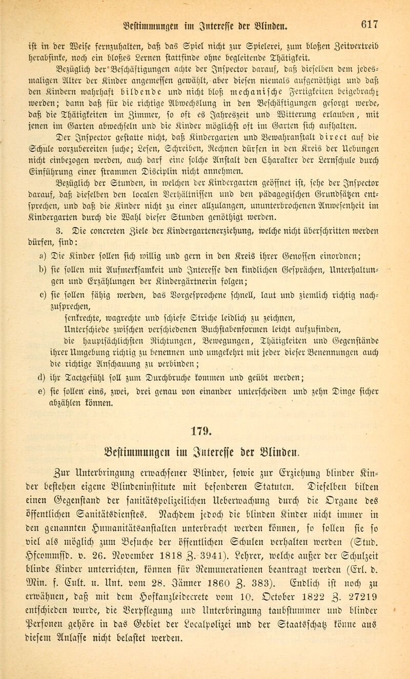 ift in ber 2Beife fernjufjalten, bafj ba3 ©piel nicfjt jur Spielerei, 3um bloßen ßeitöertreib Ijerabfinfe, nod) ein bto^eS Seinen ftattfinbe ofjne begteitenbe Stjätigfett. BegügltdD ber'33eftf)äftigungen adjte ber ^nfpector barauf, bafj biefelben bem jebe§= maligen SUter ber Äinber angemeffen geroäf)It, aber biejen niemals aufgenötigt unb bajj ben Äinbern waljrljaft bübenbe unb nidjt BIo^ medjanifdge g-ertigtaten beigebracht werben; bann bafj für bie richtige 2tbwed)3lung in ben Sefdjäftigungen geforgt werbe, bafj bie Srjätigfeiten im gimmer, fo oft e3 ^arjregjett unb 2ßitterung erlauben, mit jenen im ©arten abwed)feln unb bie Äinber mögtidjft oft im ©arten ficf) aufhalten. ©er ^nfpector geftatte nictjt, bafj Äinbergarten unb 33ewal)ranftalt birect auf bie ©dgute norsubereiten fud;e; Sefen, ©dljreiben, 9ted)nen bürfen in ben Äreiä ber Hebungen nidjt einbejogen werben, aud> barf eine foldge Stnftalt ben ©tjaralter ber Sernfdjule burdj ©infütjrung einer ftrammen SDtScipIm nid)t annehmen. 93eäüglic| ber ©iunben, in melden ber Äinbergarten geöffnet ift, felje ber ^nfpector barauf, bafj biefelben ben localen Serfjältniffen unb ben päbagogifdjen ©runbfä^en ent= fpredjen, unb bafj bie $inber nidjt ju einer alljutangen, ununterbrochenen SCmoefentjett im Äinbergarten burd) bie SBaljl biefer ©tunben genötigt werben. 3. Sie concreten Siele öer Äinbergarteneräietjung, weldje nic^t überfcfjrttten werben bürfen, finb: a) Sie £inber follen fid) willig unb gern in ben Ärei§ ir)rer ©enoffen einorbnen; b) fie follen mit Slufmerffamfeit unb ^ntereffe ben JinblidEjen ©efprädjen, Unterhaltung gen unb ©rsätjlungen ber Äinbergärtnerin folgen; c) fie follen fäE>ig werben, baä SSorgefprodjene fdmeE, laut unb giemlicr) richtig nadj= jufpredjen, fen!rec£)te, wagredjte unb fdfjiefe ©triebe leiblich ?u 3etd)nen, Unterfdjiebe giüifdcjen oerfdnebenen Budjftabenformen letdjt aufjufinben, bie tjauptfäctjticrjften 3iic|tungen, Bewegungen, £l)ätigfeiten unb ©egenftänbe ifjrer Umgebung richtig p benennen unb umgefeljrt mit jeber biefer Benennungen audj bie richtige 2(nfdjauung ju oerbinben; d) iljr Sactgefüljl fott jum Surdjbrudje lommen unb geübt werben; e) fie follen' ein§, jwei, brei genau non einanber unterfdjetben unb jeljn Singe fidler abjagten fönnen. 179. 23efttmmungen im Sutereffe ber 23lin&en. 3ur Unterbringung erwacfyfener iöltnbev, fowie jur ßr^ietjung Blinber $in= ber befielen eigene 23ünbentnftttute mit befonberen Statuten, 2>tefetben bitten einen ©egenftanb ber fanitätSpottjeitidjen Ueberwadjung burd? bie Organe be§ öffentlichen SanttätSbtenfteS. 9?ad)bem jebodj bie Minben Hinber nidjt immer in ben genannten £mmanität3anftatten unterbracht werben fönnen, fo follen fie fo ötel al§ mögtidj jum 23efucr/e ber öffentlichen <£(tulen üertjatten werben (Stub. £)fcommffb. ü. 26. 9cooember 1818 3- 3941). ?et)rer, wefd^e außer ber ©djutjeit blinbe $inber unterridjten, fönnen für Remunerationen beantragt werben (@rt. b. Stfin. f. dutt. u. Unt. com 28. Oänner 1860 3. 383). (änbtid) ift nod) ju erwähnen, bap mit bem ^off'anjtetbecrete öom 10. October 1822 3- 27219 entfdjieben Würbe, bie Verpflegung unb Unterbringung taubftummer unb blinber ^erfonen getjöre in baö ©ebiet ber Socatpotijei unb ber <5taat§fd)a^ fönne auö biefem Stntaffe nidjt belaftet werben.