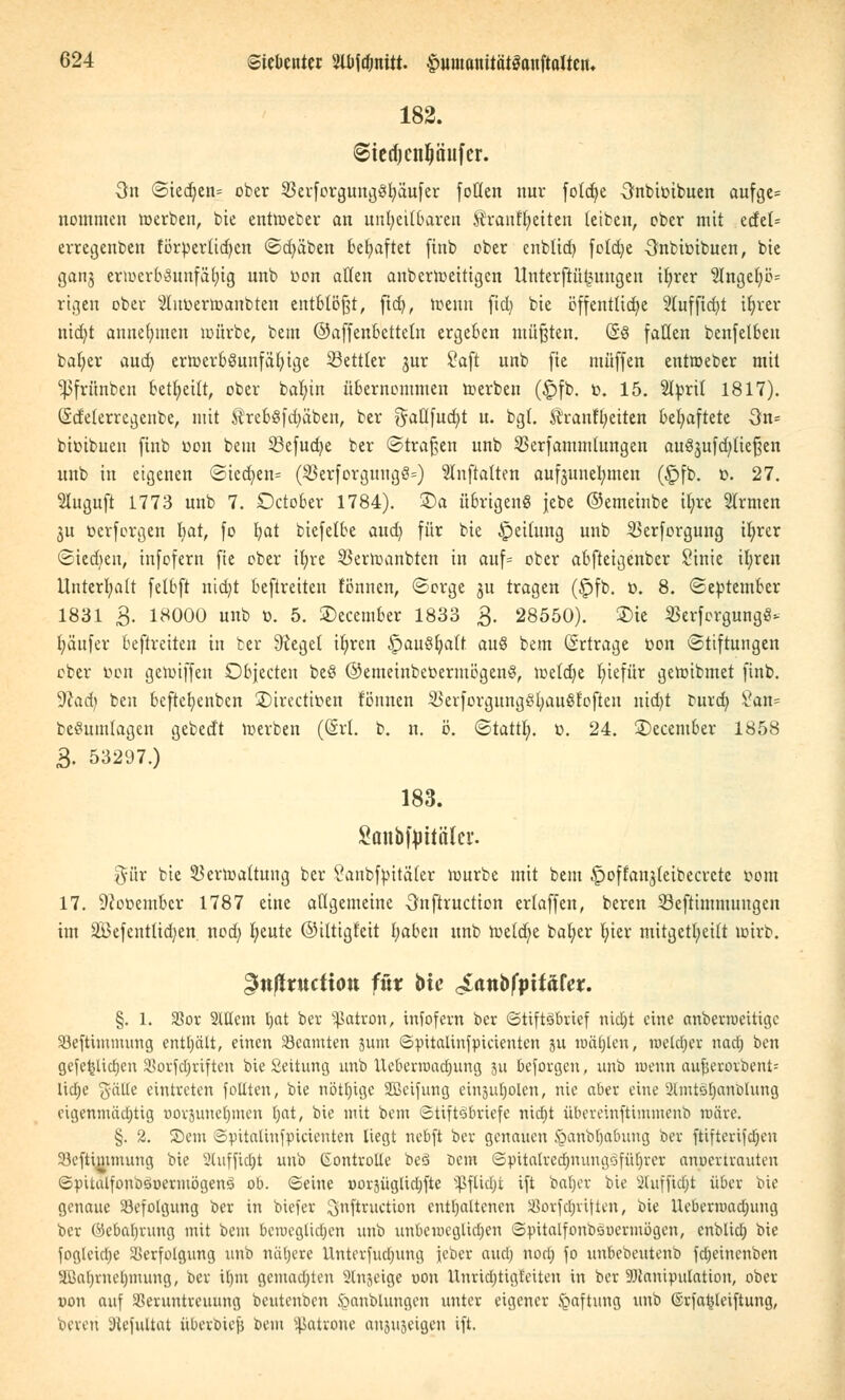 182. @terf)cn(jäufcr. 3n ©ied;en= ober 25erforgung§fyäufer fotlen nur fotdfc)c Onbimbuen aufge= nommen »erben, bie entmeber an unheilbaren $ranft)eiten leiben, ober mit etfet= erregenben förperücf>cn Sdjäben behaftet finb ober enb(id) fotdje Onbioibuen, bie ganj er»crbSunfäl;ig unb oon allen anbcr»eitigcn Unterftüt^ungen tfjrer 1!Inge{;ö= rtgen ober 2tuoer»anbten entblößt, fid), wenn fid) bie öffentliche 2luffid)t ifyrer nid)t annehmen würbe, bem ©affenbetteln ergeben müßten. (5ö fallen benfelbeu bafyer aud) er»erb§unfäfyige Settier §ur Saft unb fie muffen ent»eber mit ^frünben betritt, ober bafyin übernommen »erben (£)fb. c. 15. %px\l 1817). (Scfelerregenbe, mit $rebSfd)äben, ber $aflfucf)t u. bgl. Äranfljeiten behaftete 3n= bioibuen finb oon bem 33efud)e ber ©trafen unb SSerfammlungen auöjufdjliefjen unb in eigenen ©iect)en= ($erforguugS=) Slnftalten auf3unel;men (Jpfb. t>. 27. Sluguft 1773 unb 7. Dctober 1784). £)a übrigeng jebe ©emeinbe tt)re Slrmen 3u oerforgen hat, fo b,at biefelbe aud) für bie Reifung unb 23erforgung tr)rer ©tedjen, infofern fie ober itjre 33er»anbtcn in auf= ober abfteigenber Sinie ifyreu Unterhalt felbft ntdjt beftreiten tonnen, Sorge ju tragen (£>fb. ö. 8. (September 1831 3. 18000 unb t>. 5. ©ecember 1833 3. 28550). £>te SSerfergungS* fyäufer beftreiten in ber 9cege( iljren £)au8fyatt auß bem (Srtrage oon Stiftungen ober Don ge»iffen Objecten be§ ©emeinbeoermögenS, »etd)e fyiefür ge»ibmet finb. Wcid) beu beftefyenbcn ©trectiöen tonnen 3>erforgungöl;außtoften nid)t burd) £an= beSumlagen gebedt »erben ((Sri. b. it. ö. Stattl). x>. 24. 3)ecember 1858 3. 53297.) 183. Sanbfottöler. §ür bie 53er»attuug ber Canbfyttäfer »urbe mit bem .^offan^Ieibecrcte com 17. 9cooembcr 1787 eine allgemeine 3nftruction erlaffen, beren 23eftimmuugen im SBefenttid)en nod) fyeute ©ilttgfeit fyaben unb »eldje bal;er fyier mitgeteilt »irb. gttffructtott fxtx bie JLanbfpitäht. §. 1. Vor Mein tjat ber ^atron, infofern ber (StiftSbrief nidjt eine anbenueitige Veftvmmung enthält, einen Beamten 3um ©pitalinfpieienten ju tuätjlcn, meld)er narf) ben gefeilteren Vorfdjriften bte Seitung unb Ucbentmtfjung 31t befolgen, unb wenn aufjesprbent» lidje $äÄe eintreten foliten, bie nötljigc Sßcifung einholen, nie aber eine 2lmtöl)anöhing eigenmächtig oovjuneljmen f>at, bie mit bem ©tiftöbriefe ntd)t übereinftimtnenb märe. §. 2. ©em ©pitaltnfpictenten liegt nebft ber genauen ijbanblja&ung Der ftifterifdjen 23cftimmung bie 2luffidjt unb (Kontrolle bcS Dem Spitalredjnungofüljver anvertrauten ©pitalfoiiDöuermögenS ob. ©eine oorjügttdjfte Sßfttdjt ift bab/r bte Sluffidjt über bie genaue Befolgung ber in biefer ^nftruetion enthaltenen Vovfcljvtfteu, bie Uebermadmng ber ©efialjrung mit beut beroegtidjen unb unbeweglichen ©pitalfonbsoeriuögcn, enblid) bie fogleicljc Verfolgung unb nähere Unterfucljung ieber aud) nod) fo unbebeutenb fdjeincnben Sßafyrndjmung, ber il)m gemachten 2tnjeige uon Unrichtigkeiten in ber DJcanipulation, ober »on auf Veruntreuung beutenben öanblungen unter eigener Haftung unb ©rfa^leiftung, beren i)icfultat überbiefj beut Patrone anjugeigen ift.