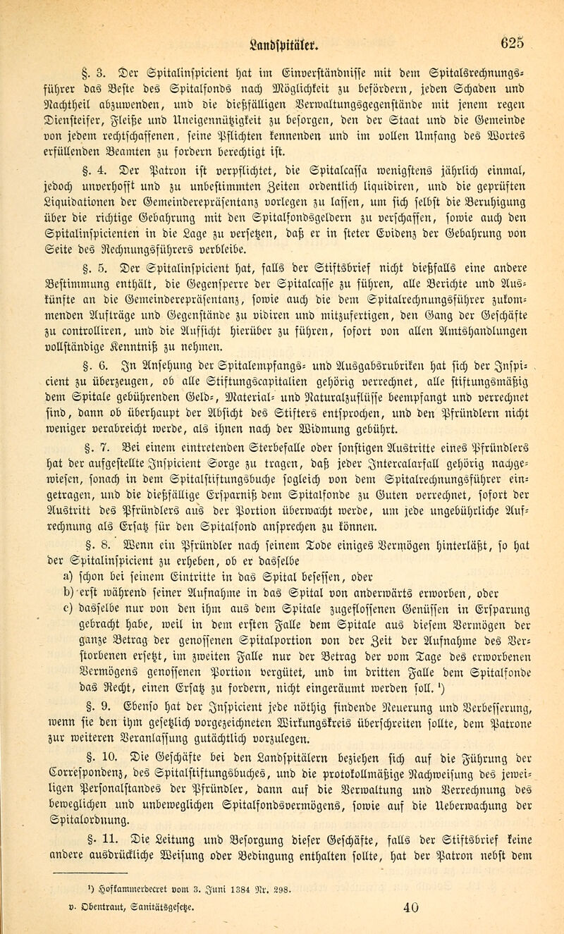 §. 3. ©er ©pitalinfpicient tjat im ©inoerftänbmffe mit bem ©pitaläredjnungä- füljrer ba3 33efte beä ©pitalfonbS nad) 2Jcöglid)feit ju beförbern, jeben ©djaben unb Sftaditfjeit abpwenben, unb Die biefsfäUigen SSerwaltungSgegenftänbe mit jenem regen ©ienfteifer, gleite unb Uneigennü^igteit ju besorgen, ben ber (Staat unb bie ©emeinbe Don jebem red)tfd)affenen, feine ^flidjten tennenben unb im ootten Umfang be3 SBorteä erfültenben Beamten 31; forbern berechtigt ift. §. 4. ©er ^atron ift üerpfticfjtet, bie ©pitalcaffa wenigftenä jäljrlid) einmal, jebod; unoerbofft unb ju unbeftimmten gelten orbentlid) liquibiren, unb bie geprüften Siquibationen ber ©emeinberepräfentanj oorlegen 3U laffen, um fid) felbft bie Serutjtgung über bie richtige ©ebafjrung mit ben ©pitalfonbiogelbern ju nerfdjaffen, fowie auct) ben ©pitalinfpicienten in bie Sage ju »erfe^en, bafs er in fteter ©oibenj ber ©ebaljrung t>on Seite be3 9}ed)nung3füt)rer§ uerbleibe. §. 5. ©er ©pitalinfpicient \)at, falB ber ©tiftäbrief nictjt biefjfaüä eine anbere Seftimmung enthält, bie ©egenfperre ber ©pitalcaffe gu führen, alle Seridjte unb 2luä- iünfte an bie ©emeinbereprafentanj, fowie aud) bie bem ©pttalredmimggfüEjrer jutom= menben Stufträge unb ©egenftänbe ju nibiren unb mitpfertigen, ben ©ang ber ©efdjäfte ju controttiren, unb bie 2luffid)t hierüber ju führen, fofort non aEen 2lmt3b,anblungen nollftänbige Äenntnifj ju nehmen. §. 6. ^n 2lnfef;ung ber ©pitatempfangä- unb 2tuägab§rubriten tjat fidf) ber 3nfpi= . cient ju überzeugen, ob alle ©tiftung3capitalien gehörig uerredjnet, alte ftiftung§mäf?ig bem ©pitale gebüfyrenben ©elb=, SDiateriat- unb Sftaturaljuflüffe beempfangt unb »errechnet finb, bann ob überhaupt ber 2tbfid)t beö (Stifters entfprocben, unb ben ^frünblern nidjt weniger oerabreidjt werbe, als itjnen nad) ber SBibmung gebührt. §. 7. Sei einem eintretenben ©terbefalte ober fonftigen 2tu3tritte eine§ ^frünblerä tjat ber aufgehellte Qnfpicient ©orge ju tragen, bafs jeber ^ntercalarfall gehörig nadjge= wiefcn, fonad) in bem ©pitatfttftungsbudje fogleid) oon bem ©pUatredjnungsfüljrer ein= getragen, unb bie biefjfällige ©rfparntfs bem ©pitalfonbe 3U ©uten üerredjnet, fofort ber 2tu3tritt beä ^ßfrünblerS au§ ber Portion überwacht werbe, um jebe ungebührliche 2luf= redmung als ©rfa£ für ben ©pttalfonb anfpredjen ju tonnen. §. 8. SBenn ein ^ßfrünbler nad) feinem S£obe einiget Vermögen b/interläfjt, fo t)at ber ©pitalinfpicient ju ergeben, ob er baöfelbe a) fdion bei feinem (Eintritte in baä Spital befeffen, ober b)erft wätjrenb feiner 2lufnaf)me in ba3 ©pital uon anberwärtä erworben, ober 0) baäfelbe nur tion ben if)tn au§ bem ©pitale jugeftoffenen ©enüffen in ©rfparung gebracht tjabe, weil in bem erften gälte bem ©pitale auä biefem Vermögen ber gange Setrag ber genoffenen ©pitalportion oon ber 3«ü ber 2lufnaf)me bei SSer* ftorbenen erfe|t, im jweiten gatle nur ber Setrag ber com Sage be3 erworbenen Vermögens genoffenen Portion Vergütet, unb im britten gälte bem ©pitalfonbe ba§ SRedjt, einen @rfa^ ju forbern, nictjt eingeräumt werben fott.l) §. 9. ©benfo t)at ber Qnfpicient jebe nöt^ig finbenbe Neuerung unb Serbefferung, wenn fie ben itjm gefe^lia) üorgejeid;neten 2JBir!ung§Ireiä überfdjreiten foEte, bem Patrone jur weiteren Seranlaffung gutädtjtlict) üorjulegen. §. 10. ©ie ©efdjäfte bei ben Sanbfpitälern besiegen fid; auf bie gütjrung ber ©orrefponbenj, beä ©pitatftiftungäbudies, unb bie protofollmäfnge ^adjweifung be§ jewei- ligen ^erfonalftanbeä ber ^ßfrünbler, bann auf bie SSerwattung unb Verrechnung beä beroeglidien unb unbeweglichen ©pitalfonböoermögeng, fowie auf bie Ueberwad;ung ber ©pitatorbuung. §. 11. ©ie Seitung unb Seforgung biefer ©efd)äfte, fallä ber ©tiftSbrief leine anbere auSbrücflidje Sßeifung ober Sebingung enthalten follte, ^at ber Patron nebft bem ') ^offatnmei-bea-et com 3. $um 1384 Ta: 298. 0. Dbentraut, Sonitätsgefe^e. 40