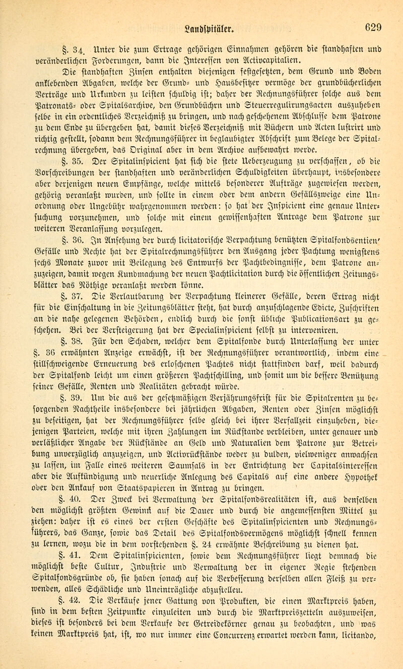 §. 34. Unter bie jum (Ertrage genügen ©innarjmen gehören bie ftanbfyaften unb oeränberlidjen ft-orberungen, bann bie ^jrttereffen oon Slctiocapitalien. Sie ftanbb,aften ginfen enthalten biejenigen feftgefe^ten, bem ©runb unb Voben anllebenben Stbgaben, meiere ber ©runb= unb §aus6efi|er oermöge ber grunbbüd)erlicb,en Verträge unb Urfunben 31t leiftett fdjulbig ift; barjer ber Redjnunggfüljrer fotdje aug bem ?ßatronat§= ober ©pitalgard)toe, ben ©runbbüdjrn unb ©teuerregulirunggacten augjufjeben felbe in ein orbentlidjeg Verjeidjnif? ju Bringen, unb nadj gefdjefjenem 2lbftf)luffe bem Patrone ju bem ©nbe ju übergeben Ijat, bamit biefeg Verjeidjnifs mit Vüctjern unb Steten luftrirt unb richtig geftellt, fobann bem Redjmmggfüfjrer in beglaubigter Slbfdjrift jum Vetege ber ©pitaU redjnung übergeben, bag Original aber in bem 2lrct)it>e aufbewahrt werbe. §. 35. 25er ©pttalinfpicient ^at fid) bie ftete Ueberjeugung ju r-erfdjaffen, 06 bie Vorfajreibungen ber ftanbfyaften unb oeränberlicb,en ©djulbigteiten überhaupt, insbefonbere aber berjenigen neuen ©mpfänge, roetetje mittetg befonberer Stufträge jugewiefen werben, gehörig oeranlafjt mürben, unb follte in einem ober bem anbern ©efättgjweige eine Un= orbnung ober Ungebühr wahrgenommen werben: fo Ijat ber ^nfpictent eine genaue Unter= fudjung corjunefpnen, unb fotdtje mit einem gewiffenljaften Slntrage bem Patrone jur weiteren Veranlaffung oorjutegen. §. 36. Sn 9tnfef)ung ber burd) licitatoriftfie Verpachtung benü^ten ©pitalfonbgentien' ©efälte unb Redjte ljat ber ©pitalredjnunggfüfjrer ben Stuggang jeber ^adjtung wenigfteng fetf)g 3Jionate juoor mit Beilegung be§ ©ntwurfg ber 9ßadjtbebmgniffe, bem Patrone an* jujeigen, bamit wegen $unbmad)ung ber neuen ^ßadjtlicitation burd) bie öffentlichen 3eüungg= blätter bag Rötfjige oeranlafst werben lönne. §. 37. ©ie Verlautbarung ber Verpachtung tteinerer ©efälte, beren (Srtrag ntctjt für bie ©infdjaltung in bie 3ettunggblätter ftefjt, Ijat burd) anjufdjlagenbe ©biete, 3ufd)riften an bie nafje gelegenen Veljörben, enbticr; burd) bie fonft üblidje ^ßublicationöart ju ge= fdjeljen. Sei ber Verweigerung Ijat ber ©pecialinfpxcient felbft ju interoeniren. §. 38. $ür ben ©djaben, wetdjer bem ©pitalfonbe burd) Unterlaffung ber unter §. 36 erwärmten Slnjeige erroäcr)ft, ift ber Redjnunggfüljrer oerantwortlidj, inbem eine fiillfdjweigenbe (Erneuerung beg erlofdjenen ^pacrjteä nidjt ftattfinben barf, weil baburdj ber ©pitalfonb leidet um einen größeren 'Jpadjtfdjilling, unb formt um bie befferc Venütjung feiner ©efälte, Renten unb Realitäten gebracht würbe. §. 39. Um bie au§ ber gefe|mäf$tgen Verfäljrunggfrift für bie ©pitalrenten ju be= forgenben Radjtljeile ingbefonbere bei iäijrüdjen Stbgaben, Renten ober 3™!^ tnöglidjft ju befeitigen, Ijat ber Redjmmggfüfjrer felbe gteid) bei itjrer Verfatljeit einjufjeben, bie= jenigen Parteien, welche mit tljren Satzungen im Rücfftanbe oerbteiben, unter genauer unb uerläfjlidjer Slngabe ber Rücfftanbe an (Mb unb Naturalien bem Patrone jur Vetrei= bung unoerjüglid) anzeigen, unb Stctiorüctftänbe weber ju butben, oielweniger anwadjfen 3U laffen, im $alle etneg weiteren ©aumfalg in ber ©ntridjtung ber ßapitaBintereffen aber bie Stuffünbigung unb neuertidje Slnlegung beg (Sapitatö auf eine anbere Sonpottjer5 ober ben Stntauf non ©taatäpapieren in Stntrag ju bringen. §. 40. Ser Qmä bei Verwaltung ber ©pitalfonbäreatitäten ift, auZ benfelben ben möglid)ft größten (gewinn1 auf bie Sauer unb burd) bie angemeffenften Mittel ju jterjen: batjer ift eö eineö ber erften ©efcljäfte beä ©pitalinfpicienten unb 9tecf)ttung3= füb,rerö, baö ©anje, fowie ba3 ©etait beg ©pitalfonb§nermögeng möglid)ft fd)nell fennen ju lernen, woju bie in bem oorftefjenben §. 24 erwähnte Vefd)reibung ju bienen tjat. §. 41. ©em ©pitalinfpicienten, fowie bem Redmung§fü£)rer liegt bemnad) bie möglidjft befte ©ultur, ^nbuftrie unb Verwaltung ber in eigener Regie fteb,enben ©pitalfonbögrünbe ob, fie fjaben fonad) auf bie Verbefferung berfelben allen gteifi ju oer-- wenben, aüeg ©d)äblid)e unb Uneinträglidje abjufteUeu. §. 42. Sie Verläufe jener ©attung oon ?ßrobuften, bie einen 2ftarftpreig b^aben, finb in bem beften 3eitpunfte einjuleiten unb burd) bie aKarttpreigjetteln auöjuweifen, biefeä ift befonberg bei bem Verlaufe ber ©etreibeförner genau ju beobachten, unb wag leinen 2Jlarltpreig l)at, ift, wo nur immer eine (Eoncurrenj erwartet werben lann, licitanbo,