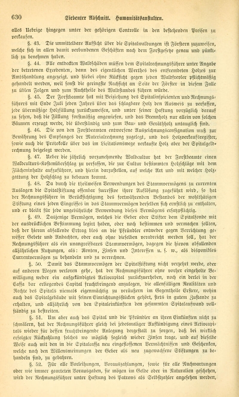 atte3 llebrige hingegen unter ber gehörigen ©ontroHe in ben befteljenben greifen jm »erlaufen. §. 43. Sie unmittelbare 2tuffid)t über bie Spitalraalbungen ift görftern jujuraeifen, melctje fid) in alten bainit oerbunbenen ©cfdjäftcn nadr) bem gorftgefetje genau unb pünft* litt) ju benehmen t)aben. §. 44. 2flte entbeeften Söalbfdjäben muffen bem Spitalrednnmgöfüljrer unter Stngabe ber betretenen ©jeebenten, bann be3 eigentlichen SjöerttjeS beS entfrembeten £oIse3 $ur 2(mt3f)anbtung angejeigt. unb fnebei oljne 9iüdftd)t gegen jeben SOBalbfreoIer pftid)tmäßig gcbanbelt werben, roeil fonft bie geringfte 9tad)ftd)t an Seite ber §övfter in biefem g-alle ju üblen folgen unb jum ?tacr)tt)eile beä 2Mbftanbc3 führen mürbe. §. 45. 2)er gorftbeamte t)at mit 23ei$telmng be§ Spitatinfpicienten unb ütedjnungS; fürjrcrö mit ©nbe ^uli jeben SafjreS über ba3 fdüagbare §olj ben 2lu3roei3 ju oerfaffen, jebe übermäßige iQOljfättung äurüdjurceifen, unb unter feiner Haftung üorjüglid) barauf 5u fetjen, baß bie Fällung forftmäßig angerciefen, unb ba3 23rennf)oIj nur allein uon foldjen Säumen erzeugt raerbe, bie überftänbig unb jum 23au= unb Ö3erätt)r)ol3 untauglid) finb. §. 46. Sie üou ben gorftbeamten entworfene 2(u33eidjnung3confignation muß jur SBeraäljrung bc3 ©mpfangeS ber äRaterialredjnung pgelcgi; unb ba§ fgoljoertaufSregifter, fomie aud) bie ^rotofotte über baS im Sicitationöroege nerfaufte £olj aber ber Spitatgelb* redjnung beigelegt raerben. §. 47. lieber bie jäljrltd) oorjunelmtenbe SBalbcultur tjat ber g-orftbeamte einen 23}albculturö'-ÜoftenüberfdjIag ju üerfaffen, bie jur ©ultur beftimmten ^oljfdjläge mit bem glädjenintjalte aufjufüljren, unb fjicvtn barjuftellen, auf raeldje 2lrt unb mit raeldjer §o!j= gattung ber £ol}fd)lag ju bebauen tommt. §. 48. ©a burd) bie tljeilraeifen 85erraenbungcn be3 ©tamtttüermögenS ju currenten 2luölagcn bie Spitalfiiflung offenbar fucceffiue iljrer 2luflöfung gugefüfjrt uürb, fo fjat ber 9ied)nung§füt)rcr in 23erüdfid)tigung beä fortuiäf)rcnbcn 33eftanbe§ ber »oljlttjätigen Stiftung eines jeben ©ingriffco in btö Stammuermögen berfelbcn fief» crnftlid; 511 enthalten, unb er bleibt für jebe ungebührliche SBerroenbung btefeS SSermögenS erfaftpflidjtig. §. 49. Saöjenige Vermögen, roeldjeS bie ©eber ober (Stifter bem Spitalfonbe mit ber au3briidlid;en SBeftimmung legirt Ijaben, ober nodj beftimmen unb ucrmad)ett follten, baß ber l)ieran abfallenbe ©rtrag bloS an bie ^frünbter entraeber gegen Serridrjtung ge= miffer ©ebete unb 2tnbart)ten, ober aud; ot)ne biefelben Derabreidjt raerben fotl, Ijat ber Stednutngsfüfjrer alö ein unangreifbares Stammuermögen, bagegen bie b.ieoon abfallenben alljäljrlidjen 9Jutjungen, al§: Renten, .ßinfen unb Qntcreffen u. f. ra., als biSponibleg ©urrentoermögen ju befyanbeln unb 511 »errechnen. §. 50. lDamit baö ©tammüermögen ber Spitalftiftung nid;t »erje^rt .raerbe, ober auf anberen Sßegen verloren gefye, tjat ber 9ted)nung3füljrer ofme üorljer eingeholte 23c= roilligung raeber ein aufgetunbtgteS 2lctiucapital jurücfjuertjcbcn, nod) ein beriet in ber ©affa bar erliegenbeä Capital frud)tbringenb anzulegen, bie allenfälltgen Realitäten unb 9ted)tc be£ Spitals niemals eigenmäa)tig ju ueräufjern im ©egcntfjeilc tSrftcrc, raol)in aud) baö Spitalgcbäube mit feinen einrid)tungGftüd'cn gehört, ftetö in gutem 3uftanbe 511 erhalten, unb aUjätjrlict) oon ben ©pitaleinfünftcn ben gefammten Spitalaufrcanb uoll-- ftänbig ju beftreiten. §. 51. lim aber aud) baö Spital unb bie ^frünbler an ifjren ©intünften nid)t ju fdjmälern, tjat ber 9icd)mtugSfüt)rer gteid) bei jcbeömaliger 2luftünbigung eineS 2(ctit)capi: talS raieber für beffen frucljtbringcnbe 2lnlegung bergeftalt 51t forgeu, baß bei ratrtlid) erfolgter aiüctgaljlung fo!d;eä rao möglid) fogleict) raieber 3ifcn trage, unb auf biefelbc Jßeife aud; mit ben in bie Spitalcaffa neu eingefloffencn SSermäd^tniffen unb ©efeljenten, raeldje nad; ben SBiHenSmeinungen ber ©eber atö neu jugemacljfeue Stiftungen ju be= Ijanbcln finb, ju gebaljren. §. 52. %üv alte SSorleiijungen, SSorauSja^Iungen, fomie für alle ÜJadjraartungen ober mie immer gearteten iUorausgabcn, fie mögen im Gelbe ober in Naturalien gcfd)e(jen, rairb ber Stedjnungöfüljrer unter Haftung beä ^ßatwmä alö Selbftja^ler angefe^cn raerben,