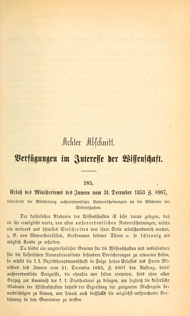 Mler Iffefmiit Setfüpngen im ^ntereffe kr SSiffenf^aft. 185. ®rlaß be$ äRinifteriumS bc§ Snnern öom 31. ScftmJtt 1853 3- 8907, ktrefjenb bie 2JHttt)eitung aufjerorbentlitfjer -iRaturerfdjemungen an bie Slfabemte ber SBBiffettfd^aften. 3)er faifertidjen Stfabemie ber 2Biffenfd)aften iji fefyr baran gelegen, baß e8 it)r ermöglicht tterbe, fcon aften außerorbentüdjen 9?aturerfd)einungen, toetdjc ein tceitereö unb fd)nette§ (Sinfcfyretten »on tljrer (Seite tt)ünfd)en§tr>ertl) inadjeu, 3. 53. Den äfteteorjietnf allen, 23crfommen feltener Spiere :c. fo fd)teunig olö mögtid) $unbe ju erhalten. 2)a tjiebei ein ungettclmtidjer ©etoinn für bie 2Öiffenfd)afteu unb tnSBefonbere für bie faifertid)en 9?aturatiencabinete befonbere 23eretd)erungeu §u erfreuten ftefyen, fo erhält bie f.!. SBe.jirfSfyauptmannfcfyaft in ftolge t)ol)en ©rkffeS be§ £>errn 9)ct= nifter« beS Innern t>em 31. 3)ecem6er 1853, 3. 8907 ben Auftrag, berlei außerorbenttidje (Sreigniffe, bie ctmetjtn nur fetten eintreten, ftetS ofme allen S3erjug jur tenntnifj ber f. f. Statthaltern ju Bringen, um fegleid) bie faiferlid)e 2tfabemie ber 2Biffenfcf)aften behufs ber Ergreifung ber geeigneten -Dkßregetn be* nad)rid)tigen ju fönnen, unb fonad) aud) bieftfaflS bie mögltdjji entfpredjenbe $oy= fe^rung in ben ©emeinben ju treffen.