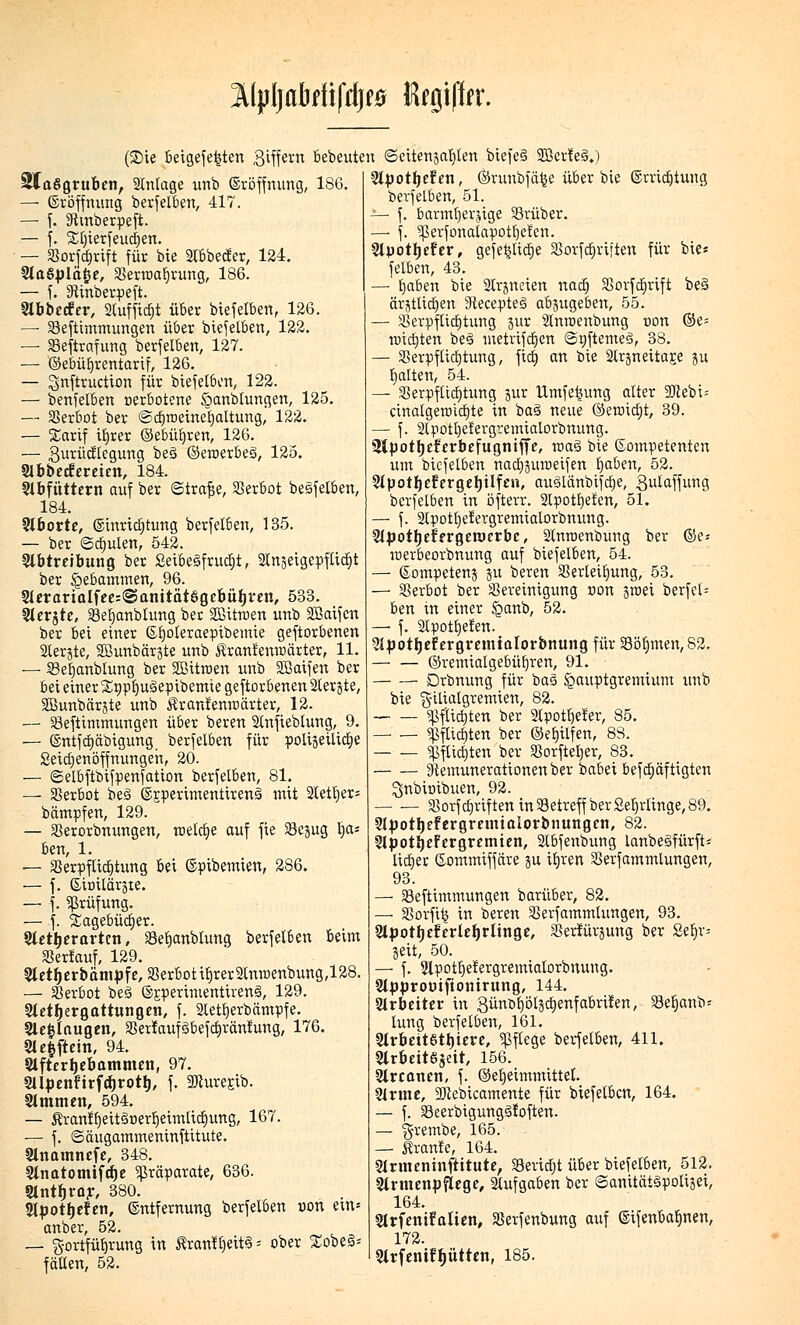 3Ml>Ijabrfifdj*0 itojt|fer. (Sie beigelegten giffetn bebeuten (Seitenja^Ien biefeS SBcrteäj SlaSgruben, Stnlage unb Eröffnung, 186 — Eröffnung berfelben, 417. — f. Sivnberpeft. — f. %l)ierfeud)en. — Vorjcfynft für bie Stbbetfer, 124. 2la6j)lätje, Verraaljrung, 186. — f. 3ftnberpeft. Slbbecfer, Sluffid&t über biefelben, 126. —■ Veftimmungen über biefelben, 122. — Veftrafung berfelben, 127. — ©ebüfyrentarif, 126. — gnftruction für biefelben, 122. — benfelben »erbetene £anblungen, 125. — Verbot ber ©cfiroeineijaltung, 122. — Xartf ib,rer ©ebüfyren, 126. — gurücflegung be§ ©ercerbeg, 125. Slbbecfereien, 184. Abfüttern auf ber <Straf$e, Verbot besfelben, 184. Aborte, Einridjtung berfelben, 135. — ber ©dfjulen, 542. Abtreibung ber Seibegfrudjt, StrtgetgepfUdfit ber Hebammen, 96. Aerarialfee^anttätögebüljten, 533. Aerjte, Vetjanblung ber Sßümen unb Sßaifcn ber bei einer Efjoteraepibemie geftorbenen Slerjte, Sßunbärjte unb Äranfenraärter, 11. — SBefyanbiung ber SBitroen unb SBaifen ber bei einer Xnpfjugepibemie geftorbenen SCerjte, SBunbärjte unb $r anlerne ärter, 12. ■— Veftimmungen über beren Slnfieblung, 9. — Entfdjäbigung berfelben für poligetltctje Seiajenöffnungeh, 20. — ©elbftbifpenfation berfelben, 81. — Verbot beä ©jperimentirenä mit Stetiger; bämpfen, 129. — Verorbnungen, meiere auf fie Vejug b,a; ben, 1. — gjerpfUcfjtung bei ©pibemien, 286. — f. G-iDilärjte. — f. Prüfung. — f. Sagebüdjer. Aettierartcn, Vefjanblung berfelben beim Verlauf, 129. Aetfjerbämpfe, Verbot itjrerSlnroenbung,128. — Verbot be3 ©jperimentirenä, 129. Aetljergattungen, f. Sletfyerbämpfe. Ae|lnugen, Vertaufiobefdjräntung, 176. Ae§ftein, 94. Afterljebammen, 97. Aijjenürfcfjrotl), f. Wurejib. 31mm en, 594. — $ranfb,eit§r>erl)eimlidjung, 167. — f. Säugammemnftitute. Anamnefe, 348. Anatomifdje Präparate, 636. Slntljrar, 380. Apotfjefen, Entfernung berfelben oon em* anber, 52. — Fortführung in $ranl£)eit3 = ober £obe§* fällen, 52. Apotfjefen, ©runbfä^e über bie Erridjtung berfelben, 51. — f. barmherzige Vrüber. — f. ^Serfonalapotfjefen. Slpotljefer, gefe^licfje 58orfcr)ri;ten für bie« felben, 43. — Ijaben bie SCrgneien nacb, Vorfdjrift be§ ärjtlic^en Stecepteö abjugeben, 55. — Verpflichtung äur Slnraenbung uon ©e= tüictjten beS inetrtfcrjen <3oftemeg>, 38. — Verpflichtung, ftdt) an bie Slri$neitar.e ju galten, 54. — Verpflichtung jur Umfe^ung alter DJlebi; cinalgemicf)te in ba§ neue ©en>id)t, 39. — f. 2lpotl)efergvemialorbnung. üipotljefcrbcfugniffc, raaö bie kompetenten um biefelben nacbjuroeifen Ijaben, 52. 5fpottjcfergerjiIfen, auilänbifcfje, 3ulaffung berfelben in öfterr. 2lpott)eten, 51. — f. 2lpott)elergremialorbnung. 2Jpotljer>rgeroerbc, Slmoenbung ber ®e« loerbeorbnung auf biefelben, 54. — ©ompetenj ju beren Verleihung, 53. — Verbot ber Vereinigung non äroei berfel= ben in einer §anb, 52. — f. Slpotfjefen. Sipotljefergremtalorbnung für Vöb,men,S2, ©remialgebüljren, 91. Drbnung für bas gauptgremium unb bie g-itialgremien, 82. — — «pflichten ber 2lpotf)eler, 85. «Pftt(f)ten ber ©el)ilfen, 88. «pflichten ber Vorfteljer, 83. Stemunerationenber babei befcfjäfttgten ^nbimbuen, 92. Vorf Triften in Vetreff ber Sel)rlinge, 89. Apotljefergremialorbnungen, 82. ApotljeFergremien, 2lbfenbung lanbe3fürft= lieber Gommiffäre ju ifn'en Verfammlungen, 93. — Veftimmungen barüber, 82. —■ Vorfiij in beren Verfammlungen, 93. Apotfjeferlef)riinge, Verfügung ber Setjr= Seit, 50. — f. Apotfjelergremialorbnung. Appromftonirung, 144. Arbeiter in günörjölsctjenfabrifen, Veljanb- lung berfelben, 161. Arbeitstiere, Pflege berfelben, 411. Arbeitzeit, 156. Arcanen, f. ©etjeimmittel. Arme, 2Jtebicamente für biefelben, 164. — f. Veerbigungöfoften. — ^rembe, 165. — Äranfe, 164. Armeninftitute, Vevirfjt über biefelben, 512. Armenpflege, Aufgaben ber @anität§polijei, 164. Slrfenifatien, Verfenbung auf ©ifenbab^nen, 172. Arfenifb^ütten, 185.