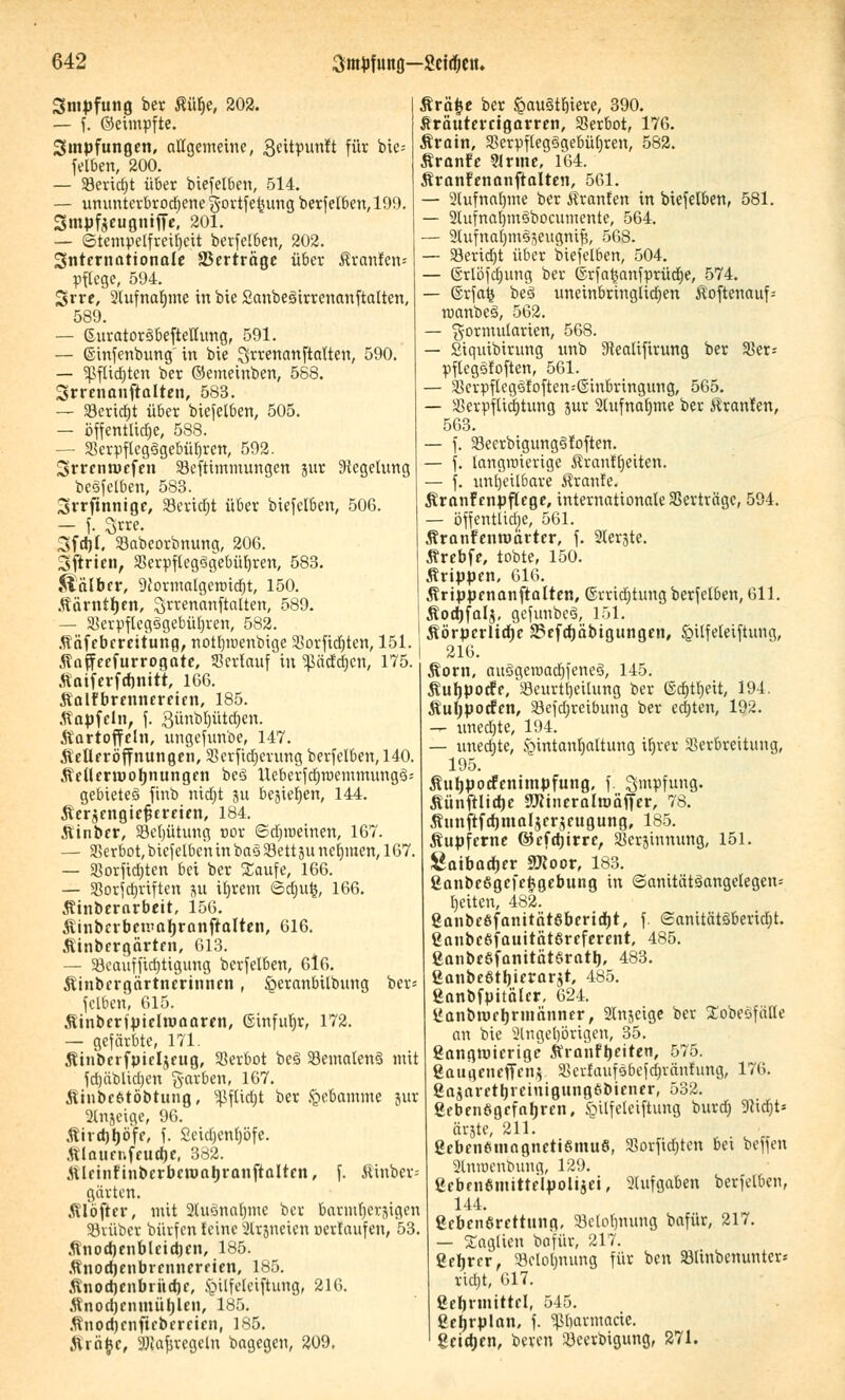 Smpfung ber Äü§e, 202. — f. ©eimpfte. Smpfungen, allgemeine, 3fitpunlt für bic= felben, 200. — S8eric£>t über btefelben, 514. — ununterbrochene gortfe^ung berfelben, 199. Srnpfeeugniffe, 201. — ©tempetfretljcit berfelben, 202. internationale Verträge über firan!en« pflege, 594. Srve, Slufnaljme in bie Sanbeäirrenanftalten, 589. — Suratoröbefteltung, 591. — ©infenbung in bie ^'«nanftalten, 590. — Sßflidjtcn ber ©emetnben, 588. Srrenanftalten, 583. — 33erid)t über biefelben, 505. — öffentliche, 588. — 33erpflcg3gebül)ren, 592. Srrentucfen öefttmmungen jur Regelung betreiben, 583. 3>rrftnntgc, 23erid)t über biefelben, 506. — f. £rre. Sfdjt. Sabeorbnung, 206. 3ftrien, 33erpfleg3gebüt)ren, 583. Kälber, Wormalgenndjt, 150. Kärntljen, $rrenanftalten, 589. — 23erpflegsigebül)ren, 582. Käfebereitung, notljroenbige Sorfidjten, 151. Kaffecfurrogate, Serlauf in ^äcfcfjcn, 175. Äaiferfdinitt, 106. Kalfbrennereint, 185. Kapfein, f. 3ünbl)ütd)en. Kartoffeln, ungefunbe, 147. KeÜfröffnungcn, Scrfidjerung berfelben, 140. Ketlcrtuoljnungen be3 UeberfdjmemmungS; gebietet ftttb nidjt 51t bejierjen, 144. Kerjengiefjereien, 184. Kinber, 33el)ütung oor ©d)roeinen, 167. — Verbot, biefelbeu in b.a§ Sett 511 nehmen, 167. — SSorfid)ten bei ber Saufe, 166. — 33orfd)riften ju ifjrem <5d;ut$, 166. Kinberarbeit, 156. Kinbcrbemaljranftalten, 616. Kinbergärten, 613. — öeauffidjtigung berfelben, 616. Kinbergärtncrinnen, £>eranbitbung ber« felbcn, 615. Kinberfptelroaaren, Ginfuljr, 172. — gefärbte, 171. Kiuberfpieljeug, Verbot be3 93emalen3 mit fdjäblidjen garben, 167. Kinbefctöbtung, s^flid)t ber Hebamme jur 2lnjetge, 96. Kivdjljöfe, f. Seidjenfjöfe. Klauer.ffudje, 382. Kleinfinbcrbcroatjranftalten, f. Jitnbcr; gärten. AI oft er, mit 2lusnat)mc ber barmljerjjigen SBvüber bürfen feine 2lr3ncien uerfaufen, 53. Knodjenbleidjen, 185. Knottjenbrennereien, 185. KnodjenbriidK, §ilfeleiftung, 216. Knodjenmüljlen, 185. Knodjcnficberetcn, 185. Krä£c, ^fafjrcgeln bagegeu, 209. Srä£e ber ^au§tb,iere, 390. Äräutercigarren, Verbot, 170. Ärain, Scrpfleg^gebütnren, 582. Kranfe Sinne, 164. Äranfenanftalten, 561. — 2lufnaf)me ber Äranfen in biefelben, 581. — 2lufnal)m3bocumente, 564. — Slufnaljm^eugnifj, 568. — 33erid)t über biefelben, 504. — (Srlöfdnmg ber ©rfa£anfprüd)e, 574. — ©rfa£ be3 uneinbringlichen Koftenauf; manbeS, 562. — ^ormularien, 568. — Siquibirung unb SJealifirung ber $er= pflegsfoften, 561. — Scrpftcgefoftemßinbringung, 565. — aSerpftidjtung jur 2lufnaf)me ber Traufen, 563. — f. 23eerbigung3foften. — f. langwierige Äranfljeiten. — f. unheilbare Äranfe. Kranfcnpflege, internationale Verträge, 594. — öffentlidje, 561. Kranfenrorirtcr, f. 2lerjte. Krebfe, tobte, 150. Krippen, 616. Krippenanftalten, ©rridjtung berfelben, 611. Kodjfalj, gefunbeS, 151. Körpcrlidje aSefdjäbigungen, §ilfeleiftung, 216. Korn, au3geroad)fene§, 145. Kutjpocfe, löeurttjeilung ber ©djttjeit, 194. Kuljpocfcn, öcfdjreibung ber edjten, 192. — uned)te, 194. — unedjte, §intanb,altung if)rer Serbreitimg, 195. Kutjpocfenimpfung, f. Impfung. Künftltdje SWineraltoäffer, 78. Äunftfd)mal$eräeugung, 185. Kupferne ©efetjirre, Serjinnung, 151. Satbadjer Sftoor, 183. ßanbcSgcfefcgebung in ©anität3angelegen; Reiten, 482. ganbeSfanitätöbertdjt, f. (2anität3berid;t. ganbcßfauitätSrcferent, 485. ganbcSfanitätSrattj, 483. ßanbeötfjicrarjt, 485. ßanbfpitäler, 624. üanbtueljrinänner, Steige ber Xobeöfälle au bie 2lngel)örigen, 35. gangtuicrige Kranftjeiten, 575. 8aua.eueffeu$ Sk'rfaufsbefdjränfung, 176. gajaretljreinigungöbiener, 532. gebenögcfafjren, §itfetciftung burd) 91id)t* ärgte, 211. gebenomagnetiömuS, Sorfidjten bei beffen 2lnroenbuug, 129. gebcn6nritteIpolt$ei, Slufgaben berfelben, 144. ßebenörettung, 33elol)nung bafür, 217. — Saglicn bafür, 217. ßeljrcr, 23elol)nung für ben Sölinbemmter-- ricljt, 617. ßebnnittel, 545. ßetjrplan, f. ^barmacie. geietjen, bereu itfeerbigung, 271.