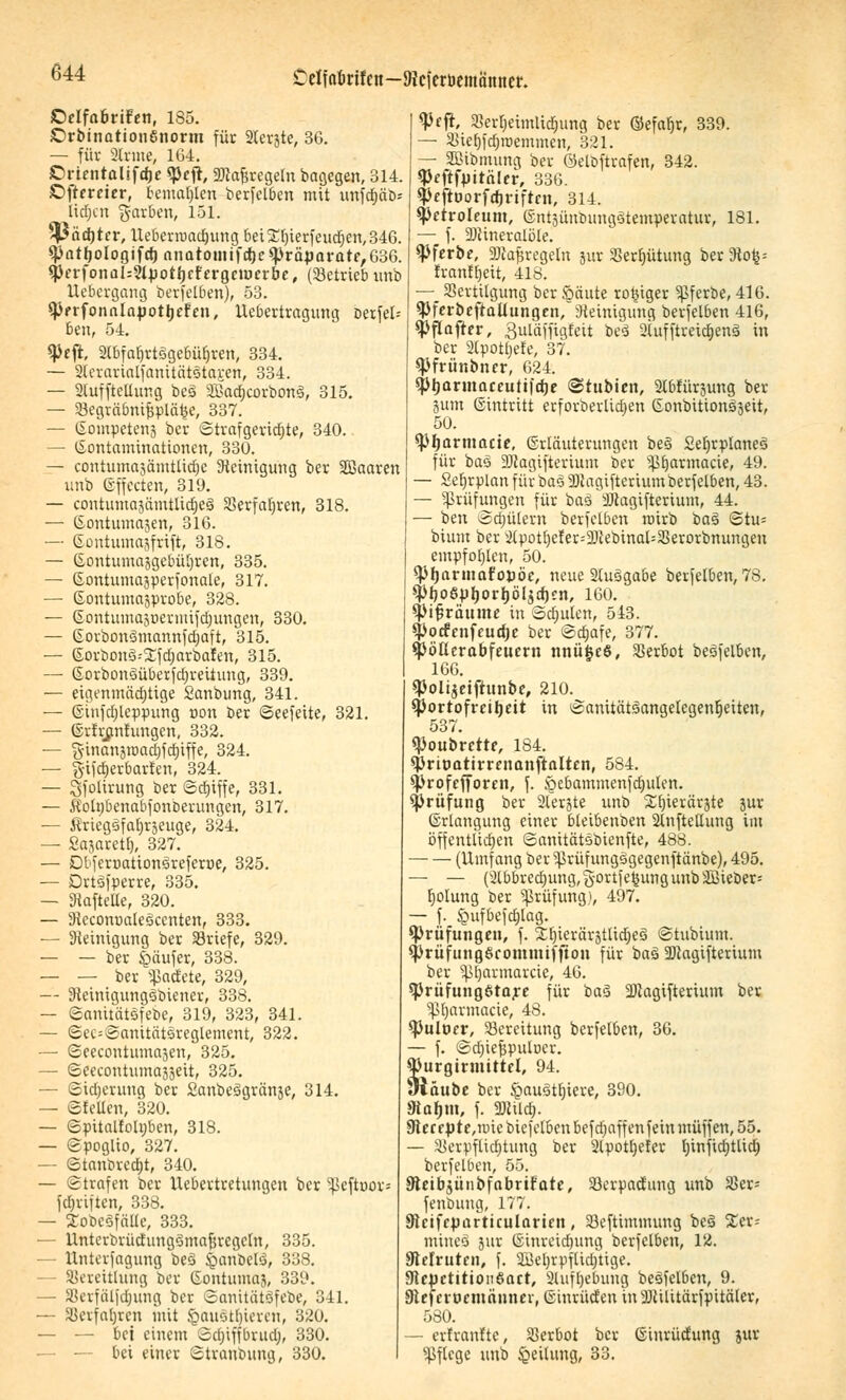 Celfa&rifen—Dicicrbemamter. ©elfabrifen, 185. £>rbination6norm für 2lerjte, 36. — für 2lrme, 164. ©rtentalifdje «pefr, «Dta&regeln bagegen, 314. Oftrreier, bemalten berfelben mit unfdjäD-- lidjcn garben, 151. $Päd)tcr, Ueberroadjung 6et£l)ierfeud)en,346. *PatfjoIogifcf) nnatoinifd)c*Präpararf,636. $erfonaU?lpotljefergeiuerbe, (betrieb imb Uebergang berfelben), 53. ^JerfonnlnpotJjeFen, ^Übertragung Derfel-- ben, 54. tyefk, 2lbfal)rtsgebüljren, 334. — 2leiarialfanitätstai;en, 334. — 2tuffteüung bes SBadjcorbons, 315. — Vegräbnifjpläfce, 337. — ßompetens bcr ©trafgeridjte, 340. — (Kontaminationen, 330. — contumajämtüdjc Steinigung ber SDBaaren unb (Effecten, 319. — contumajümtlidjes SSerfafjren, 318. — (Sontumajen, 316. — Gontumajfrift, 318. — (SontutnajgebüJjren, 335. — ©ontumajperfonale, 317. — Eontumasprobe, 328. — ©ontuntasuerimfctjungett, 330. — Gorbonsmannfdjaft, 315. — ©orbonä--2;fd)arbaIen, 315. ■— Gorbonsüberfdjreiiung, 339. — eigenmädjtige Sanbung, 341. — ©infdjleppung non ber ©eefeite, 321. — (Srfrßnfungcn, 332. — jyinanjraadjfdjiffe, 324. — §ifd)erbarfen, 324. — Qfolirung ber ©djiffe, 331. — Äotybenabfonberungen, 317. — 5?riegsfaf)räeuge, 324. — Sajaretf), 327. — Dblcroationsreferne, 325. — Drtsfperre, 335. — Staftelle, 320. — Steconoatesccnten, 333. — Steinigung ber Vriefe, 329. — — ber Käufer, 338. — — ber ^adete, 329, — Sieinigungsbiener, 338. — ©anitatsfebe, 319, 323, 341. — ©ec=©anitätsreglement, 322. — ©eecontumajen, 325. — ©eecontumaääeit, 325. — ©idjerung ber SanbeSgränje, 314. — ©feilen, 320. — ©pitaltoltjben, 318. — ©poglio, 327. - ©tanorcdjt, 340. — ©trafen ber Uebertretungen ber ^ejtnor« fdjriften, 338. — Xobcöfälle, 333. — Unterbrüdungsmafsregcln, 335. — Unterfagung bes £anbels, 338. - Vereitlung ber ©ontuma}, 339. — Verfäljdjuug ber SanitätSfcbc, 341. — Verfallen mit §au§tfiieren, 320. — — bei einem ©djiffbrud;, 330. — -- bei einer ©tranbung, 330. W, Verl)eimlid)img ber ©efafjr, 339. — Viefjfdjiüemmen, 321. — SBibmung ber öeloftrafen, 342. «Peftfpitäler, 336. tyeftuorfdjrtfrcH, 314. Petroleum, ©ntäünbungstemperatur, 181. — f. Mineralöle. ^Pferbe, SJtafjregeln jur Vergütung ber Sto^= franffjeit, 418. —_ Vertilgung ber Säute rosiger Sßferbe, 416. SPferbeftaüungen, Steinigung berfelben 416, spflafter, guläffigfeit bes 2tufftreid)ens in ber Slpotljefe, 37. spfrünbncr, 624. sptjarmaceuttidje @tubten, SXbfürjung ber jum Eintritt erforberlidjen Gonbitionsäeit, 50. ^pijarmarie, (Erläuterungen bes £efjrplanes für bas SJtagifterium ber s^£)armacie, 49. — Seljrplan für bas SJtagifterium öerfelben, 43. — Prüfungen für bas SJiagifterium, 44. — ben ©djülern berfelben rairb bas ©tu= bium ber 2lpotf)efer--2)iebinal=Verorbnungeu empfohlen, 50. *P(jarmar,opöc, neue 2lusgabe berfelben, 78, SPfjoSpljorfjöIjdjen, 160. ^ifsräume in ©dnden, 543. Spotfenfeudje ber ©djafe, 377. Spbßerabfeuern nnüjjeö, Verbot besfelben, 166. «Polijeiftunbe, 210. Cportofreitjeit in ©anitätsangelcgeuljciten, 537. Soubrette, 184. *Prit>atirrenanftalten, 5S4. sprofefforen, f. öebammenfcfmlen. Prüfung ber 2lerjte unb Xfjierärjte jur (Erlangung einer bleibenben 2lnfteltung im öffentlichen ©anitätobienfte, 488. (Umfang ber ^rüfungsgegenftänbe), 495. — — (2lbbrednmg,§ortfe£ungunb2Bieber= fjolung ber Sßrüfung), 497. — f. £ufbefd)lag. ^Prüfungen, f. Xlnerärjtlidjes ©tubium. SprüfungScommif jion für bas SJtagifterium ber Sßljarmarcie, 46. sprüfungötare für bas SJtagifterium ber Vljarmacie, 48. $Pult>er, Vereitung berfelben, 36. — f. ©d)iefspulr>er. 93urgirmittcl, 94. «näube bcr §austl;iere, 390. SRafjm, f. «Kilo;. 9tercpte,nncbicfelbenbefd)affen fein muffen, 55. — Verpflichtung ber 2lpotl)e!er Ijinfidjtlicb, berfelben, 55. Steibjünbfabrifate, Vcrpaä'ung unb Ver* fenbung, 177. Sicifrparticularieit, Vcftimmung bes %ct-- miiieo jur (Einreidnmg berfelben, 12. Sflefrtitcn, f. 2i]cl)vpflid)tige. 3tcpctitioii6art, 2luff)ebung besfelben, 9. Dteferocmänner, (Sinrüden iuSJtilitärfpitäler, 580. — erfranfte, Verbot ber (Einrüdung jur Pflege unb Teilung, 33.