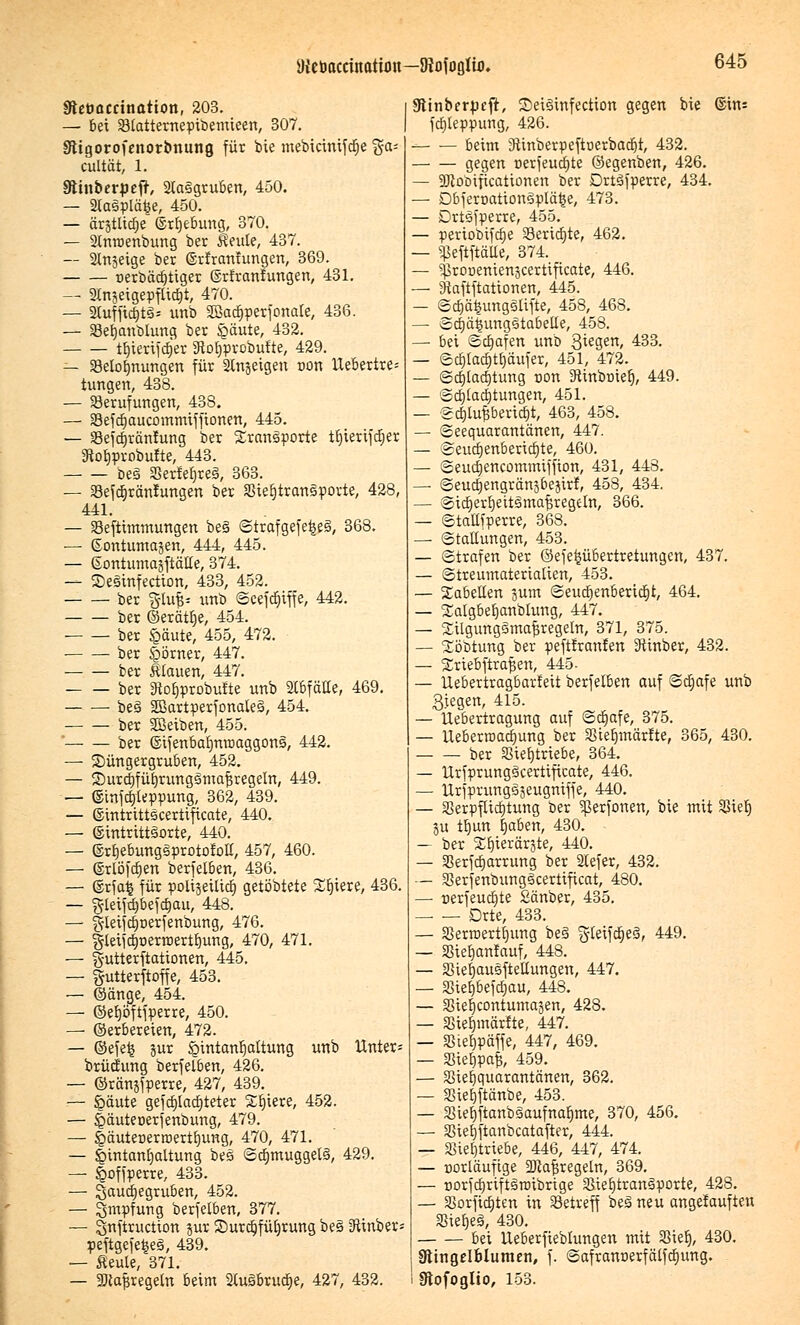 ateöaccinatimt—DWoglto. gtetmecination, 203. — bei Btatternepibemieen, 307. Stigorofenorbnung für bie mebicinifdje ga= cultät, 1. Stinberpeft, 2ta§gruben, 450. — 2lasplä£e, 450. — ärstlidje ©rljebung, 370. — 2lnroenbung ber Keule, 437. — Slnjeige ber (Srfranrungen, 369. oerbädjtiger ©rfranfungen, 431. — Slnjetgepflicljt, 470. — 2tuffid)t3* unb äöacfjperfonate, 436. — Berjanblung ber §äute, 432. tfjterifdjer Sftofjprobufte, 429. — Belohnungen für Stnjeigen non Uebertre- tungen, 438. — Berufungen, 438. — Befdjaucommiffionen, 445. — SBefdjränfung ber Transporte tfjterifdjer 3tof>probufte, 443. beä SSerfefjreä, 363. — Befdjräntungen ber SStefjtranspovte, 428, 441. — Befttmmungen bes Strafgefe£e3, 368. — ©ontumajen, 444, 445. — Sontumajftätte, 374. — Sesinfection, 433, 452. ber %iu& unb Scefdjiffe, 442. ber ©erättje, 454. ber iQftute, 455, 472. ber Körner, 447. ber Ülauen, 447. ber SHofjprobufte unb StBfäKe, 469. ■ bes 2Bartperfonate3, 454. ber Sßeiben, 455. ber ©ifenbafjnroaggons', 442. — Düngergruben, 452. — Surdjfüfjrungemafjregeln, 449. — (Sinfcfjteppung, 362, 439. — ©intrittscertificate, 440. — ©intrittsorte, 440. — ©rfjebungsprotofoll, 457, 460. — ©rlöfdjen berfelben, 436. — ©rfai für polxsetticf) getöbtete Spiere, 436. — gleifcfjbefajau, 448. — §lei(cfperfenbung, 476. — giei-ictjoerroerttjung, 470, 471. — g-utterftationen, 445. — gutterftoffe, 453. — ©änge, 454. — ©efjöftfperre, 450. — ©erbereien, 472. — ©efe£ jur öintanfjaltung unb Unter* brücfung berfelben, 426. — ©ränsfperre, 427, 439. — £>äute gefdjlacfjteter Sfjtere, 452. — jjbäuteoerfenbung, 479. — jQäuteoerroertfjung, 470, 471. — §intanfjaltung bes ©crjmuggelS, 429. — £offperre, 433. — Qauct)egru&en, 452. — Impfung berfelben, 377. — Snftruction jur Durchführung bes iRinber= peftgefetseiS, 439. — fleule, 371. — ÜDtajsregetn beim 2(uSbrucfje, 427, 432. üftinberpeft, Seisinfection gegen bie ©in= fcfjleppung, 426. beim 3ünberpeftoerbadjt, 432. gegen nerfeucfjte ©egenben, 426. — ajlobificationen ber Drtsfperre, 434. — DbferoationSplä^e, 473. — Drtsfperre, 455. — periobifrfje Beriete, 462. — «ßeftftäUe, 374. — ^ronenienjcertificate, 446. — Skftftattonen, 445. — Scfjä^ungslifte, 458, 468. — Scfjäiningstabetle, 458. — bei Schafen unb 3ie3en> 433. — ©c^tactjttjäufer, 451, 472. — Schlachtung con Diinbriiefj, 449. — 'Schlachtungen, 451. — @(§tuf5beri<|t, 463, 458. — Seequarantänen, 447. — Seudjenbertcfjte, 460. — Seudjencommtffton, 431, 448. —■ ©eucl)engrän3beäirf, 458, 434. — Sidjertieitsmafjregeln, 366. — Stallfperre, 368. — Stauungen, 453. — Strafen ber ©efepbertretungen, 437. — (Streumaterialien, 453. — Tabellen junt Seucfjenberidjt, 464. — Salgbefjanblung, 447. — 2ilgung3maf3regeln, 371, 375. — Jöbtung ber peftfranfen 9ttnber, 432. — Sriebftrafsen, 445- — Uebertragbarfeit berfelben auf Sdjafe unb Qjegen, 415. — ttebertragung auf Schafe, 375. — Ueberroadjung ber Btelmtärfte, 365, 430. ber Btefjtriebe, 364. — UrfprungScertificate, 446. — Urfprungsjeugniffe, 440. — SSerpflicfjtung ber ^erfonen, bie mit SSielj ju trjun fjaben, 430. — ber 3^E)ierär3te, 440. — Berfcfjarrung ber 2Iefer, 432. — 33erfenbunge>certiftcat, 480. —■ oerfeudjte Sänber, 435. Drte, 433. — 33erroertfjung be§ gleifdjeä, 449. — SSiebjanlauf, 448. — Biefjausftetlungen, 447. — SStetjbefcrjau, 448. — Bieljcontumasen, 428. — Btefjmärtte, 447. — Biefjpäffe, 447, 469. — Bieljpaf;, 459. — Bief)quarantänen, 362. — Biefjftänbe, 453. — Siefjftanbäaufnafjme, 370, 456. — Biefjftanbcatafter, 444. — Sierjtnebe, 446, 447, 474. — »orläuftge 2){a^regeln, 369. — üorfcfyriftsroibrige Siefjtrangporte, 428. — Borficfjten in Betreff bes1 neu angefaufteu BiefjeS, 430. bei Ueberfieblungen mit Sieb,, 430. Ringelblumen, f. Safranoerfälfdjung. Stofoglio, 153.