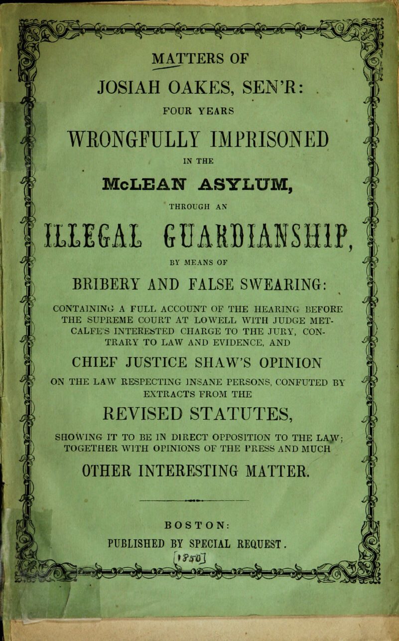 MATTERS OF JOSIAH OAKES, SEN'R: . FOUR YEARS WRONGFULLY IMPRISONED IN THE McLBAN ASYLUM, THROUGH AN IJblaJuvTilla u U iltl Dililx oJUlIX , BY MEANS OF BRIBERY AND FALSE SWEARING: CONTAINING A FULL ACCOUNT OF THE HEARING BEFORE THE SUPREME COURT AT LOWELL WITH JUDGE MET- CALFE S INTERESTED CHARGE TO THE JURY, CON- TRARY TO LAW AND EVIDENCE, AND CHIEF JUSTICE SHAW'S OPINION ON THE LAW RESPECTING INSANE PERSONS, CONFUTED BY EXTRACTS FROM THE REVISED STATUTES, SHOWING IT TO BE IN DIRECT OPPOSITION TO THE LAJV; TOGETHER WITH OPINIONS OF THE PRESS AND MUCH OTHER INTERESTING MATTER, BOSTON: PUBLISHED BY SPECIAL REQUEST.