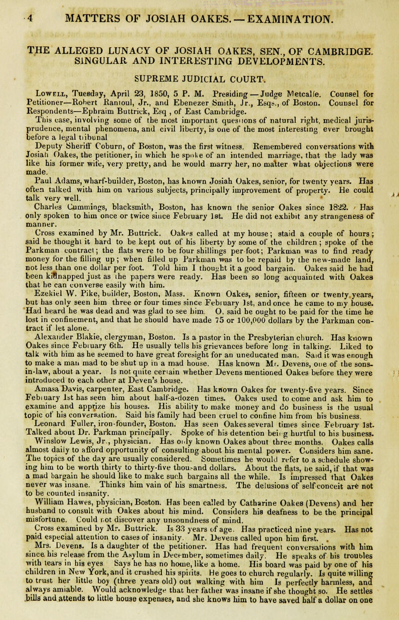 THE ALLEGED LUNACY OF JOSIAH OAKES, SEN., OF CAMBRIDGE. SINGULAR AND INTERESTING DEVELOPMENTS. SUPREME JUDICIAL COURT. Lowell, Tuesday, April 23, 1850, 5 P. M. Presiding — Judge Metcalfe. Counsel for Petitioner—Robert Ranioul, Jr., and Ebenezer Smith, Jr., Esqs., of Boston. Counsel for Respondents—Epbraim Buttriek, Esq , of East Cambridge. This case, involving some of the most important questions of natural right, medical juris- prudence, mental phenomena, and civil liberty, is one of the most interesting ever brought before a legal tiibunal Deputy Sheriff Coburn, of Boston, was the first witness. Remembered conversations with Josiah Oakes, the petitioner, in which he spoke of an intended marriage, that the lady was like his former wife, very pretty, and he would marry her, no matter what objections were made. Paul Adams, wharf-builder, Boston, has known Josiah Oakes, senior, for twenty years. Has often talked with him on various subjects, principally improvement of property. He could talk very well. Charles Cummings, blacksmith, Boston, has known the senior Oakes since 1822. < Has only spoken to him once or twice since February 1st. He did not exhibit any strangeness of manner. Cross examined by Mr. Buttriek. Oakes called at my house; staid a couple of hours; said he thoughi it hard to be kept out of his liberty by some of the children ; spoke of the Parkman contract; the flats were to be four shillings per foot; Parkman was to find ready money for the filling up; when filled up Parkman was to be repaid by the new-made land, not less than one dollar per foot. Told him I thought it a good bargain. Oakes said he had been kitlnapped just as the papers were ready. Has been so long acquainted with Oakes that he can converse easily with him. Ezekiel W. Pike, builder, Boston, Mass. Known O&kes, senior, fifteen or twenty.years, but has only seen him three or four times since February 1st, and once he came to my house. Had heard he was dead and was glad to see bim. O. said he ought to be paid for the time he lost in confinement, and that he should have made 75 or 100,000 dollars by the Parkman con- tract if let alone. Alexander Blakie, clergyman, Boston. Is a pastor in the Presbyterian church. Has known Oakes since Febiuary 6th. He usually tells his grievances before long in talking. Liked to talk with him as he seemed to have great foresight for an uneducated man. Said it was enough to make a man mad to be shut up in a mad house. Has known Mr. Devens, one of the sons- in-law, about a year. Is not quite ceriain whether Devens mentioned Oakes before they were introduced to each other at Deven's house. Amasa Davis, carpenter, East Cambridge. Has known Oakes for twenty-five years. Since Febiuary 1st has seen him about half-a-dozen times. Oakes used to come and ask him to examine and apprize his houses. His ability to make money and do business is the usual topic of his conversation. Said his family had been cruel to confine him from his business. Leonard Fuller, iron-founder, Boston. Has seen Oakesseveral times since February 1st. Talked about Dr. Parkman principally. Spoke of his detention beirg hurtful to his business. Winslow Lewis, Jr., physician. Has only known Oakes about three months. Oakes calls almost daiiy to afford opportunity of consulting about his mental power. Considers bim sane. The topics of the day are usually considered. Sometimes he would refer to a schedule show- ing him to be worth thirty to thirty-five thousand dollars. About the flats, be said, if that was a mad bargain he should like to make such bargains all the while. Is impressed that Oakes never was insane. Thinks him vain of his smartness. The delusions of self conceit are not to be counted insanity. William Hawes, physician, Boston. Has been called by Catharine Oakes (Devens) and her husband to consult with Oakes about his mind. Considers his deafness to be the principal misfortune. Could r.ot discover any unsoundness of mind. Cross examined by Mr. Buttriek. Is 33 years of age. Has practiced nine years. Has not paid especial attention to cases of insanity. Mr. Devens called upon him first. . Mrs. Devens. Is a daughter of the petitioner. Has had frequent conversations with him since his release from the Asylum in December, sometimes daily. He speaks of his troubles with tears in his eyes Says he has no home, like a home. His board was paid by one of his children in New York,and it crushed his spiiits. He goes to church regularly. Is quite willing to trust her little boy (three years old) out walking with him Is perfectly harmless, and always amiable. Would acknowledge that her father was insane if she thought so. He settles .bills and attends to little house expenses, and she knows him to have saved half a dollar on one