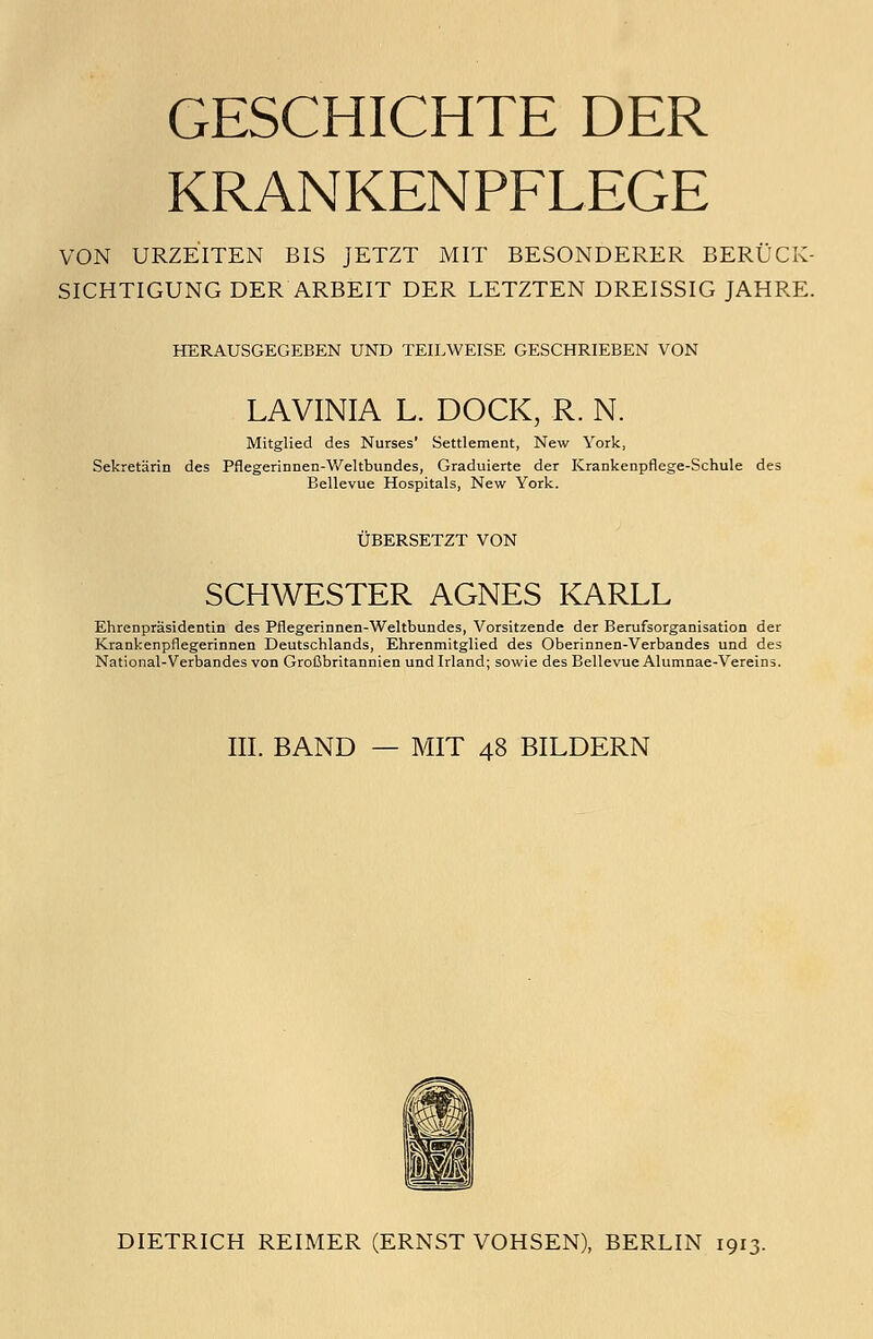 GESCHICHTE DER KRANKENPFLEGE VON URZEITEN BIS JETZT MIT BESONDERER BERÜCK- SICHTIGUNG DER ARBEIT DER LETZTEN DREISSIG JAHRE. HERAUSGEGEBEN UND TEILWEISE GESCHRIEBEN VON LAVINIA L. DOCK, R. N. Mitglied des Nurses' Settlement, New York, Sekretärin des Pflegerinnen-Weltbundes, Graduierte der Krankenpflege-Schule des Bellevue Hospitals, New York. ÜBERSETZT VON SCHWESTER AGNES KARLL Ehrenpräsidentin des Pflegerinnen-Weltbundes, Vorsitzende der Berufsorganisation der Krankenpflegerinnen Deutschlands, Ehrenmitglied des Oberinnen-Verbandes und des National-Verbandes von Großbritannien und Irland; sowie des Bellevue Alumnae-Vereins. III. BAND — MIT 48 BILDERN DIETRICH REIMER (ERNST VOHSEN), BERLIN 1913.