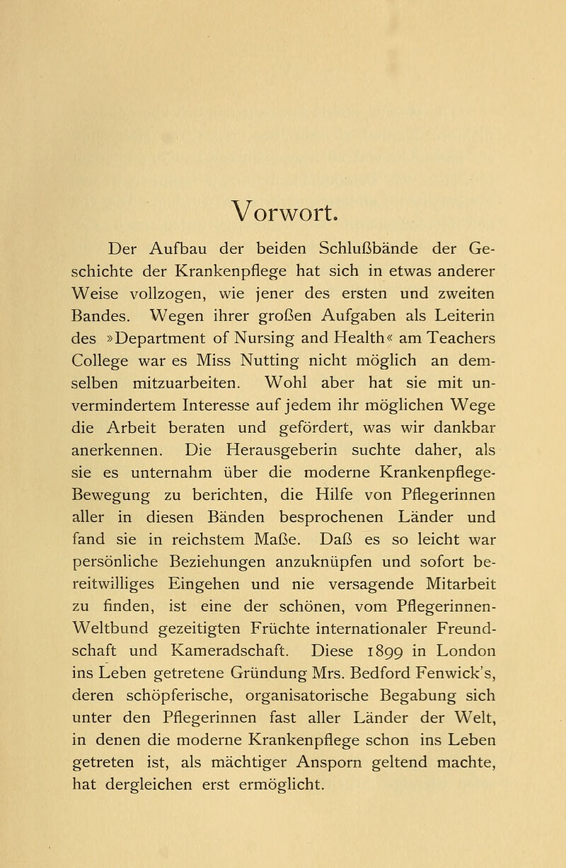 Vorwort. Der Aufbau der beiden Schlußbände der Ge- schichte der Krankenpflege hat sich in etwas anderer Weise vollzogen, wie jener des ersten und zweiten Bandes. Wegen ihrer großen Aufgaben als Leiterin des »Department of Nursing and Health« am Teachers College war es Miss Nutting nicht möglich an dem- selben mitzuarbeiten. Wohl aber hat sie mit un- vermindertem Interesse auf jedem ihr möglichen Wege die Arbeit beraten und gefördert, was wir dankbar anerkennen. Die Herausgeberin suchte daher, als sie es unternahm über die moderne Krankenpflege- Bewegung zu berichten, die Hilfe von Pflegerinnen aller in diesen Bänden besprochenen Länder und fand sie in reichstem Maße. Daß es so leicht war persönliche Beziehungen anzuknüpfen und sofort be- reitwilliges Eingehen und nie versagende Mitarbeit zu finden, ist eine der schönen, vom Pflegerinnen- Weltbund gezeitigten Früchte internationaler Freund- schaft und Kameradschaft. Diese 1899 in London ins Leben getretene Gründung Mrs. Bedford Fenwick's, deren schöpferische, organisatorische Begabung sich unter den Pflegerinnen fast aller Länder der Welt, in denen die moderne Krankenpflege schon ins Leben getreten ist, als mächtiger Ansporn geltend machte, hat dergleichen erst ermöglicht.