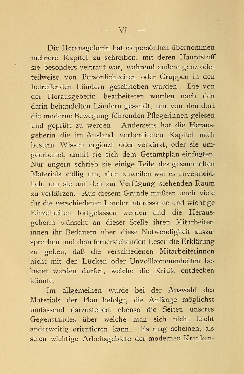 Die Herausgeberin hat es persönlich übernommen mehrere Kapitel zu schreiben, mit deren Hauptstoff sie besonders vertraut war, während andere ganz oder teilweise von Persönlichkeiten oder Gruppen in den betreffenden Ländern geschrieben wurden. Die von der Herausgeberin bearbeiteten wurden nach den darin behandelten Ländern gesandt, um von den dort die moderne Bewegung führenden Pflegerinnen gelesen und geprüft zu werden. Anderseits hat die Heraus- geberin die im Ausland vorbereiteten Kapitel nach bestem Wissen ergänzt oder verkürzt, oder sie um- gearbeitet, damit sie sich dem Gesamtplan einfügten. Nur ungern schrieb sie einige Teile des gesammelten Materials völlig um, aber zuweilen war es unvermeid- lich, um sie auf den zur Verfügung stehenden Raum zu verkürzen. Aus diesem Grunde mußten auch viele für die verschiedenen Länder interessante und wichtige Einzelheiten fortgelassen werden und die Heraus- geberin wünscht an dieser Stelle ihren Mitarbeiter- innen ihr Bedauern über diese Notwendigkeit auszu- sprechen und dem fernerstehenden Leser die Erklärung zu geben, daß die verschiedenen Mitarbeiterinnen nicht mit den Lücken oder Unvollkommenheiten be- lastet werden dürfen, welche die Kritik entdecken könnte. Im allgemeinen wurde bei der Auswahl des Materials der Plan befolgt, die Anfänge möglichst umfassend darzustellen, ebenso die Seiten unseres Gegenstandes über welche man sich nicht leicht anderweitig orientieren kann. Es mag scheinen, als seien wichtige Arbeitsgebiete der modernen Kranken-
