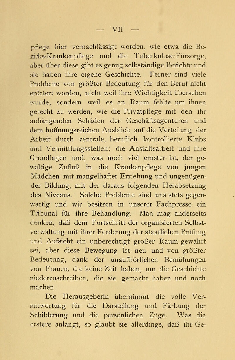 pflege hier vernachlässigt worden, wie etwa die Be- zirks-Krankenpflege und die Tuberkulose-Fürsorge, aber über diese gibt es genug selbständige Berichte und sie haben ihre eigene Geschichte. Ferner sind viele Probleme von größter Bedeutung für den Beruf nicht erörtert worden, nicht weil ihre Wichtigkeit übersehen wurde, sondern weil es an Raum fehlte um ihnen gerecht zu werden, wie die Privatpflege mit den ihr anhängenden Schäden der Geschäftsagenturen und dem hoffnungsreichen Ausblick auf die Verteilung der Arbeit durch zentrale, beruflich kontrollierte Klubs und Vermittlungsstellen; die Anstaltsarbeit und ihre Grundlagen und, was noch viel ernster ist, der ge- waltige Zufluß in die Krankenpflege von jungen Mädchen mit mangelhafter Erziehung und ungenügen- der Bildung, mit der daraus folgenden Herabsetzung des Niveaus. Solche Probleme sind uns stets gegen- wärtig und wir besitzen in unserer Fachpresse ein Tribunal für ihre Behandlung. Man mag anderseits denken, daß dem Fortschritt der organisierten Selbst- verwaltung mit ihrer Forderung der staatlichen Prüfung und Aufsicht ein unberechtigt großer Raum gewährt sei, aber diese Bewegung ist neu und von größter Bedeutung, dank der unaufhörlichen Bemühungen von Frauen, die keine Zeit haben, um die Geschichte niederzuschreiben, die sie gemacht haben und noch machen. Die Herausgeberin übernimmt die volle Ver- antwortung für die Darstellung und Färbung der Schilderung und die persönlichen Züge. Was die erstere anlangt, so glaubt sie allerdings, daß ihr Ge-