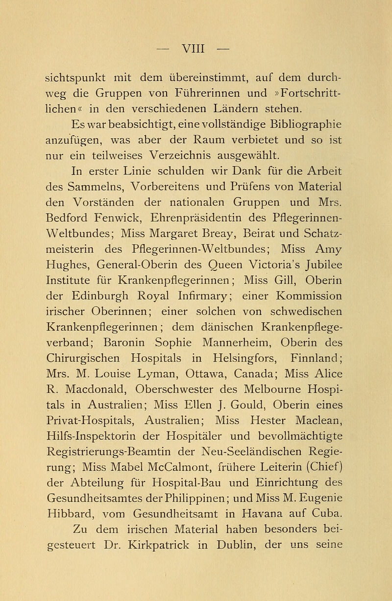 sichtspunkt mit dem übereinstimmt, auf dem durch- weg die Gruppen von Führerinnen und »Fortschritt- lichen« in den verschiedenen Ländern stehen. Es war beabsichtigt, eine vollständige Bibliographie anzufügen, was aber der Raum verbietet und so ist nur ein teilweises Verzeichnis ausgewählt. In erster Linie schulden wir Dank für die Arbeit des Sammeins, Vorbereitens und Prüfens von Material den Vorständen der nationalen Gruppen und Mrs. Bedford Fenwick, Ehrenpräsidentin des Pflegerinnen- Weltbundes; Miss Margaret Breay, Beirat und Schatz- meisterin des Pflegerinnen-Weltbundes; Miss Amy Hughes, General-Oberin des Queen Victoria's Jubilee Institute für Krankenpflegerinnen; Miss Gill, Oberin der Edinburgh Royal Infirmary; einer Kommission irischer Oberinnen; einer solchen von schwedischen Krankenpflegerinnen; dem dänischen Krankenpflege- verband; Baronin Sophie Mannerheim, Oberin des Chirurgischen Hospitals in Helsingfors, Finnland; Mrs. M. Louise Lyman, Ottawa, Canada; Miss Alice R. Macdonald, Oberschwester des Melbourne Hospi- tals in Australien; Miss Ellen J. Gould, Oberin eines Privat-Hospitals, Australien; Miss Hester Maclean, Hilfs-Inspektorin der Hospitäler und bevollmächtigte Registrierungs-Beamtin der Neu-Seeländischen Regie- rung; Miss Mabel McCalmont, frühere Leiterin (Chief) der Abteilung für Hospital-Bau und Einrichtung des Gesundheitsamtes der Philippinen; und Miss M. Eugenie Hibbard, vom Gesundheitsamt in Havana auf Cuba. Zu dem irischen Material haben besonders bei- gesteuert Dr. Kirkpatrick in Dublin, der uns seine