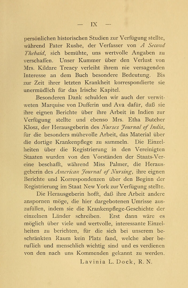 persönlichen historischen Studien zur Verfügung stellte, während Pater Rushe, der Verfasser von A Second Thebaid, sich bemühte, uns wertvolle Angaben zu verschaffen. Unser Kummer über den Verlust von Mrs. Kildare Treacy verleiht ihrem nie versagenden Interesse an dem Buch besondere Bedeutung. Bis zur Zeit ihrer letzten Krankheit korrespondierte sie unermüdlich für das Irische Kapitel. Besonderen Dank schulden wir auch der verwit- weten Marquise von Dufferin und Ava dafür, daß sie ihre eignen Berichte über ihre Arbeit in Indien zur Verfügung stellte und ebenso Mrs. Etha Butcher Klosz, der Herausgeberin des Nurses Journal of India, für die besonders mühevolle Arbeit, das Material über die dortige Krankenpflege zu sammeln. Die Einzel- heiten über die Registrierung in den Vereinigten Staaten wurden von den Vorständen der Staats-Ver- eine beschafft, während Miss Palmer, die Heraus- geberin des American Journal of Nur sing, ihre eignen Berichte und Korrespondenzen über den Beginn der Registrierung im Staat New York zur Verfügung stellte. Die Herausgeberin hofft, daß ihre Arbeit andere anspornen möge, die hier dargebotenen Umrisse aus- zufüllen, indem sie die Krankenpflege-Geschichte der einzelnen Länder schreiben. Erst dann wäre es möglich über viele und wertvolle, interessante Einzel- heiten zu berichten, für die sich bei unserem be- schränkten Raum kein Platz fand, welche aber be- ruflich und menschlich wichtig sind und es verdienen von den nach uns Kommenden gekannt zu werden. Lavinia L. Dock, R. N.