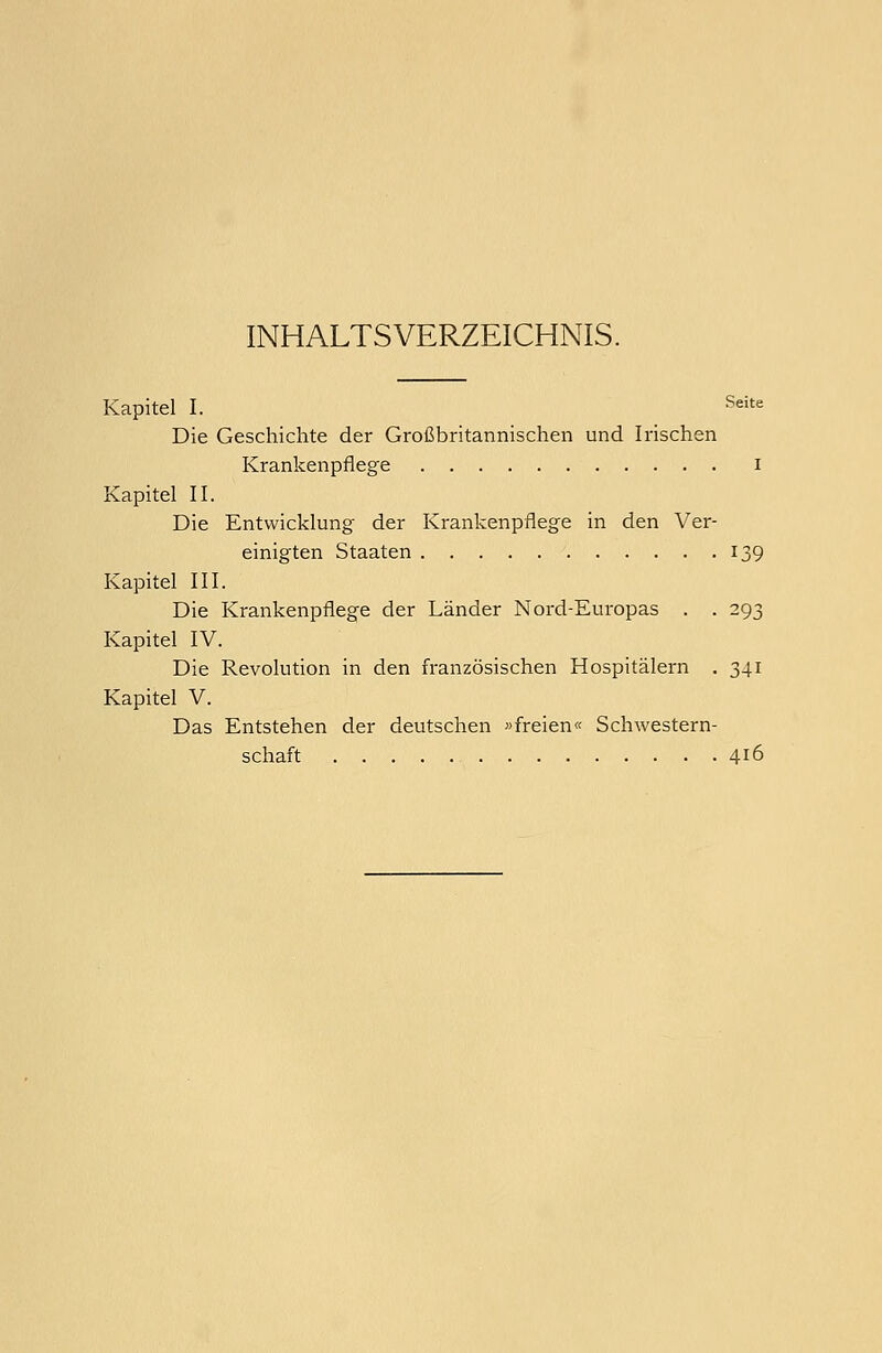 INHALTSVERZEICHNIS. Kapitel I. Seite Die Geschichte der Großbritannischen und Irischen Krankenpflege i Kapitel II. Die Entwicklung der Krankenpflege in den Ver- einigten Staaten 139 Kapitel III. Die Krankenpflege der Länder Nord-Europas . . 293 Kapitel IV. Die Revolution in den französischen Hospitälern . 341 Kapitel V. Das Entstehen der deutschen »freien« Schwestern- schaft 4J6