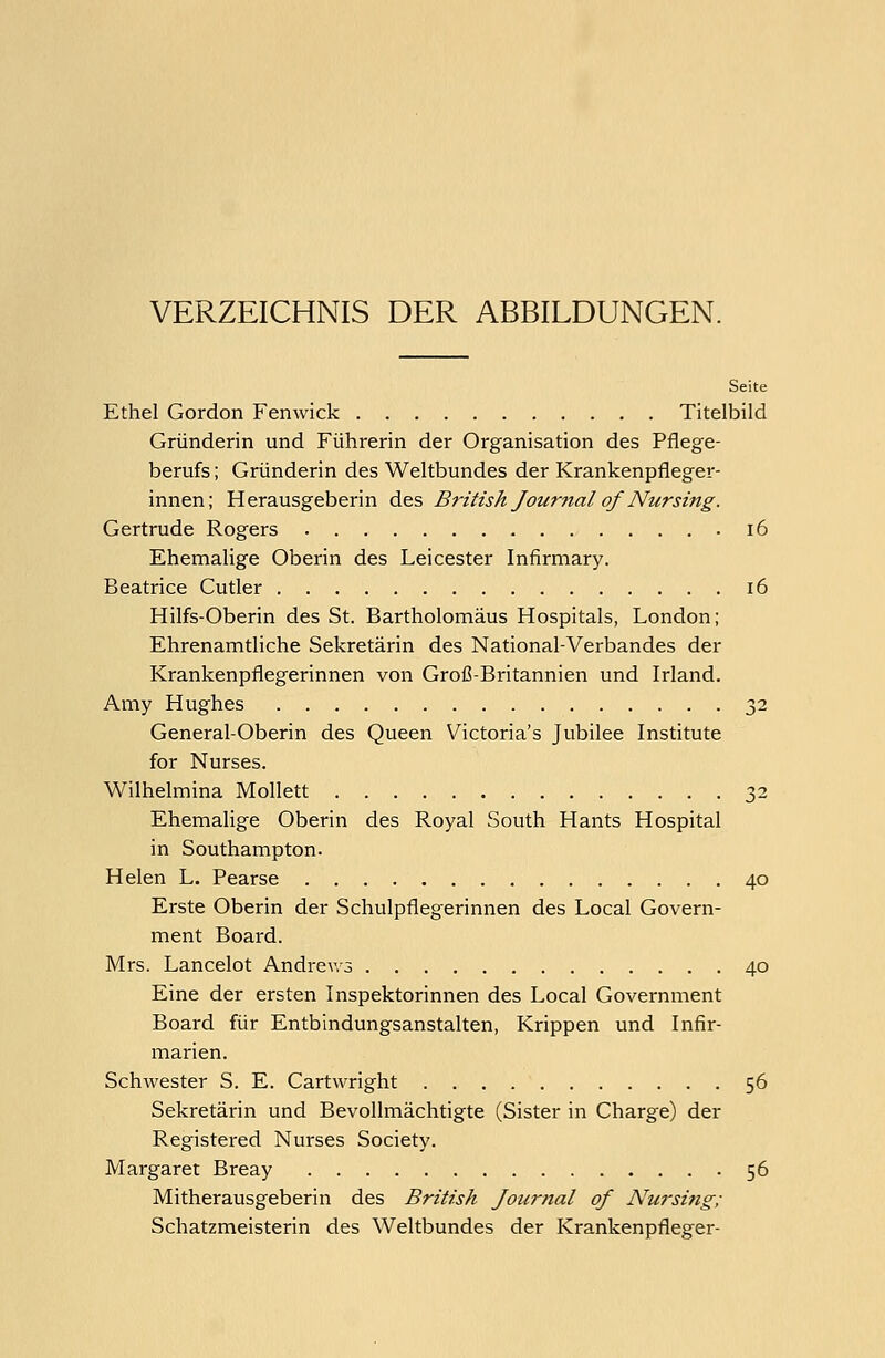 VERZEICHNIS DER ABBILDUNGEN. Seite Ethel Gordon Femvick Titelbild Gründerin und Führerin der Organisation des Pflege- berufs ; Gründerin des Weltbundes der Krankenpfleger- innen; Herausgeberin des British Journal of Nur sing. Gertrude Rogers .16 Ehemalige Oberin des Leicester Infirmary. Beatrice Cutler 16 Hilfs-Oberin des St. Bartholomäus Hospitals, London; Ehrenamtliche Sekretärin des National-Verbandes der Krankenpflegerinnen von Groß-Britannien und Irland. Amy Hughes 32 General-Oberin des Queen Victoria's Jubilee Institute for Nurses. Wilhelmina Mollett 32 Ehemalige Oberin des Royal South Hants Hospital in Southampton. Helen L. Pearse 40 Erste Oberin der Schulpflegerinnen des Local Govern- ment Board. Mrs. Lancelot Andrews 40 Eine der ersten Inspektorinnen des Local Government Board für Entbindungsanstalten, Krippen und Infir- marien. Schwester S. E. Cartwright 56 Sekretärin und Bevollmächtigte (Sister in Charge) der Registered Nurses Society. Margaret Breay 56 Mitherausgeberin des British Journal of Nursing; Schatzmeisterin des Weltbundes der Krankenpfleger-