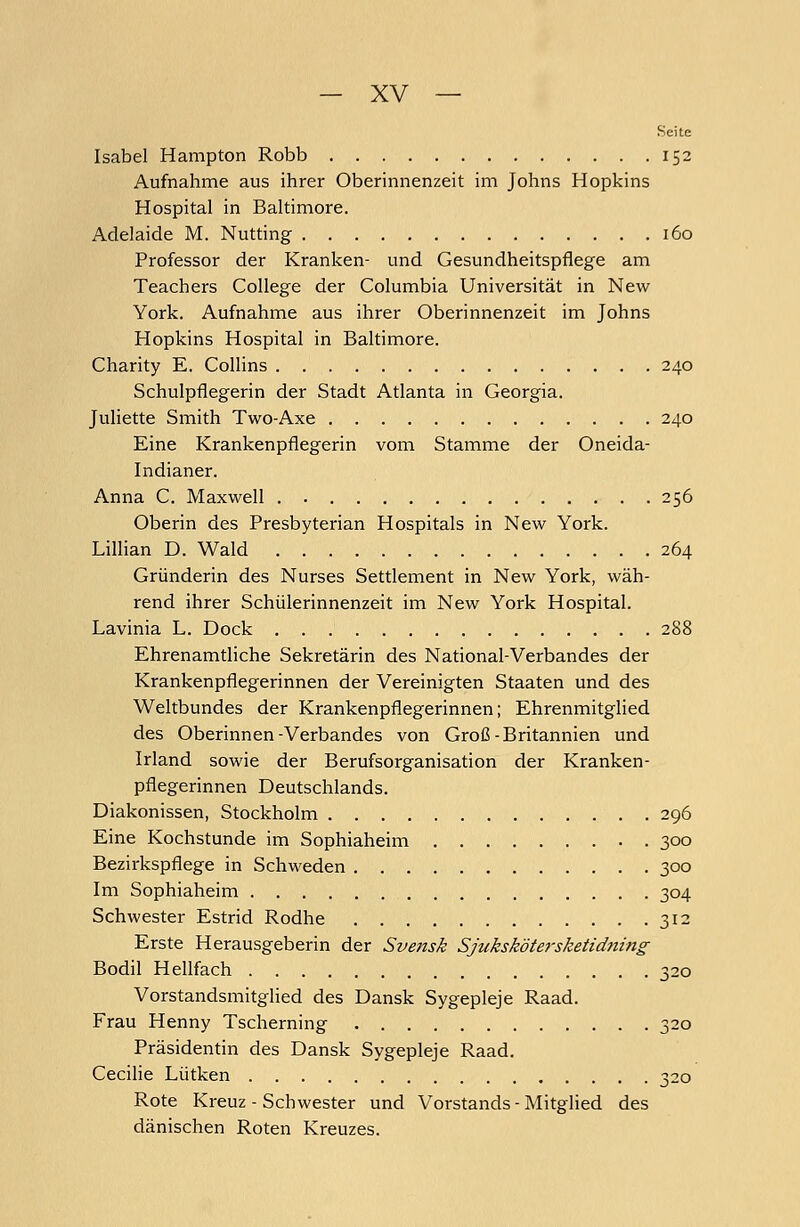 Seite Isabel Hampton Robb 152 Aufnahme aus ihrer Oberinnenzeit im Johns Hopkins Hospital in Baltimore. Adelaide M. Nutting 160 Professor der Kranken- und Gesundheitspflege am Teachers College der Columbia Universität in New York. Aufnahme aus ihrer Oberinnenzeit im Johns Hopkins Hospital in Baltimore. Charity E. Collins 240 Schulpflegerin der Stadt Atlanta in Georgia. Juliette Smith Two-Axe 240 Eine Krankenpflegerin vom Stamme der Oneida- Indianer. Anna C. Maxwell . 256 Oberin des Presbyterian Hospitals in New York. Lillian D. Wald 264 Gründerin des Nurses Settlement in New York, wäh- rend ihrer Schülerinnenzeit im New York Hospital. Lavinia L. Dock 288 Ehrenamtliche Sekretärin des National-Verbandes der Krankenpflegerinnen der Vereinigten Staaten und des Weltbundes der Krankenpflegerinnen; Ehrenmitglied des Oberinnen-Verbandes von Groß-Britannien und Irland sowie der Berufsorganisation der Kranken- pflegerinnen Deutschlands. Diakonissen, Stockholm 296 Eine Kochstunde im Sophiaheim 300 Bezirkspflege in Schweden 300 Im Sophiaheim 304 Schwester Estrid Rodhe 312 Erste Herausgeberin der Svensk Sßikskötersketidning Bodil Hellfach 320 Vorstandsmitglied des Dansk Sygepleje Raad. Frau Henny Tscherning 320 Präsidentin des Dansk Sygepleje Raad. Cecilie Lütken 320 Rote Kreuz - Schwester und Vorstands - Mitglied des dänischen Roten Kreuzes.