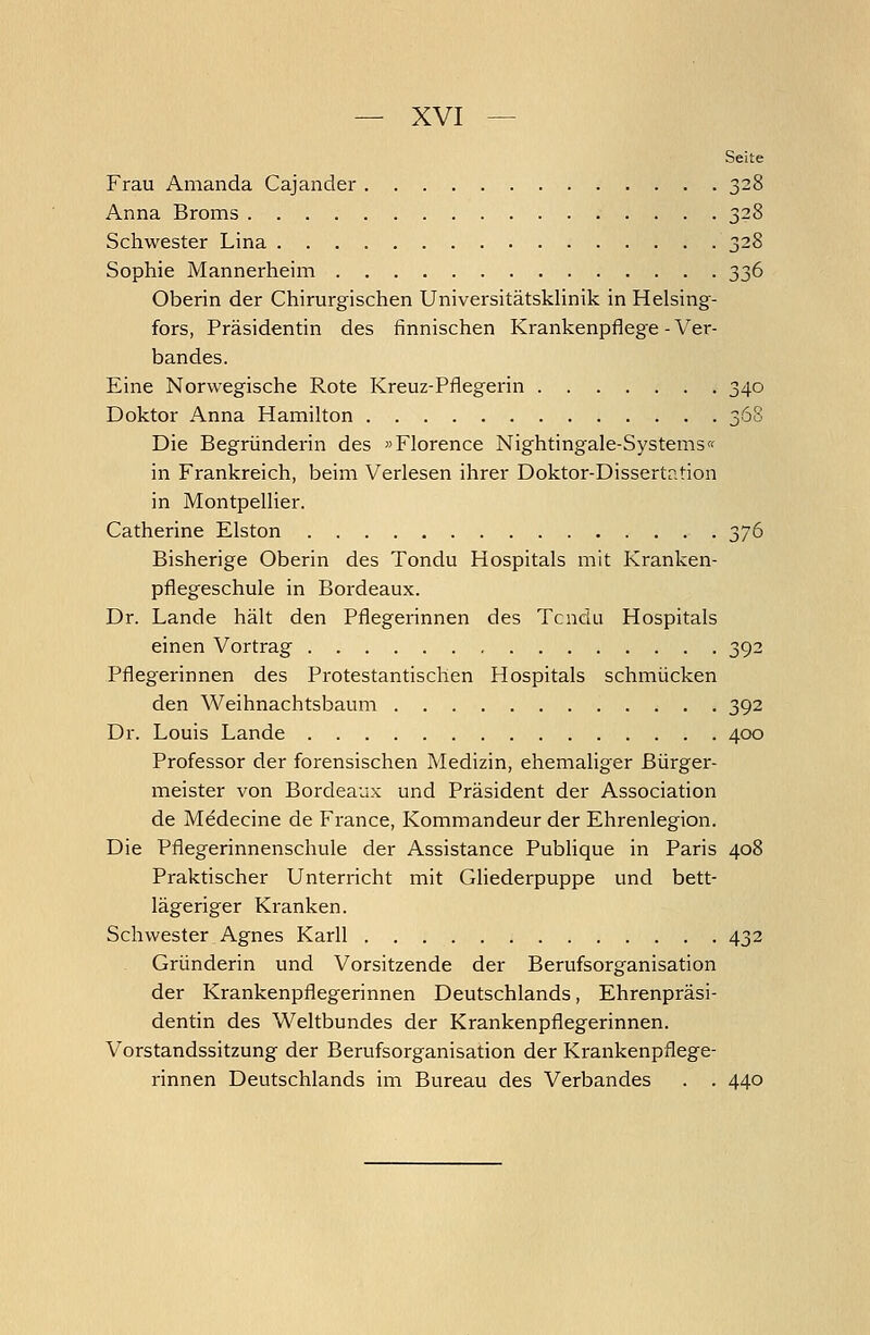 Seite Frau Amanda Cajander 328 Anna Broms 328 Schwester Lina 328 Sophie Mannerheim 336 Oberin der Chirurgischen Universitätsklinik in Helsing- fors, Präsidentin des finnischen Krankenpflege - Ver- bandes. Eine Norwegische Rote Kreuz-Pflegerin 340 Doktor Anna Hamilton 368 Die Begründerin des »Florence Nightingale-Systems« in Frankreich, beim Verlesen ihrer Doktor-Dissertation in Montpellier. Catherine Eiston 376 Bisherige Oberin des Tondu Hospitals mit Kranken- pflegeschule in Bordeaux. Dr. Lande hält den Pflegerinnen des Tcnclu Hospitals einen Vortrag 392 Pflegerinnen des Protestantischen Hospitals schmücken den Weihnachtsbaum 392 Dr. Louis Lande 400 Professor der forensischen Medizin, ehemaliger Bürger- meister von Bordeaux und Präsident der Association de M^decine de France, Kommandeur der Ehrenlegion. Die Pflegerinnenschule der Assistance Publique in Paris 408 Praktischer Unterricht mit Gliederpuppe und bett- lägeriger Kranken. Schwester Agnes Karll 432 Gründerin und Vorsitzende der Berufsorganisation der Krankenpflegerinnen Deutschlands, Ehrenpräsi- dentin des Weltbundes der Krankenpflegerinnen. Vorstandssitzung der Berufsorganisation der Krankenpflege- rinnen Deutschlands im Bureau des Verbandes . . 440