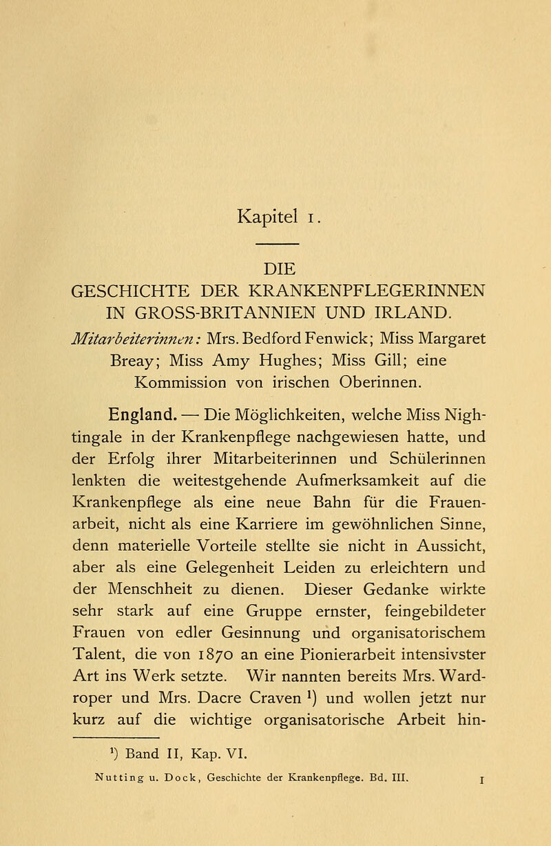 DIE GESCHICHTE DER KRANKENPFLEGERINNEN IN GROSS-BRITANNIEN UND IRLAND. Mitarbeiterinnen: Mrs. BedfordFenwick; Miss Margaret Breay; Miss Amy Hughes; Miss Gill; eine Kommission von irischen Oberinnen. England. — Die Möglichkeiten, welche Miss Nigh- tingale in der Krankenpflege nachgewiesen hatte, und der Erfolg ihrer Mitarbeiterinnen und Schülerinnen lenkten die weitestgehende Aufmerksamkeit auf die Krankenpflege als eine neue Bahn für die Frauen- arbeit, nicht als eine Karriere im gewöhnlichen Sinne, denn materielle Vorteile stellte sie nicht in Aussicht, aber als eine Gelegenheit Leiden zu erleichtern und der Menschheit zu dienen. Dieser Gedanke wirkte sehr stark auf eine Gruppe ernster, feingebildeter Frauen von edler Gesinnung und organisatorischem Talent, die von 1870 an eine Pionierarbeit intensivster Art ins Werk setzte. Wir nannten bereits Mrs. Ward- roper und Mrs. Dacre Craven ') und wollen jetzt nur kurz auf die wichtige organisatorische Arbeit hin- *) Band II, Kap. VI. Nutting u. Dock, Geschichte der Krankenpflege. Bd. III.