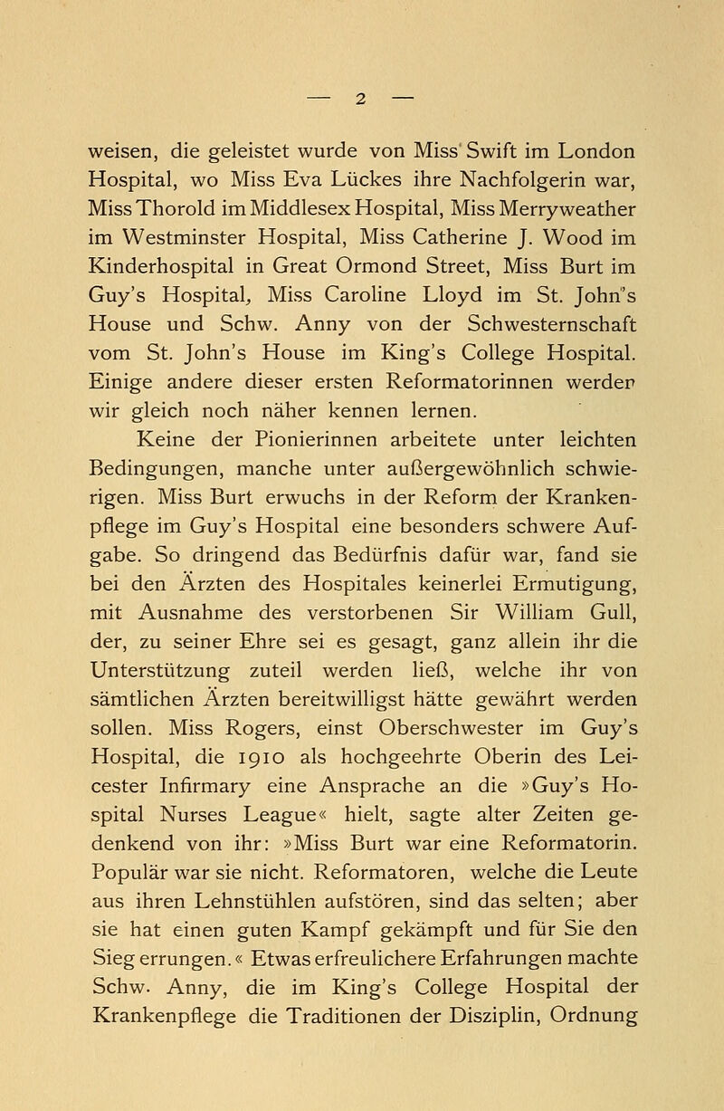 weisen, die geleistet wurde von Miss Swift im London Hospital, wo Miss Eva Lückes ihre Nachfolgerin war, MissThorold im Middlesex Hospital, Miss Merryweather im Westminster Hospital, Miss Catherine J. Wood im Kinderhospital in Great Ormond Street, Miss Burt im Guy's Hospital, Miss Caroline Lloyd im St. John's House und Schw. Anny von der Schwesternschaft vom St. John's House im King's College Hospital. Einige andere dieser ersten Reformatorinnen werden wir gleich noch näher kennen lernen. Keine der Pionierinnen arbeitete unter leichten Bedingungen, manche unter außergewöhnlich schwie- rigen. Miss Burt erwuchs in der Reform der Kranken- pflege im Guy's Hospital eine besonders schwere Auf- gabe. So dringend das Bedürfnis dafür war, fand sie bei den Ärzten des Hospitales keinerlei Ermutigung, mit Ausnahme des verstorbenen Sir William Gull, der, zu seiner Ehre sei es gesagt, ganz allein ihr die Unterstützung zuteil werden ließ, welche ihr von sämtlichen Ärzten bereitwilligst hätte gewährt werden sollen. Miss Rogers, einst Oberschwester im Guy's Hospital, die 1910 als hochgeehrte Oberin des Lei- cester Infirmary eine Ansprache an die »Guy's Ho- spital Nurses League« hielt, sagte alter Zeiten ge- denkend von ihr: »Miss Burt war eine Reformatorin. Populär war sie nicht. Reformatoren, welche die Leute aus ihren Lehnstühlen aufstören, sind das selten; aber sie hat einen guten Kampf gekämpft und für Sie den Sieg errungen.« Etwas erfreulichere Erfahrungen machte Schw. Anny, die im King's College Hospital der Krankenpflege die Traditionen der Disziplin, Ordnung