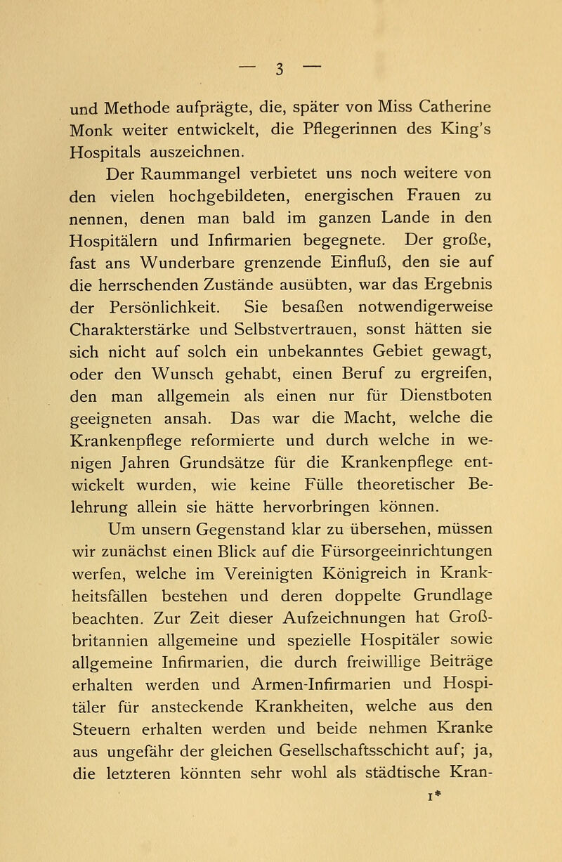 und Methode aufprägte, die, später von Miss Catherine Monk weiter entwickelt, die Pflegerinnen des King's Hospitals auszeichnen. Der Raummangel verbietet uns noch weitere von den vielen hochgebildeten, energischen Frauen zu nennen, denen man bald im ganzen Lande in den Hospitälern und Infirmarien begegnete. Der große, fast ans Wunderbare grenzende Einfluß, den sie auf die herrschenden Zustände ausübten, war das Ergebnis der Persönlichkeit. Sie besaßen notwendigerweise Charakterstärke und Selbstvertrauen, sonst hätten sie sich nicht auf solch ein unbekanntes Gebiet gewagt, oder den Wunsch gehabt, einen Beruf zu ergreifen, den man allgemein als einen nur für Dienstboten geeigneten ansah. Das war die Macht, welche die Krankenpflege reformierte und durch welche in we- nigen Jahren Grundsätze für die Krankenpflege ent- wickelt wurden, wie keine Fülle theoretischer Be- lehrung allein sie hätte hervorbringen können. Um unsern Gegenstand klar zu übersehen, müssen wir zunächst einen Blick auf die Fürsorgeeinrichtungen werfen, welche im Vereinigten Königreich in Krank- heitsfällen bestehen und deren doppelte Grundlage beachten. Zur Zeit dieser Aufzeichnungen hat Groß- britannien allgemeine und spezielle Hospitäler sowie allgemeine Infirmarien, die durch freiwillige Beiträge erhalten werden und Armen-Infirmarien und Hospi- täler für ansteckende Krankheiten, welche aus den Steuern erhalten werden und beide nehmen Kranke aus ungefähr der gleichen Gesellschaftsschicht auf; ja, die letzteren könnten sehr wohl als städtische Kran-