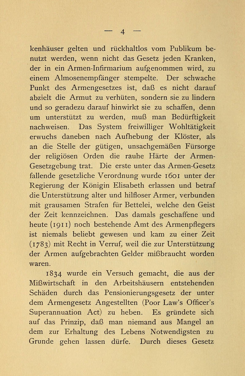 kenhäuser gelten und rückhaltlos vom Publikum be- nutzt werden, wenn nicht das Gesetz jeden Kranken, der in ein Armen-Infirmarium aufgenommen wird, zu einem Almosenempfänger stempelte. Der schwache Punkt des Armengesetzes ist, daß es nicht darauf abzielt die Armut zu verhüten, sondern sie zu lindern und so geradezu darauf hinwirkt sie zu schaffen, denn um unterstützt zu werden, muß man Bedürftigkeit nachweisen. Das System freiwilliger Wohltätigkeit erwuchs daneben nach Aufhebung der Klöster, als an die Stelle der gütigen, unsachgemäßen Fürsorge der religiösen Orden die rauhe Härte der Armen- Gesetzgebung trat. Die erste unter das Armen-Gesetz fallende gesetzliche Verordnung wurde 1601 unter der Regierung der Königin Elisabeth erlassen und betraf die Unterstützung alter und hilfloser Armer, verbunden mit grausamen Strafen für Bettelei, welche den Geist der Zeit kennzeichnen. Das damals geschaffene und heute (1911) noch bestehende Amt des Armenpflegers ist niemals beliebt gewesen und kam zu einer Zeit (1783) mit Recht in Verruf, weil die zur Unterstützung der Armen aufgebrachten Gelder mißbraucht worden waren. 1834 wurde ein Versuch gemacht, die aus der Mißwirtschaft in den Arbeitshäusern entstehenden Schäden durch das Pensionierungsgesetz der unter dem Armengesetz Angestellten (Poor Law's Officer's Superannuation Act) zu heben. Es gründete sich auf das Prinzip, daß man niemand aus Mangel an dem zur Erhaltung des Lebens Notwendigsten zu Grunde gehen lassen dürfe. Durch dieses Gesetz