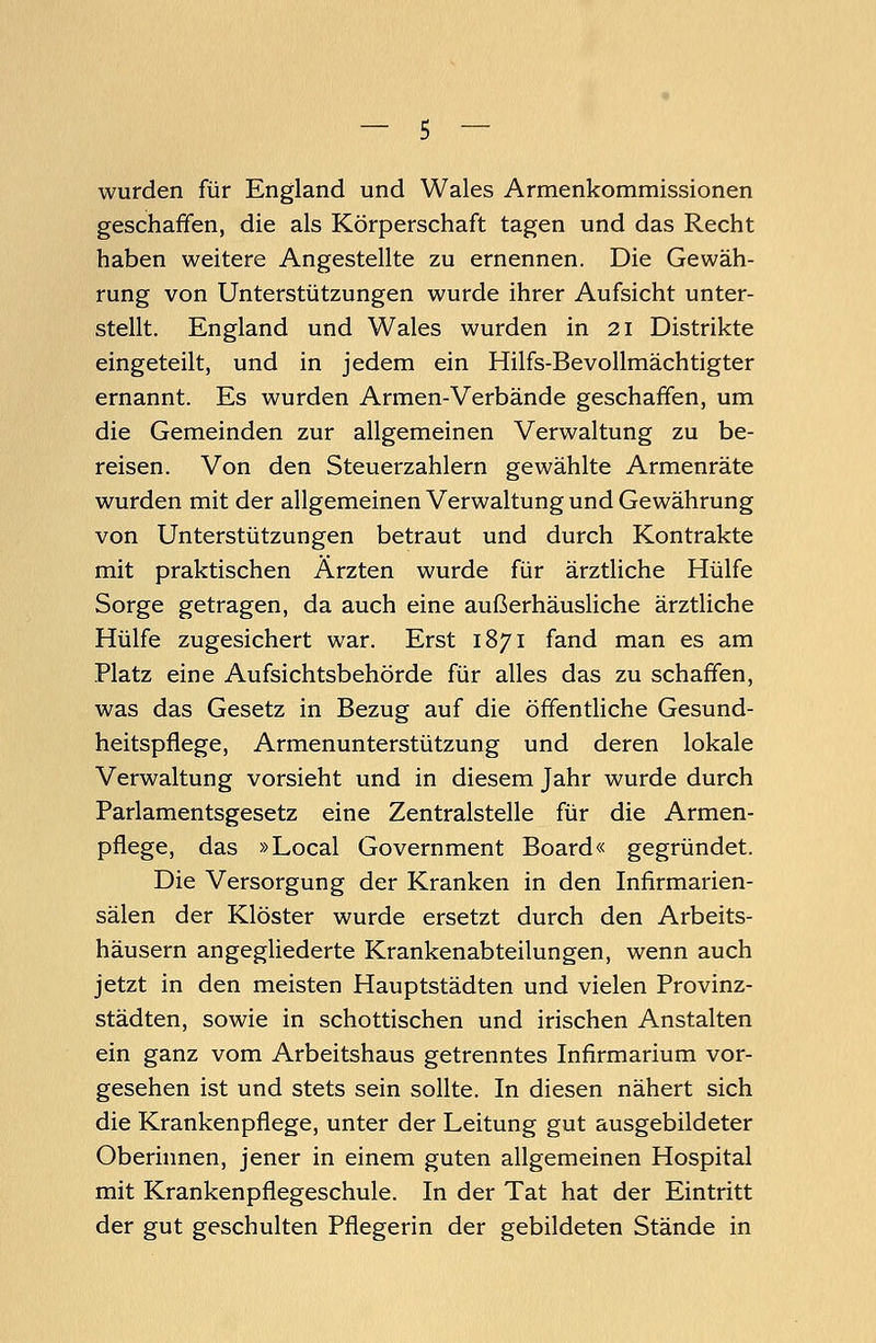 wurden für England und Wales Armenkommissionen geschaffen, die als Körperschaft tagen und das Recht haben weitere Angestellte zu ernennen. Die Gewäh- rung von Unterstützungen wurde ihrer Aufsicht unter- stellt. England und Wales wurden in 21 Distrikte eingeteilt, und in jedem ein Hilfs-Bevollmächtigter ernannt. Es wurden Armen-Verbände geschaffen, um die Gemeinden zur allgemeinen Verwaltung zu be- reisen. Von den Steuerzahlern gewählte Armenräte wurden mit der allgemeinen Verwaltung und Gewährung von Unterstützungen betraut und durch Kontrakte mit praktischen Ärzten wurde für ärztliche Hülfe Sorge getragen, da auch eine außerhäusliche ärztliche Hülfe zugesichert war. Erst 1871 fand man es am Platz eine Aufsichtsbehörde für alles das zu schaffen, was das Gesetz in Bezug auf die öffentliche Gesund- heitspflege, Armenunterstützung und deren lokale Verwaltung vorsieht und in diesem Jahr wurde durch Parlamentsgesetz eine Zentralstelle für die Armen- pflege, das »Local Government Board« gegründet. Die Versorgung der Kranken in den Infirmarien- sälen der Klöster wurde ersetzt durch den Arbeits- häusern angegliederte Krankenabteilungen, wenn auch jetzt in den meisten Hauptstädten und vielen Provinz- städten, sowie in schottischen und irischen Anstalten ein ganz vom Arbeitshaus getrenntes Infirmarium vor- gesehen ist und stets sein sollte. In diesen nähert sich die Krankenpflege, unter der Leitung gut ausgebildeter Oberinnen, jener in einem guten allgemeinen Hospital mit Krankenpflegeschule. In der Tat hat der Eintritt der gut geschulten Pflegerin der gebildeten Stände in