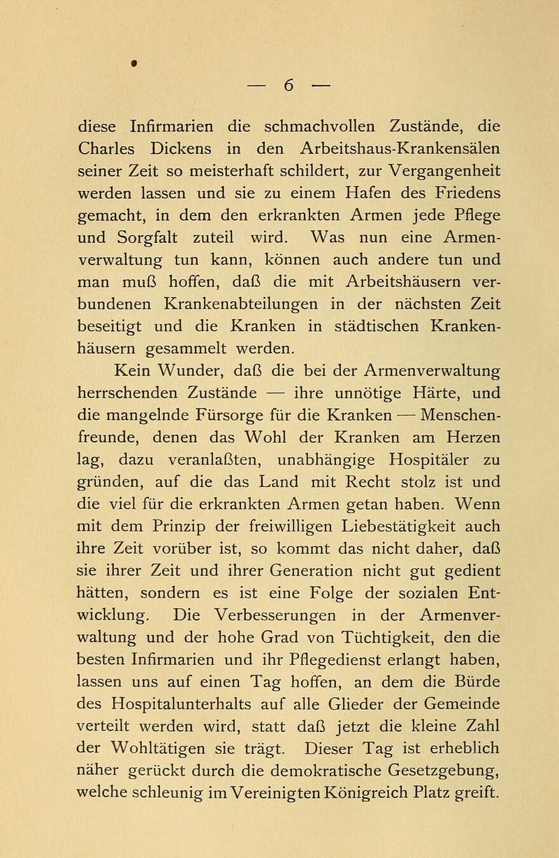 diese Infirmarien die schmachvollen Zustände, die Charles Dickens in den Arbeitshaus-Krankensälen seiner Zeit so meisterhaft schildert, zur Vergangenheit werden lassen und sie zu einem Hafen des Friedens gemacht, in dem den erkrankten Armen jede Pflege und Sorgfalt zuteil wird. Was nun eine Armen- verwaltung tun kann, können auch andere tun und man muß hoffen, daß die mit Arbeitshäusern ver- bundenen Krankenabteilungen in der nächsten Zeit beseitigt und die Kranken in städtischen Kranken- häusern gesammelt werden. Kein Wunder, daß die bei der Armenverwaltung herrschenden Zustände — ihre unnötige Härte, und die mangelnde Fürsorge für die Kranken — Menschen- freunde, denen das Wohl der Kranken am Herzen lag, dazu veranlaßten, unabhängige Hospitäler zu gründen, auf die das Land mit Recht stolz ist und die viel für die erkrankten Armen getan haben. Wenn mit dem Prinzip der freiwilligen Liebestätigkeit auch ihre Zeit vorüber ist, so kommt das nicht daher, daß sie ihrer Zeit und ihrer Generation nicht gut gedient hätten, sondern es ist eine Folge der sozialen Ent- wicklung. Die Verbesserungen in der Armenver- waltung und der hohe Grad von Tüchtigkeit, den die besten Infirmarien und ihr Pflegedienst erlangt haben, lassen uns auf einen Tag hoffen, an dem die Bürde des Hospitalunterhalts auf alle Glieder der Gemeinde verteilt werden wird, statt daß jetzt die kleine Zahl der Wohltätigen sie trägt. Dieser Tag ist erheblich näher gerückt durch die demokratische Gesetzgebung, welche schleunig im Vereinigten Königreich Platz greift.